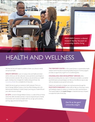 HEALTH AND WELLNESS
26
We have services and supports available to foster your physical, mental
and spiritual health.
HEALTH SERVICES is your on-campus clinic and health promotion
centre, where you can see a physician, nurse, psychiatrist, psychologist or
health-promotion specialist. We can help you set and achieve your health
goals, including stress management, healthy eating and fitness. See
concordia.ca/health for a complete list of resources.
Health Services has got you covered on both campuses. Find us on
the Sir George Williams Campus in the Guy-Metro Building, and in the
Administration Building on Loyola Campus. Just bring your student ID and
your valid insurance coverage.
LE GYM, on the Sir George Williams Campus, is a state-of-the-art fitness
centre that offers the latest and best in exercise equipment and a friendly
environment with trained and helpful staff. You can sign up for aerobics,
spinning, yoga, personal training and more.
THE PERFORM CENTRE on the Loyola Campus is a preventative health
research centre focused on promoting healthy living. Its Le Centre program
provides an opportunity to get fit on its conditioning floor.
COUNSELLING AND DEVELOPMENT SERVICES offers
personal counselling when you need it. Professional counsellors, accredited
psychotherapists and psychologists can help you find effective ways to deal
with any obstacles to your growth and success.
Explore your spirituality or deepen your spiritual practice through the
MULTI-FAITH CHAPLAINCY, whose staff can help you find prayer rooms
and meditation spaces on campus, or connect you with a spiritual advisor.
The Loyola Chapel on the Loyola Campus is a beautiful sanctuary of peace
to escape the hustle of everyday.
PERFORM Centre: a clinical
research facility focused on
promoting healthy living
Get fit at the gym!
concordia.ca/gym
 