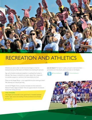 RECREATION AND ATHLETICS
27
Whether you want to cheer on the Concordia Stingers or have fun
keeping fit and active, Recreation and Athletics has something for everyone.
Sign up for friendly recreational competition in anything from hockey to
Ultimate. Take classes in martial arts or modern dance. Get in shape with
our aerobics programs or workout in the fitness facility at Le Gym.
Check out the Stinger Dome— an air-supported structure covering an entire
field, allowing you to play all year long.
Visit the Ed Meagher Arena, a recently renovated rink that conforms to
National Hockey League standards. There are opportunities for recreational
hockey, free skating and more.
THE STINGERS
The Stingers are Concordia’s varsity sports teams in football, basketball,
hockey, rugby, soccer and wrestling. Find the scoreboard and schedules
at stingers.ca.
Join the Swarm! The Swarm is made up of sports-mad Concordians —
get decked out in the school’s colours and cheer on the Stingers.
@ConcordiaSwarm /ConcordiaSwarm
 