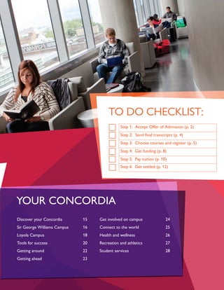 Discover your Concordia		 15
Sir George Williams Campus		 16
Loyola Campus			18
Tools for success			 20
Getting around			22
Getting ahead				23
Get involved on campus		 24
Connect to the world			 25
Health and wellness			 26
Recreation and athletics		 27
Student services			28
YOUR CONCORDIA
TO DO CHECKLIST:
Step 1: Accept Offer of Admission (p. 2)
Step 2: Send final transcripts (p. 4)
Step 3: Choose courses and register (p. 5)
Step 4: Get funding (p. 8)
Step 5: Pay tuition (p. 10)
Step 6: Get settled (p. 12)
 