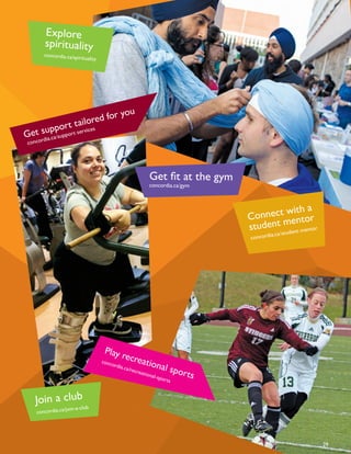 Get support tailored for you
concordia.ca/support-services
Explore
spirituality
concordia.ca/spirituality
Get fit at the gym
concordia.ca/gym
Connect with a
student mentor
concordia.ca/student-mentor
Play recreational sports
concordia.ca/recreational-sports
29
Join a club
concordia.ca/join-a-club
 