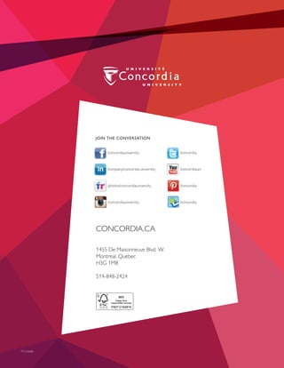 JOIN THE CONVERSATION
 @CUFutureStudent
 /CUFutureStudents
@ConcordiaUniversity
 /ConcordiaUni
 /photos/ConcordiaUniversity
 /Concordia
CONCORDIA.CA
1455 De Maisonneuve Blvd. W.
Montreal, Quebec H3G 1M8
514-848-2424
JOIN THE CONVERSATION
/concordiauniversity	/concordia
/company/concordia-university	/concordiauni
/photos/concordiauniversity	/concordia
/concordiauniversity	/concordia
CONCORDIA.CA
1455 De Maisonneuve Blvd. W.
Montreal, Quebec
H3G 1M8
514-848-2424
T15-22668
 