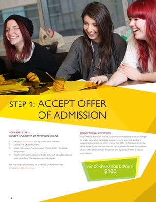 2
STEP 1: ACCEPT OFFER
OF ADMISSION
YOUR FIRST STEP —
ACCEPT YOUR OFFER OF ADMISSION ONLINE.
1.	 Go to MyConcordia.ca and log in with your Netname.
2.	 Choose “My Student Centre.”
3.	 Under “Admissions “ section, select “Accept Offer” and follow
the prompts.
4.	 Pay the confirmation deposit of $100, which will be applied towards
your tuition fees. The deposit is non-refundable.
For help using MyConcordia, call 514-848-2424 extension 7613
or email portal@concordia.ca.
CONDITIONAL ADMISSION
Your Offer of Admission may be conditional on maintaining a certain average
or grade, successfully completing your last term or semester, sending in
supporting documents, or other criteria. Your Offer of Admission letter has
all the details. If you think you may not be in a position to meet the conditions
of your offer, please contact the person who signed your letter to discuss
your options.
PAY CONFIRMATION DEPOSIT!
$100
2
 