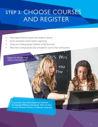 5
•	 Make appointment to speak with academic advisor
•	 Go to orientation session before registering
•	 Check out Undergraduate Calendar at MyConcordia
•	 Also check undergraduate class schedule for course times and locations
Register for fall and winter
classes at the same time!
CHOOSE COURSES
AND REGISTER
STEP 3:
Concordia runs a free shuttle bus between
Sir George Williams and Loyola! Allow at least
an hour between classes on different campuses.
 