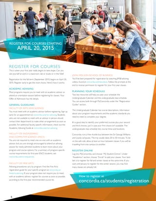 REGISTER FOR COURSES STARTING
APRIL 20, 2015
REGISTER FOR COURSES
This is when your first year really begins to take shape. Can you
see yourself at work in a classroom, lab or studio or in the field?
Registration for the fall term (September 2015) begins on April 20,
2015. Register early to get the most choice. Here’s how it works:
ACADEMIC ADVISING
Most programs require you to meet with an academic advisor or
attend an orientation session before registering for classes. Your
Offer of Admission has the details.
GENERAL GUIDELINES
FACULTY OF ARTS AND SCIENCE
You must meet with an academic advisor before registering. Sign up
early for an appointment at concordia.ca/artsci-advising. Students
who are not available to meet with an advisor in person should
contact their department to make other arrangements as soon as
possible. For additional faculty-specific information, check out the
Academic Advising Guide at concordia.ca/artsci-advising.
FACULTY OF ENGINEERING
AND COMPUTER SCIENCE (ENCS)
You are not required to meet one-on-one with an academic
advisor, but you are strongly encouraged to attend an advising
session for newly admitted students to learn more about your
program and course options. For a summary of program-specific
course requirements for first-year ENCS students, see
concordia.ca/encs-sequences.
FACULTY OF FINE ARTS
Advising procedures vary by program. Find the Fine Arts
registration guide for your specific program at concordia.ca/
finearts-advising. If your program does not require you to meet
with an academic advisor, register for courses as soon as possible,
according to the first-year recommended course list.
JOHN MOLSON SCHOOL OF BUSINESS
You’ll be best prepared for registration by watching JMSB advising
videos, found at concordia.ca/jmsbvideos. Follow the prompts at the
end to receive permission to register for your first year classes.
PLANNING YOUR SCHEDULE
Two key resources will help you plan your schedule: the
Undergraduate Calendar and the undergraduate class schedule.
You can access both through MyConcordia under the “Registration
Guides” section.
The Undergraduate Calendar has course descriptions, information
about your program requirements and the academic standards you
need to meet to complete your degree.
It’s a good idea to identify your preferred courses plus your second
and third choices, just in case your first choice isn’t available. The
undergraduate class schedule lists course times and locations.
Concordia runs a free shuttle bus between the Sir George Williams
and Loyola campuses. The trip usually takes 20 to 30 minutes. To be
on the safe side, allow at least an hour between classes if you will be
travelling from one campus to another.
REGISTER ONLINE
Log into MyConcordia, and choose “My Student Centre”. Under
“Academics” section, choose “Enroll” to add your classes. Your best
bet is to register for fall and winter classes at the same time. If you
wait until January to register for the winter session, you may find
many classes are already full.
6
How to register at
concordia.ca/students/registration
 