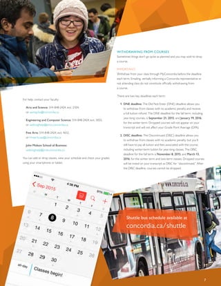 Shuttle bus schedule available at
concordia.ca/shuttle
7
For help, contact your faculty:
Arts and Science: 514-848-2424, ext. 2104,
or sasreg.fas@concordia.ca
Engineering and Computer Science: 514-848-2424, ext. 3055,
or webreghelp@encs.concordia.ca
Fine Arts: 514-848-2424, ext. 4612,
or finearts.sas@concordia.ca
John Molson School of Business:
webreghelp@jmsb.concordia.ca
You can add or drop classes, view your schedule and check your grades
using your smartphone or tablet.
WITHDRAWING FROM COURSES
Sometimes things don’t go quite as planned and you may wish to drop
a course.
IMPORTANT:
Withdraw from your class through MyConcordia before the deadline
each term. Emailing, verbally informing a Concordia representative or
not attending class do not constitute officially withdrawing from
a course.
There are two key deadlines each term:
1.	DNE deadline: The Did Not Enter (DNE) deadline allows you
to withdraw from classes with no academic penalty and receive
a full tuition refund. The DNE deadline for the fall term, including
year-long courses, is September 21, 2015, and January 19, 2016,
for the winter term. Dropped courses will not appear on your
transcript and will not affect your Grade Point Average (GPA).
2.	DISC deadline: The Discontinued (DISC) deadline allows you
to withdraw from classes with no academic penalty, but you’ll
still have to pay all tuition and fees associated with the course,
including winter-term tuition for year-long classes. The DISC
deadline for the fall term is November 8, 2015, and March 13,
2016, for the winter term and two-term classes. Dropped courses
will be noted on your transcript as DISC for “discontinued.” After
the DISC deadline, courses cannot be dropped.
 