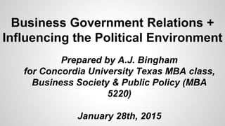 Business Government Relations +
Influencing the Political Environment
Prepared by A.J. Bingham
for Concordia University Texas MBA class,
Business Society & Public Policy (MBA
5220)
January 28th, 2015
 