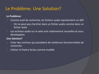 Le Problème. Une Solution?Le Problème:Comme outil de recherche, les fichiers audio représentent un défiOn ne peut pas chercher dans un fichier audio comme dans un fichier texte Les archives audio sur le web sont relativement nouvelles et sous-développées Une Solution? Créer des archives qui possèdent de meilleures fonctionnalités de recherche.  Utiliser le PoetrySeries comme modèle 
