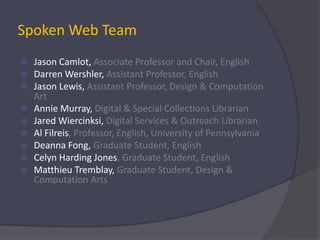 Spoken Web TeamJason Camlot, Associate Professor and Chair, EnglishDarren Wershler, Assistant Professor, EnglishJason Lewis, Assistant Professor, Design & Computation ArtAnnie Murray, Digital & Special Collections LibrarianJared Wiercinksi, Digital Services & Outreach LibrarianAl Filreis, Professor, English, University of Pennsylvania Deanna Fong, Graduate Student, EnglishCelyn Harding Jones, Graduate Student, EnglishMatthieu Tremblay, Graduate Student, Design & Computation Arts