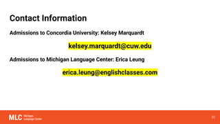 Contact Information
Admissions to Concordia University: Kelsey Marquardt
kelsey.marquardt@cuw.edu
Admissions to Michigan Language Center: Erica Leung
erica.leung@englishclasses.com
22
 