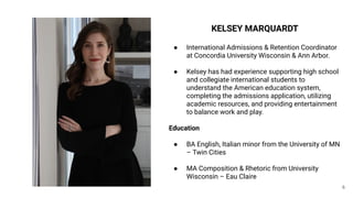 6
KELSEY MARQUARDT
● International Admissions & Retention Coordinator
at Concordia University Wisconsin & Ann Arbor.
● Kelsey has had experience supporting high school
and collegiate international students to
understand the American education system,
completing the admissions application, utilizing
academic resources, and providing entertainment
to balance work and play.
Education
● BA English, Italian minor from the University of MN
– Twin Cities
● MA Composition & Rhetoric from University
Wisconsin – Eau Claire
 