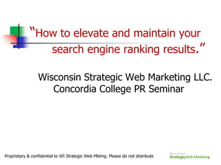 “How to elevate and maintain your   	search engine ranking results.”  	Wisconsin Strategic Web Marketing LLC.     Concordia College PR Seminar Proprietary & confidential to WI Strategic Web Mkting. Please do not distribute 