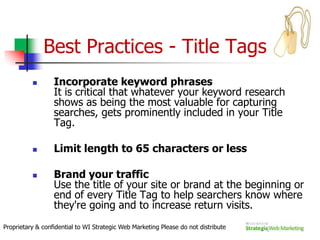 How Do They Work? Four Easy Steps Cont’Processing Queries    When a request for information comes into the search engine (hundreds of millions do each day), the engine retrieves from its index all the documents that match the query. A match is determined if the terms or phrase is found on the page in the manner specified by the user.Ranking Results    Once the search engine has determined which results are a match for the query, the engine's algorithm (a mathematical equation commonly used for sorting) runs calculations on each of the results to determine which is most relevant to the given query. They sort these on the SERPS in the order of most relevant to least relevant so that users can make a choice about which to select.Proprietary & confidential to WI Strategic Web Marketing Please do not distribute
