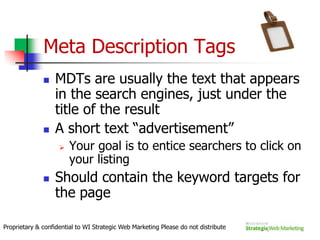 What don’t spiders see?Frames, Flash, JavaScript, images, and other popular web design elements can cause problems for rankings if they aren’t used correctly.Splash pages, sites done completely in images, framed sites with a single URL for multiple page versions, and navigation hidden in Flash are all common examples of bad design for SEO.Thus, creating a site with “visible content” is critical for good rankings.Proprietary & confidential to WI Strategic Web Marketing Please do not distribute