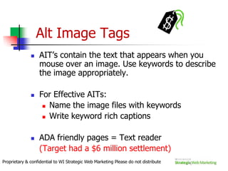 The Search AlgorithmsThe Secret FormulaEach SE has different algorithmsGoogle alone uses 200+ algorithmsAll Algorithms are focused on 2 key results:RelevancePopularityProprietary & confidential to WI Strategic Web Marketing Please do not distribute