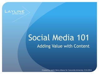 Social Media 101 
Adding Value with Content 
Created by Justin Henry Albano for Concordia University 12/6/2014 
 