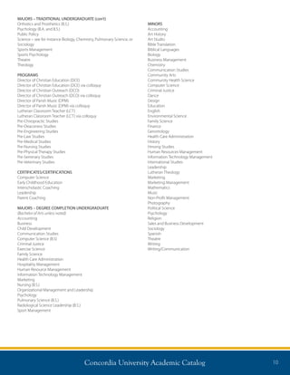 Concordia University Academic Catalog 10
MAJORS – TRADITIONAL UNDERGRADUATE (con’t)
Orthotics and Prosthetics (B.S.)
Psychology (B.A. and B.S.)
Public Policy
Science – see for instance Biology, Chemistry, Pulmonary Science, or
Sociology
Sports Management
Sports Psychology
Theatre
Theology
PROGRAMS
Director of Christian Education (DCE)
Director of Christian Education (DCE) via colloquy
Director of Christian Outreach (DCO)
Director of Christian Outreach (DCO) via colloquy
Director of Parish Music (DPM)
Director of Parish Music (DPM) via colloquy
Lutheran Classroom Teacher (LCT)
Lutheran Classroom Teacher (LCT) via colloquy
Pre-Chiropractic Studies
Pre-Deaconess Studies
Pre-Engineering Studies
Pre-Law Studies
Pre-Medical Studies
Pre-Nursing Studies
Pre-Physical Therapy Studies
Pre-Seminary Studies
Pre-Veterinary Studies
CERTIFICATES/CERTIFICATIONS
Computer Science
Early Childhood Education
Interscholastic Coaching
Leadership
Parent Coaching
MAJORS – DEGREE COMPLETION UNDERGRADUATE
(Bachelor of Arts unless noted)
Accounting
Business
Child Development
Communication Studies
Computer Science (B.S)
Criminal Justice
Exercise Science
Family Science
Health Care Administration
Hospitality Management
Human Resource Management
Information Technology Management
Marketing
Nursing (B.S.)
Organizational Management and Leadership
Psychology
Pulmonary Science (B.S.)
Radiological Science Leadership (B.S.)
Sport Management
MINORS
Accounting
Art History
Art Studio
Bible Translation
Biblical Languages
Biology
Business Management
Chemistry
Communication Studies
Community Arts
Community Health Science
Computer Science
Criminal Justice
Dance
Design
Education
English
Environmental Science
Family Science
Finance
Gerontology
Health Care Administration
History
Hmong Studies
Human Resources Management
Information Technology Management
International Studies
Leadership
Lutheran Theology
Marketing
Marketing Management
Mathematics
Music
Non-Profit Management
Photography
Political Science
Psychology
Religion
Sales and Business Development
Sociology
Spanish
Theatre
Writing
Writing/Communication
 