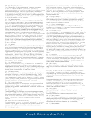 Concordia University Academic Catalog 100
Basic and clinical science elements of evaluation and intervention of women’s
health conditions are introduced. Students will be introduced to treatment of
pregnancy related musculoskeletal conditions, continence assessment and pelvic
floor muscle training, and assessment of risk factors for osteoporosis. Topics
covered include anatomy, endocrinology, and physiology, breast health, disease
processes with gender differences, incontinence, obstetrics, and osteoporosis
(excerpted from IOPTWH).
DPT	 7213	Clinical Seminar III	 2	
Opportunities for students to discuss issues in the context of their previous and
future clinical experiences. Topics include legal and ethical issues, delegation
and supervision, the healthcare environment and reimbursement, the effects of
religious practices, and other practice concerns.
DPT	 7232	Clinical Skills Assessment II	 1	
A comprehensive assessment of clinical skills and professional behaviors
developed in the first two years of the curriculum. This assessment takes place
within the context of a clinical environment.
DPT	 7242	Health Promotion II	 2	
This is the second course of a two course sequence. Health is broadly defined. This
course will examine the determinants of health status, and will also explore the
roles of physical therapy in promoting health, how health promotion fits within
APTA’s vision for the physical therapy profession, reducing health disparities, and
improving quality of life across the lifespan. Students will conduct a community-
based needs assessment to identify a health problem and its contributing factors,
and later design a collaborative, ethical, and culturally responsive solution to the
identified need within their selected community. Students will further investigate
the physical therapist’s ability to screen and intervene with exercise, stress
reduction, and nutrition counseling within the context of community-based health
promotion programs. Throughout the course, an emphasis will be placed upon
evidence-based practice, learning styles, health theories, cultural competence,
and tailored health education in order to provide effective patient education. Class
activities include lecture, lab, and implementation and evaluation of a community-
based.
DPT	 7252	Lifespan II	 2	
This is the second course of a two course sequence. Students build on their
experiences with pediatric and geriatric patients through exploration of models
of delivery, reimbursement, motivation, education, intervention strategies, and
caregiver issues across the lifespan. Class activities include lecture, lab, literature
review, caregiver panels, and patient interaction.
DPT	 7262	Capstone I	 2	
“Introduction to the capstone project. Each student will complete one of two
tracks: inquiry or professional development. Both require six credits of student
work.
Inquiry Track - Students work with a faculty member in small groups to further
their knowledge of scholarly methods. Together, they will design a research
project that is faculty generated or approved and student implemented. Teaching
methods include discussion, small group activities, and use of computer data
analysis tools.
Professional Development Track - Students enroll in an interdisciplinary course,
complete an independent study, or a course offered by another department
to explore a specific area of practice and to enhance understanding of the
interdisciplinary team approach. Professional Development projects must be
approved by the faculty. Independent studies require the agreement of a faculty
member to act as the student’s mentor.
DPT	 7263	Capstone II	 1	
Continuation of the inquiry or professional development project.
DPT	 7264	Capstone III	 1	
Continuation of the inquiry or professional development project.
DPT	 7271	Musculoskeletal I	 3	
The role of the physical therapist in examining musculoskeletal conditions across
the lifespan and continuum of care is introduced. Examination processes are
regionally applied and students gain initial exposure to differential diagnosis and
interventions. Class activities include lecture, lab, and case studies.
DPT	 7272	Musculoskeletal II	 3	
DPT	 7131	Clinical Skills Assessment I	 1	
This is the first course of a two course sequence. Throughout the semester,
students will work with CSP DPT faculty members on developing and
implementing evaluation and intervention techniques for commonly seen physical
therapy patient presentations. The course culminates with a comprehensive
assessment of clinical skills and professional behaviors developed in the first year
of the curriculum. This takes place within the context of a benchmark examination
and Objective Structured Clinical Examination. (Prerequisite: Successful completion
of the first two semesters of the DPT curriculum)
DPT	 7141	Health Promotion I	 2	
This is the first course of a two course sequence. Health is broadly defined. This
course will examine the determinants of health status, and will also explore the
roles of physical therapy in promoting health, how health promotion fits within
APTA’s vision for the physical therapy profession, reducing health disparities, and
improving quality of life across the lifespan. Students will conduct a community-
based needs assessment to identify a health problem and its contributing factors,
and later design a collaborative, ethical, and culturally responsive solution to the
identified need within their selected community. Students will further investigate
the physical therapist’s ability to screen and intervene with exercise, stress
reduction, and nutrition counseling within the context of community-based health
promotion programs. Throughout the course, an emphasis will be placed upon
evidence-based practice, learning styles, health theories, cultural competence,
and tailored health education in order to provide effective patient education. Class
activities include lecture, lab, and development of a community-based health
promotion project. (Prerequisite: Successful completion fo the first two semesters
of the DPT curriculum)
DPT	 7151	Lifespan I	 2	
This is the first course in a two course sequence. Theories of motor development
across the lifespan are presented within the context of physical therapy practice.
Normal age related change across childhood, adolescence, adulthood, and later
adulthood are explored. Health and motor planning across the lifespan, pediatric
development, and normal physiological factors specific to the geriatric population
will be reviewed. This will include changes in the cognitive, musculoskeletal and
sensory systems. Changes in physical function are presented, compared, and
contrasted between pediatric and geriatric patients through lecture, small group
projects, and large group discussion. Students will develop pediatric and geriatric
patient screening examinations. (Prerequisite: Successful completion of the first
two semesters of the DPT curriculum)
DPT	 7161	Research Methods/EBP	 3	
Introduction to evidence based practice and clinical research. The skills learned
will enable students to develop an initial, general research question, locate the
evidence, review the scientific literature, and conduct critical appraisals of scientific
articles. Course assignments require student application of the information. Class
activities include lecture, discussion, and small group activities.
DPT	 7200	Service Learning II	 1	
This is the second course of a two course sequence. Students develop, implement
and evaluate individualized or small group service learning projects. Projects
may take on a variety of formats, but must have a common goal of promoting
health for a group who otherwise would not have access to that service. Students
contract with service learning coordinators for specific requirements. (Prerequisite:
Successful completion of the first two years of the DPT curriculum)
DPT	 7207	Integumentary/Medical	 3	
Physical therapy examination and interventions for integumentary and medical
conditions across the lifespan and continuum of care are addressed. Issues
associated with the lymphatic system are included. Class activities include lecture,
lab and case studies.
DPT	 7208	Biopsychosocial Aspects	 2	
The tools and strategies for dealing with the biopsychosocial aspects of patient
care are introduced. Biomedical and biopsychosocial models will be investigated
and contrasted. Stress management including religious practices for patients and
health care providers will be addressed. Class activities include lecture, laboratory
sessions, implementation of basic psychological screens, and role-playing
scenarios.
DPT	 7209	Cardiopulmonary/Acute Care/Trauma	 3	
Physical therapy examination and interventions for cardiovascular and pulmonary
conditions across the lifespan and continuum of care including acute care and
trauma are addressed. Class activities include lecture, lab, and case studies.
DPT	 7210	Women’s Health	 2	
 