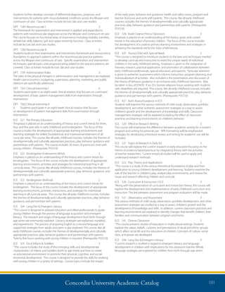 Concordia University Academic Catalog 101
of the early years, behavior and guidance, health and safety issues, program and
teacher licensure, and work with parents. This course, like all early childhood
courses, includes the themes of developmentally and culturally appropriate
practices, play, behavior guidance and partnerships with parents. (Prerequisite:
PSY210)
ECE	 326	 Build Creatve Primry Classroom	 3	
Emphasis is placed on an understanding of the history, goals, and current
trends in the education of primary children. The focus of the course includes
the development of a creative primary learning environment and strategies in
achieving the standards set by the State of Minnesota.
ECE	 425	 Young Child with Special Need	 2	
“This course is designed to introduce students to the laws and techniques needed
to develop curricula and instruction to meet the unique needs of individual
children in the early childhood setting. Emphasis is given to the integration of
theories, research, practical application, and promotion of collaboration between
early childhood professionals, special educators, and parents. Particular attention
is given to authentic assessment which informs instruction, program planning, and
individualization of activities. Also included is the presentation and discussion of
the theory of behavior guidance in an inclusive early childhood classroom. May
be taken in lieu of ED439. If so, 25+ human relations hours working with students
with disabilities are required. This course, like all early childhood courses, includes
the themes of developmentally and culturally appropriate practices, play, behavior
guidance and partnerships with parents. (Prerequisite: PSY210)
ECE	 427	 Auth Assess/Guidance in ECE	 2	
Students will examine the various methods of child study, observation, portfolio
development, and other authentic assessment strategies as a way to assess
children’s growth and the development of knowledge and skills. Classroom
management strategies will be explored including the effect of classroom
practices and learning environments on children’s behavior.
ECE	 520	 Effective Research Writing	 3	
This course will emphasize the difference between academic writing for a master’s
program and writing for personal use. APA Formatting will be emphasized,
strategies for developing a literature review, and writing for academic use will be
included.
ECE	 521	 Topics  Research in Early Ed	 3	
This course will explore the current research in early education focusing on the
theme of evidence based practices by integrating theory with the activities
of teacher researchers. Current empirical studies will be used to apply and
understand research methods.
ECE	 522	 Play: Theory and Applications	 3	
“This course is a study of the various theoretical foundations of play and their
application to young children’s development and learning. Students examine the
role of the teacher in children’s play, analyze play environments, and review the
issues and research affecting children and curricula.
ECE	 526	 Curriculum  Instruction / ECE	 3	
“Along with the presentation of curriculum and instruction theory, this course will
explore the development and implementation of early childhood curriculum and
instruction. The link between assessment and program evaluation will be made.
ECE	 527	 Observation and Assessment	 3	
The various methods of child study, observation, portfolio development, and other
assessment strategies are studied as a way to assess children’s growth and the
development of knowledge and skills. In addition, current classroom practices and
learning environments are explored to identify changes that benefit children, their
families, and communication between program and home.
ECE	 541	 Diverse Classroom	 3	
“This course presents studies of education in multicultural settings. Students
explore the values, beliefs, customs, and perceptions of racial and ethnic groups
which affect social life and the education of children. Concepts of culture, social
class, and power are developed.
ECE	 544	 Lang Dev  Emergent Literacy	 3	
“Current research is studied in regard to emergent literacy and language
development in children with implications for the classroom teacher. Whole
language strategies are explored for children from birth through age seven.
Students further develop concepts of differential diagnosis, prognosis, and
interventions for patients with musculoskeletal conditions across the lifespan and
continuum of care. Class activities include lecture, lab, and case studies.
DPT	 7281	Neuromuscular I	 3	
The framework for examination and intervention is applied and expanded to
patients with neuromuscular diagnoses across the lifespan and continuum of care.
The course focuses on functional areas of importance including mobility, transfers,
wheelchair skills, balance, gait and upper extremity function. Class activities
include lecture, lab and case studies.
DPT	 7282	Neuromuscular II	 3	
Students build on their examination and intervention framework and neuroscience
foundation to approach patients within the neuromuscular practice patterns
across the lifespan and continuum of care. Specific examination and intervention
techniques, special topics and prognosticating related to the practice patterns are
covered. Class activities include lecture, lab and case studies.
DPT	 7291	Administration Roles	 3	
The roles of the physical therapist in administration and management are explored.
Health care economics, budgeting, supervision, planning, marketing, and public
relations are specifically addressed.
DPT	 7501	Clinical Internship I	 4	
Students participate in an eight-week clinical rotation that focuses on continued
development of basic patient management skills from examination through
intervention.
DPT	 7502	Clinical Internship II	
4	 Students participate in an eight-week clinical rotation that focuses
on development of patient management skills from examination through
intervention.
ECE	 321	 Pre-Primary Education	 3	
“Emphasis is placed on an understanding of history and current trends for three,
four, and five year olds in early childhood and kindergarten. The focus of the
course includes the development of appropriate learning environments and
teaching strategies for skilled, foundational, and impressional treatment of all
curricular areas. This course, like all early childhood courses, includes the themes of
developmentally and culturally appropriate practices, play, behavior guidance and
partnerships with parents. This course includes 30 hours of practicum time with
young children. (Prerequisite: PSY210)
ECE	 322	 Kindergarten Endorsemnt Mthds	 2	
Emphasis is placed on an understanding of the history and current trends for
Kindergarten. The focus of the course includes the development of appropriate
learning environments, activities, and strategies for intentional teaching in all
curricula areas. This course, like all early childhood courses, includes the themes of
developmentally and culturally appropriate practices, play, behavior guidance, and
partnerships with parents.
ECE	 323	 Kindergarten Methods	 2	
Emphasis is placed on an understanding of the history and current trends for
kindergarten. The focus of the course includes the development of appropriate
learning environments, activities, interactions, and strategies for intentional
teaching in all curricula areas. This course, like all early childhood courses, includes
the themes of developmentally and culturally appropriate practices, play, behavior
guidance, and partnerships with parents.
ECE	 324	 Lang Dev  Emergent Literacy	 3	
“This course is designed to prepare educators and allied professionals to guide
young children through the process of language acquisition and emergent
literacy. The research and stages of language development from birth through
age seven are extensively explored. Literacy strategies are explained, modeled,
and experienced. The process of acquiring English as a second language and
supportive strategies from adults and peers is also explored. This course, like all
early childhood courses, includes the themes of developmentally and culturally
appropriate practices, play, behavior guidance and partnerships with parents.
Twenty-five hours working with young children is required. (Prerequisite: PSY210)
ECE	 325	 Ed of Infants  Toddlers	 3	
“This course includes the study of the emerging skills and developmental
characteristics of infants and toddlers (birth to age three) and how to create
an educational environment to promote their physical, cognitive, and social-
emotional development. This course is designed to provide the skills for working
with young children in a variety of settings. Course topics include the impact
 