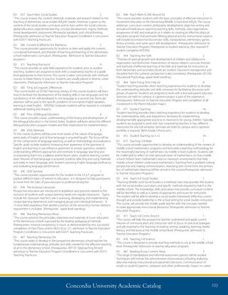 Concordia University Academic Catalog 103
ED	 448	 Teach Meth EL/MS Movmt Ed	 1	
“This course provides students with the basic principles of effective instruction in
movement education at the Elementary/Middle School level (KÂ¿8). The course
addresses curriculum content, philosophy development, objective writing and
annual/unit/daily lesson planning teaching skills, methods, class organization,
progression of skill, and evaluation as it relates to creating an effective physical
education program that promotes lifelong physical activity. Instructional subjects
will include locomotor/non-locomotor skills, manipulatives, elementary games,
fitness activities, and some sport skill development. (Prerequisite: Admission to
Teacher Education Program.) Prerequisite to student teaching. (Not required if
student completes KHS330)
ED	 454	 Teaching the Faith	 2	
“Theories of spiritual growth and development of children and adolescents,
organization and distinctive characteristics of various religion curricula, theories
and methods of effective teaching of the faith and materials for instruction at
both elementary and secondary levels are studied. Classroom management and
discipline from the Lutheran perspective is also considered. (Prerequisite: ED 336
Educational Psychology, upper level standing.)
ED	 464	 Stdnt Tchng: Prnt Fmly Ed	 8	
“Student teaching provides direct teaching experiences for students to develop
the understanding, attitudes and skills necessary for facilitating discussion with
groups of parents. Students are assigned to work with a licensed parent educator.
Seminars are held on campus. A capstone project is part of the experience.
(Prerequisites: Admission to Teacher Education Program and completion of all
coursework in the Parent Educator major.)
ED	 471	 Student Teaching	 16	
“Student teaching provides direct teaching experience for students to develop
the understanding, skills, and dispositions necessary for implementing
developmentally appropriate practices in classrooms for young children. Typically,
students are assigned to work with two cooperating teachers in two different
classrooms for one full semester. Seminars are held on campus and a capstone
portfolio is required. (Birth-Grade 3 Practicum.)
ED	 472	 Student Teachng: Gr 5-12 	 16	
ED	 475	 Teaching 5-8 Math	 1	
“This course provides opportunities to develop an understanding of the content of
middle school mathematics programs and formulate a teaching methodology for
the meaningful learning of mathematics by middle school students. Students will
be challenged to reflect on their personal views of mathematics, on how middle
school children learn mathematics and on classroom environments that help
middle school children understand mathematics. Teaching from a problem-solving
perspective and making communication, reasoning and connections the primary
foci of mathematics learning will be central to the course.(Prerequisite: admission
to Teacher Education Program.)
ED	 476	 Teach 5-8 Social Studies	 1	
“Teaching Middle Level Social Studies is a methods class that provides the student
with the social studies curriculum, and specific methods required to teach in the
middle school. The knowledge, skills, and values that provide curriculum content
will be identified as well as a variety of approaches and issues for instruction.
The student will be able to develop a social studies framework reflecting current
thought and provide leadership in the school setting for social studies instruction.
This course will provide the middle grade teacher with the concepts needed
to make appropriate instructional decisions.( Prerequisite: admission to Teacher
Education Program.)
ED	 477	 Teach 5-8 Comm Arts/Lit	 1	
“This course will help the prospective teacher understand and apply current
theories of communication arts instruction with its focus on practical strategies
and sills essential to the teaching of reading, writing, speaking, listening, media
literacy, and literature at the middle school level. (Prerequisite: admission to
Teacher Education Program.)
ED	 478	 Teaching 5-8 Science	 1	
“This course is designed to provide teaching methods to use at the middle school
level. (Prerequisite: Admission to teacher education program)
ED	 487	 Reading Across Content Areas	 3	
“The range of standardized and informal assessment options will be studied.
Techniques will include the administration of procedures including analyzing
data and making instructional and placement decisions. Communication of
results to students’parents, caregivers and other professionals; impact on career
ED	 357	 Teach Elem Social Studies	 2	
“This course reviews the content, methods, materials and research related to the
teaching of elementary social studies (KÂ¿6th Grade). Attention is given to the
content of the social studies curriculum and its basis within the social sciences,
global education, experiential learning, concept development, inquiry methods,
moral development, assessment, Minnesota standards, and critical thinking.
(Prerequisite: admission to Teacher Education Program) Enrollment is concurrent
with ED371 Teaching Practicum.
ED	 360	 Content  Mthd for K-6 Mathema	 3	
“This course provides opportunity for students to learn and apply the content,
conceptual framework, and theories of teaching and learning of the elementary
school mathematics curriculum. (Prerequisite: Admission to Teacher Education
program.)
ED	 371	 Teaching Pracitucm	 4	
“This course provides an early field experience for students prior to student
teaching. Students are assigned to work with a cooperating teacher at a grade
level appropriate to their license. The course is taken concurrently with methods
courses to relate theory to practice. Students are usually placed in diverse, urban
classrooms. (Prerequisite: Admission to Teacher Education Program)
ED	 382	 Tchg. w/Linguistic Differences	 3	
“This course builds on ED342 Teaching Literacy. In this course students will learn
how to facilitate the development of the reading skills in two languages and the
transference of the skill developed in one language to a second one. Particular
attention will be paid to the specific problems of non-native English speakers
learning to read English. SPED582 Graduate students will be required to complete
additional reading and research.
ED	 386	 Princ of Bilingual Education	 4	
“This course provides a basic understanding of the history and development of
the bilingual education in the United States. Students will learn about the different
bilingual education program models and their implications for implementation.
ED	 389	 ESOL Methods	 4	
“In this course students will become more aware of the nature of language,
particularly of English and of how language is acquired/taught. The focus will be
on the components of language teaching, as well as methodology and evaluation.
Specific goals include students increasing their awareness of the grammar of
English and learning to use reference grammars to answer questions; students
understanding different approaches and methods to language teaching and
incorporating them into a syllabus and/or lesson plans; students learning current
basic theories of how language is acquired; students selecting and using materials
and ready to teach language; and, students assessing English language proficiency
and evaluating language performance.
ED	 390	 SEAT Seminar	 1	
“This course provides opportunities for the student in the S.E.A.T. program to
explore different topics of interest to educators. It is designed to help participants
to move from the roles of para-educator to professional teacher.
ED	 439	 The Inclusive Classroom 	 2	
Prospective educators are introduced to legislation and practices related to the
inclusion of students with unique learning needs into regular classrooms. Topics
include the classroom teacher’s role is assessing, developing, and implementing
unique learning experiences and managing group and individual behaviors. A
15-hour field experience that satisfies a portion of the university’s human relations
requirement is included. (Prerequisite: upper level standing)
ED	 446	 Teaching Elementary Music	 1	
“This course presents the principles, objectives and materials of music education
in the elementary schools espoused by the leading pedagogical methods.
(Prerequisites: minimal competency in music as demonstrated by test, successful
completion of Class Piano and/or MUS120 or 121, admission to Teacher Education
Program.) Enrollment is concurrent with ED371 Teaching Practicum.
ED	 447	 Teaching Elementary Art	 1	
“This course seeks to develop in the prospective elementary school teacher the
fundamental understandings, attitudes and skills needed for the effective teaching
of art in the elementary school. (Prerequisites: ART101 Approaching Art and
admission to Teacher Education Program.) Enrollment is concurrent with ED371
Teaching Practicum..
 