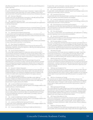 Concordia University Academic Catalog 104
A study of the content, philosophy, materials, research, and strategies related to the
teaching of health and movement in the K-6 classroom.
ED 	 553 	 Content and Methods for Teaching K-6 Social Studies	 3
A study of the content, philosophy, materials, research, and strategies related to the
teaching of social studies in the K-6 classroom.
ED	 554	 Curriculum  Instruction	 3	
A study of the role of the educational leader to develop and implement curriculum
design and effective instructional methods and strategies.
ED 	 555 	 Content and Methods for Teaching K-6 Art and Music 	 3
A study of the content, philosophy, materials, research, and strategies related to the
teaching of art and music in the K-6 classroom.
ED 	 560 	 Clinical Experience and Professional Foundations 	 6	
This experience provides direct teaching of learners to develop the understanding,
skills, and dispositions necessary for implementing developmentally appropriate
practices in the classroom.
ED	 582	 Ethics for Educators	 3	
“This course is a study of ethics and moral philosophy with applications to making
decisions regarding current social and personal problems.
ED	 590	 Research  Complete Capstone	 3	
A review and critical analysis of current educational research focused on a specific
question. Students complete the capstone project.
ED	 7001	Principal Ldrshp in 21st Cent	 3	
This course is designed for individuals who desire to pursue a principal position in
the future. The primary focus is on the knowledge and skills of leaders who create
cultures of excellence; respond to diverse learner needs; facilitate the development
of safe, efficient, and effective learning environments; and impact the political,
social, economic, legal, and cultural contexts that shape Minnesota schools.
ED	 7002	HR for Principals	 3	
This course examines the human resources available to principals. It examines
the functions and practices in school systems that principals deal with daily.
Approaches to management, motivation, professional development, and
performance are addressed along with obstacles to effective team development.
ED	 7003	Principal’s Role in Inst Super	 3	
This course investigates the role of the principal relevant to the supervision of
instruction and evaluation of teacher performance for the purpose of instructional
improvement. A variety of theoretical models for instructional supervision will be
reviewed along with their pros and cons. Students will practice supervisory and
evaluative strategies.
ED	 7004	Data Use  Analysis for Prin	 3	
This course will provide the learner an opportunity to use data to inform decision
making at the principal level by providing a link between research and practice.
Using actual data from their school or district students will learn and use statistical
data to create a school improvement plan (SIP) and present it as a project in the
course.
ED	 7005	Princ  Facilitation of Change	 3	
This course focuses on theories and strategies for leading change in the
educational setting. Emphasis is placed on systemic change at the building level.
It will consider aspects of change in well managed schools that focus on diverse
learner needs as well as safe learning environments that promote a culture of
excellence.
ED	 7006	Legal Issues for Principals	 3	
This course examines the reality of legal issues that the everyday principal must
face nearly every day of the school year. The focus is on local, state, and national
legal principles and issues related to students and employees. Individual rights
and responsibilities related to the legal process, structure of the law, legislation,
litigation, and current legal issues are examined in detail.
ED	 7007	Finance  Bus Mgmt for Princ	 3	
This course is designed as a comprehensive overview of public school finance
and business management. Students examine the economic, political, and
management issues facing public school principals. Lessons address resource
allocation and resource distribution in light of the principles of liberty, adequacy,
and equity.
ED	 7008	Ethics  Interpers Effective	 3	
This course is designed to have potential principals examine their own personal
ethical profiles and communication styles in light of the ethical struggles they are
skills affecting employability; and ethical issues will be discussed. (Prerequisite to
Student Teaching.)
ED	 502	 Educational Issues	 3	
A study of historical and contemporary issues in education. Students explore the
social and academic goals of education, the current conditions of the nation’s
educational system, the teaching profession and the future of American education.
ED	 507	 Diversity in Education	 3	
A study of the issues and approaches to educating a culturally and linguistically
diverse population and those with learning difficulties.
ED	 508	 Legal  Ethical Issues in Educ	 3	
A study of legal issues, professional ethics, and moral philosophy with applications
to the field of education.
ED	 510	 Seminar C	 3	
This course assists students in synthesizing previous coursework leading to greater
self-reflection and assessment of learning. In addition, the student will present and
discuss the final MA Capstone eFolio.
ED	 512	 Ethical Issues for Professional Educators	 3	
A study of ethics and moral philosophy with application to the field of education.
Current educational issues will be examined in the context of the lives and careers
of the PK-12 educator.
ED 	 514 	 Psychology of Learning and Teaching in Schools 	 3
An overview of the application of psychological principles, theories, and strategies
to issues of learning and teaching in school settings.
ED	 521	 Educ Research  Applications	 3	
Mastering the systematic and rigorous process of posing a focused question,
developing a hypothesis, testing the hypothesis, collecting and analyzing relevant
data and drawing conclusions.
ED	 530	 Human Diversity  Relations	 2	
This course helps students experience, understand, and become sensitive to
human diversity and presents strategies for teaching human relations skills in the
classroom setting. A 15-hour community service field experience that satisfies a
portion of the university’s human relations requirement is included and required.
ED 	 535 	 Introduction to Teaching Children	 3
Human growth and development from the prenatal stages through the
elementary years is reviewed. Concordia University’s teacher education program
and its conceptual framework are introduced as learners reflect on teaching as
a profession and explore beliefs, understandings, and dispositions in relation to
teaching children
ED 	 537 	 Inclusion in Diverse Classrooms	 3
Learners experience, understand, and become sensitive to human diversity and
develop strategies for teaching human relations skills in the classroom setting.
Prospective educators are introduced to legislation and practice related to the
inclusion of students with unique learning needs in the regular classroom.
ED	 539	 Legal and Legislative Issues	 3	
This course will deal with law and legislation that affects early childhood
education. Children and childcare are presented as issues of public policy. The skills
and strategies of child advocacy are discussed and students are challenged to
become active in public advocacy for children
ED 	 548 	 Content and Methods for Teaching K-6 Literacy 	 3
A study of the content, philosophy, materials, research, and strategies related to the
teaching of literacy in the K-6 classroom.
ED 	 549 	 Effective Teaching 	 3
This course develops the skills of planning, implementing, and evaluating for the
decision-making, reflective practitioner. Topics of study will include such things
as instructional planning, assessment, differentiation, technology, classroom
management, and others.
ED 	 550 	 Content and Methods for Teaching K-6 Mathematics 	 3
A study of the content, philosophy, materials, research, and strategies related to the
teaching of mathematics in the K-6 classroom.
ED 	 551 	 Content and Methods for Teaching K-6 Science	 3
A study of the content, philosophy, materials, research, and strategies related to the
teaching of science in the K-6 classroom.
ED 	 552 	 Content and Methods for Teaching K-6 Health and Movement 	3
 