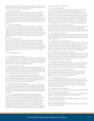 Concordia University Academic Catalog 105
issues as they related to managing staff.
ED 	 7043	Leadership Exemplars	 3
This course is design for students to study in-depth the attributes for leaders
who have affected change and examine their methodologies to effect
change. Students will examine such areas as what characteristics those leaders
demonstrated, their problem solving strategies and how they created a culture
of change. This course will examine how leadership can impact an organization’s
culture, structure, productivity, decision making, and resource allocation. It will
examine not only the difference between management and leadership but also
more effective in today’s educational organizations. The course will examine the
impact of capital, planning, staffing finances and visioning. It will examine the
many challenges educational leaders face in a constant changing environment.
ED	 7044	Leading Change in Today’s Organizations	 3
This course will examine the dynamics that influence the leadership of Real time/
Relevant organizations, including such variable as changing demographics,
workforce, economics, and technology. It will examine how leaders must not only
be cognizant of these dynamics but must also develop strategies to address them.
ED	 7045	Advanced Leadership Ethics	 3
This course is designed to understand the moral and ethical imperative that faces
leaders. It examines the virtues constructs of a leader, and how to resolve conflicts
between personal ethics and organizational ethics. Moreover to apply and address
complex ethical issues.
ED 	 7046	Introduction to Scholarly Research	 3
This course begins the theoretical discussion of the primary research designs used
in educational research. The curricular goal is to establish a foundation for success
interaction with the research literature used throughout the program of study.
One goal of educational research is to provide knowledge that leads to strategies
and action for solutions and change. Students will gain experience developing a
framework for consuming the research literature in educational leadership.
ED 	 7047	Influences and Assessment of Public Policy	 3
This course examines the knowledge of how public policy is developed, and how
research is used to develop public policy. The theoretical framework is to examine
the literature regarding the internal and external influences on public policy and
how organizations and individuals implement and react to this influence. The
course will examine what is good public policy.
ED 	 7048	Organizational Theory and Analysis	 3
This course focuses on the leadership skills needed to understand the theoretical
framework of organizational decision-making, innovations, and identity. The
construct in this course is to understand what the central analysis of decision
making and what key concepts of decision making are central to organizations.
ED 	 7057	Adult Learning Theories and Foundations	 3
This course is designed for students to explore the methods and techniques
grounded in adult educational theory, to help adult’s learning in a variety of
settings. This course will provide an instruction and introduction to critical
reflections as a core capacity for teachers of adult learners.
ED 	 7058	Strategies for Adult Learning	 3
This course is designed for students to examine and understand the methods,
strategies, practices, technology, and tools employed in facilitating adult learning.
The course will focus on preparing students as an educational leaders in the
development, implementation and evaluations of adults learning programs
ranging from short-term programs to long term programs that are designed to
advance professional development.
ED	 7060	eFolio Review of Competencies	 0	
Written Comprehensive Exam that must be passed prior to registration for ED7061.
EDL	 507	 Human Resources and Diversity	 3	
A study of leadership and management for human resources and diversity in the
work place in the changing environment of contemporary schools.
EDL	 550	 Leadership in Education	 3	
A study of the critical role of the educational leader to influence and impact the
successful learning of all students.
EDL	 552	 Mgmt Hum  Fin Resources	 3	
A focus on educational leadership theory and practice related to the management
of human and financial resources.
certain to experience in their lives as school administrators. They will be required
to reflect on their communication behaviors in light of their roles as educational
leaders and relate those behaviors to ethical theory.
ED	 7009	Principal Internship 1	 2	
This full year course is an internship that requires the students to complete a
minimum of 320 clock hours over two consecutive semesters at a university-
approved school. Under the supervision and support of a university-approved
onsite mentor and a university supervisor, the students will identify, plan, and
complete a School Improvement Project (SIP) and a variety of administrative tasks,
projects, and assignments designed to strengthen performance and professional
skills that will assist the students to become a licensed principal in the state of
Minnesota
ED	 7010	Principal Internship 2	 2	
This full year course is an internship that requires the students to complete a
minimum of 320 clock hours over two consecutive semesters at a university-
approved school. Under the supervision and support of a university-approved
onsite mentor and a university supervisor, the students will identify, plan, and
complete a School Improvement Project (SIP) and a variety of administrative tasks,
projects, and assignments designed to strengthen performance and professional
skills that will assist the students to become a licensed principal in the state of
Minnesota.
ED	 7011	Principal Internship 3	 2	
This full year course is an internship that requires the students to complete a
minimum of 320 clock hours over two consecutive semesters at a university-
approved school. Under the supervision and support of a university-approved
onsite mentor and a university supervisor, the students will identify, plan, and
complete a School Improvement Project (SIP) and a variety of administrative tasks,
projects, and assignments designed to strengthen performance and professional
skills that will assist the students to become a licensed principal in the state of
Minnesota.
ED	 7013	Teaching Internship	 8	
	
ED	 7033	Legal Issues/Superintendents	 3	
This course examines the reality of legal issues that the superintendent must face
nearly every day of the school year. The focus is on local, state, and national legal
principles and issues related to faculty, students, and employees. Individual rights
and responsibilities related to the legal process, structure of the law, legislation,
litigation, and current legal issues are examined in detail.
ED	 7038	Ethics  Interpers Effective	 3	
This course is designed to have potential superintendents examine their own
personal ethical profiles and communication styles in light of the ethical struggles
they are certain to experience in their lives as school district administrators. They
will be required to reflect on their communication behaviors in light of their roles
as educational leaders and relate those behaviors to ethical theory.
ED 	 7040	Realtime/RelevantEducationalLeadershipandEducationalReform	 3
This course is designed for students who are pursing leadership in education. This
course will examine the skills, knowledge and disposition required for Real time/
Relevant organizational leaders. Students will study the political, social, economic,
legal, and cultural contexts that shape today’s organizations.
ED 	 7041	Data Analysis and Use for Leaders	 3
This course is designed for students in leadership roles to provide them the skills
to use data to make informed decisions at the organizational leadership level by
providing a link between analysis of data and decision making. Using actual data
collected from various levels of the organization they will use statistical analysis to
create and organizational strategic plan and demonstrate how it will redesign the
organization.
ED 	 7042 HumanResourceManagementinToday’s21stCenturyorganizations	3
This course is designed so students will develop an understanding of the
significance of human resources available to leaders and related fiscal issues they
will examine the current application, research and theoretical perspectives on
human resources management practices in an educational setting. Particular
attention will is given to the scholarly evaluation of theoretical and practical
issues addressed by educational leaders. This course will provide an overview
of strategies HR and the leaders’role in acquiring, developing, rewarding and
managing the performance of talent in a highly complex academic environment.
Moreover, this course will address important topics on staff relations and legal
 
