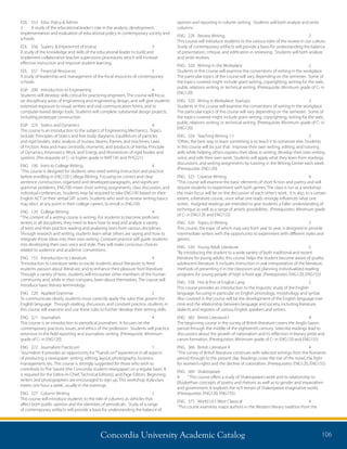Concordia University Academic Catalog 106
opinion and reporting in column writing. Students will both analyze and write
columns.
ENG	 228	 Review Writing	 2	
This course will introduce students to the various roles of the review in our culture.
Study of contemporary artifacts will provide a basis for understanding the balance
of presentation, critique, and edification in reviewing. Students will both analyze
and write reviews.
ENG	 320	 Writing in the Workplace	 2	
Students in this course will examine the conventions of writing in the workplace.
The particular topics of the course will vary depending on the semester. Some of
the topics covered might include grant writing, copyrighting, writing for the web,
public relations writing, or technical writing. (Prerequisite: Minimum grade of C- in
ENG120)
ENG	 320	 Wrtng in Workplace: Startups	 2	
Students in this course will examine the conventions of writing in the workplace.
The particular topics of the course will vary depending on the semester. Some of
the topics covered might include grant writing, copyrighting, writing for the web,
public relations writing, or technical writing. (Prerequisite: Minimum grade of C- in
ENG120)
ENG	 324	 Teaching Writing 1:1	 2	
“Often, the best way to learn something is to teach it to someone else. Students
in this course will do just that: improve their own writing, editing, and tutoring
skills while helping others express their ideas in writing, develop their own writing
voice, and edit their own work. Students will apply what they learn from readings,
discussions, and writing assignments by tutoring in the Writing Center each week.
(Prerequisite: ENG120)
ENG	 325	 Creative Writing	 4	
“This course will examine the basic elements of short fiction and poetry and will
require students to experiment with both genres. The class is run as a workshop:
the main focus will be on the discussion of each other’s work. It is also, to a certain
extent, a literature course, since what one reads strongly influences what one
writes. Assigned readings are intended to give students a fuller understanding of
technique as well as a range of artistic possibilities. (Prerequisites: Minimum grade
of C- in ENG120 and ENG155)
ENG	 326	 Topics in Writing	 2	
This course, the topic of which may vary from year to year, is designed to provide
intermediate writers with the opportunity to experiment with different styles and
genres.
ENG	 330	 Young Adult Literature	 2	
“By introducing the student to a wide variety of both traditional and recent
literature for young adults, this course helps the student become aware of quality
adolescent literature. It includes instruction in oral interpretation of the literature,
methods of presenting it in the classroom and planning individualized reading
programs for young people of high school age. (Prerequisites: ENG120, ENG155)
ENG	 338	 Hist  Prin of English Lang	 2	
This course provides an introduction to the linguistic study of the English
language, focusing in particular on English phonology, morphology and syntax.
Also covered in the course will be the development of the English language over
time and the relationship between language and society, including literature,
dialects and registers of various English speakers and writers.
ENG	 365	 British Literature I	 4	
The beginning course in the survey of British literature covers the Anglo-Saxon
period through the middle of the eighteenth century. Selected readings lead to
discussions about the growth of nationalism and its reflection in literary pride and
canon formation. (Prerequisites: Minimum grade of C- in ENG120 and ENG155)
ENG	 366	 British Literature II	 4	
“The survey of British literature continues with selected writings from the Romantic
period through to the present day. Readings cover the rise of the novel, the fight
for women’s rights and the decline of colonialism. (Prerequisites: ENG120, ENG155)
ENG	 369	 Shakespeare 	
4	 “This course offers a study of Shakespeare’s work and its relationship to
Elizabethan concepts of poetry and rhetoric as well as to gender and imperialism
and government. It explores the rich terrain of Shakespeare imaginative world.
(Prerequisites: ENG120, ENG155)
ENG	 375	 World Lit I: West Classical	 4	
“This course examines major authors in the Western literary tradition from the
EDL	 553	 Educ Policy  Admin	
3	 A study of the educational leader’s role in the analysis, development,
implementation and evaluation of educational policy in contemporary society and
schools.
EDL	 556	 Superv.  Improvmnt of Instruc	 3	
A study of the knowledge and skills of the educational leader to build and
implement collaborative teacher supervision procedures which will increase
effective instruction and improve student learning.
EDL	 557	 Financial Resources	 3	
A study of leadership and management of the fiscal resources of contemporary
schools.
EGR	 200	 Introduction to Engineering	 4	
Students will develop skills critical for practicing engineers. The course will focus
on disciplinary areas of engineering and engineering design, and will give students
extensive exposure to visual, written and oral communication forms, and to
computer-based design tools. Students will complete substantial design projects,
including prototype construction.
EGR	 225	 Statics and Dynamics	 4	
This course is an introduction to the subject of Engineering Mechanics. Topics
include: Principles of Statics and free body diagrams; Equilibrium of particles
and rigid bodies; static analysis of trusses, beams, frames, and machines; Laws
of Friction; Area and mass centroids, moments, and products of inertia; Principle
of Dynamics, Kinematics; Work; and Energy and Momentum of rigid bodies and
systems. (Pre-requisite of C- or higher grade in MAT145 and PHS221)
ENG	 100	 Intro to College Writing	 4	
“This course is designed for students who need writing instruction and practice
before enrolling in ENG120 College Writing. Focusing on correct and clear
sentence construction, organized and developed paragraphs, and significant
grammar problems, ENG100 mixes short writing assignments, class discussion, and
individual conferences. Students may be required to take ENG100 based on their
English ACT or their verbal SAT scores. Students who wish to review writing basics
may elect, at any point in their college careers, to enroll in ENG100.
ENG	 120	 College Writing	 4	
“The content of a writing course is writing. For students to become proficient
writers in all disciplines, they need to learn how to read and analyze a variety
of texts and then practice reading and analyzing texts from various disciplines.
Through research and writing, students learn what others are saying and how to
integrate those ideas into their own writing. Constant practice will guide students
into developing their own voice and style. They will make conscious choices
related to audience and academic conventions.
ENG	 155	 Introduction to Literature	 4	
“Introduction to Literature seeks to excite students about literature; to feed
students passion about literature; and to enhance their pleasure from literature.
Through a variety of texts, students will encounter other members of the human
community and, while in their company, learn about themselves. The course will
introduce basic literary terminology.
ENG	 220	 Applied Grammar	 2	
To communicate clearly, students must correctly apply the rules that govern the
English language. Through reading, discussion, and constant practice, students in
this course will examine and use these rules to further develop their writing skills.
ENG	221	Journalism	 4	
This course is an introduction to periodical journalism. It focuses on the
contemporary practices, issues, and ethics of the profession. Students will practice
extensive in-the field reporting and journalistic writing. (Prerequisite: Minimum
grade of C- in ENG120)
ENG	 222	 Journalism Practicum	 1	
“Journalism II provides an opportunity for“”hands-on””experience in all aspects
of producing a newspaper: writing, editing, layout, photography, business
management, etc. This course is strongly suggested for those who wish to
contribute to The Sword (the Concordia student newspaper) on a regular basis. It
is required for the Editor-in-Chief, Technical Editor(s), and Page Editors. Beginning
writers and photographers are encouraged to sign up. This workshop style class
meets one hour a week, usually in the evenings.
ENG	 227	 Column Writing	 2	
This course will introduce students to the role of columns as vehicles that
affect both public opinion and the identities of periodicals. Study of a range
of contemporary artifacts will provide a basis for understanding the balance of
 