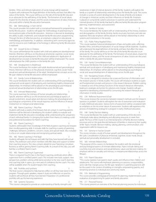 Concordia University Academic Catalog 108
weaknesses in light of internal dynamics of the family. Students will explore the
family as a system of relationships extending across the family life cycle. The course
includes a survey of current developments in the study of family and analysis
of changes in American society and their influences on family life. Emphasis
is placed on using family systems processes to examine and understand the
internal dynamics of the family that lead to effective family life education program
planning, implementation, and assessment.
FAS	 506	 Families In Society	 3	
This course familiarizes the student with an understanding of the history, evolution
and demographics of the family. Kinship, family structures, functions and roles are
explored. Particular emphasis will be placed on the family’s relationship to other
systems and institutions in the society.
FAS	 525	 Public Policy/Applied Ethics	 3	
“This course explores historical development of laws and public policy affecting
families. Ethics and ethical implications of social change will be explored. Students
will understand the legal definition of the family and laws that affect the status
of the family. The course will focus on the role of the family life educator as an
advocate for the well-being of the family. The formation of social values, respect for
the diversity of values, and the social consequences of value choices are discussed
within a family life education framework.
FAS	 530	 Family Comm/Relationships	 3	
“This course familiarizes the student with an understanding of the psychological,
spiritual, and social aspects of developing and maintaining healthy interpersonal
relationships. An emphasis will be placed on the physiological, psychological,
social, and sexual development of relationships across the life span.
FAS	 532	 Navigating Oceans of Data	 3	
“The course is designed to introduce the scope and function of information and
the research process in family studies. The course will introduce students to types
and fundamental concepts and process in the research literature. Problem solving
is viewed as one of the primary functions of the research literature information,
leading to strategies and action for solutions and change. Students will gain
experience developing a framework for consuming the research literature and
information in family studies.
FAS	 534	 Reflexive Assessment  Eval	 3	
“This course reviews the connection between research methods and the research
question or problem. Students will explore the role of assessment and evaluation
in early childhood education. Various forms of assessment will be considered with
an emphasis on the recursive nature of assessment. Students will experience the
process of establishing strategy for a program in early childhood education.
FAS	 540	 Family Decision Making	 3	
“This course familiarizes the student with an understanding of the decisions
individuals make about developing and allocating resources to meet their
goals. The focus of the course is on internal dynamics of family decision-making
processes and on the goal-directed behaviors of families in improving their quality
of life. Topics include: decision-making, valuing, planning, communication, and
organization skills for resource use.
FAS	 551	 Seminar in Human Growth	 3	
This course includes a study of human growth and development throughout the
life cycle. Consideration of physical, emotional, cognitive, social, moral, sexual,
spiritual and personality development is included.
FAS	 560	 Intimate Relationships	 3	
“The purpose of this course is to familiarize the student with the emotional
and psychological aspects of intimate relationships. Topics include: dating and
courtship; love and romance; and sexual behavior, values and decision-making. An
emphasis will be on sexuality and intimacy in interpersonal relationships across the
lifespan.
FAS	 570	 Parent Education	 3	
“This course explores how parents teach, guide, and influence their children and
adolescents. The course will emphasize parenting as a process, a responsibility,
and a role that changes across the life span. Variations in parenting practices will
be discussed in the context of building on strengths; empowering parents, and
remaining sensitive to individual and community needs.
FAS	 576	 Methods in Programming	 3	
This course provides a pedagogical framework for planning, implementation, and
evaluation of programming for parent and family education.
FIN	 211	 Personal Finance	 2	
“This course presents an overview of the financial planning process for individuals.
families. Ethics and ethical implications of social change will be explored.
Students will understand the legal definition of the family and laws that affect the
status of the family. The course will focus on the role of the family life educator
as an advocate for the well being of the family. The formation of social values,
respect for the diversity of values, and the social consequences of value choices are
discussed within a family life education framework.
FAS	 446	 Methodology in Fam Life Ed	 3	
This course provides the student with a conceptual framework for programming
family life education. Students will apply the methodology of adult learning to
the broad principles of family life education. Attention is directed at developing
the ability to plan, implement, and evaluate family life education programming.
Through the lens of reflective practice, an emphasis is placed on educational
methodology and leadership. In addition, networking with community agencies
and the resources and challenges of technology in delivering family life education
is explored.
FAS	 447	 Growth  Dev in Children	 3	
This course will familiarize the student with child and adolescent developmental
theories. Attention will focus on the physical, emotional, cognitive, social, moral,
sexual and spiritual development of the child and adolescent. Application of
developmental concepts to family life education will be emphasized. The course
will emphasize the child’s position in the family life cycle.
FAS	 448	 Development in Adulthood	 3	
This course familiarizes the student with adult develomental and gerontological
theory. Attention will focus on the physical, emotional, cognitive, social, moral,
sexual and spiritual development of the adult. Developmental concepts across the
life span related to family life education will be emphasized.
FAS	 451	 Family Comm  Relationships	 3	
This course familiarizes the student with an understanding of the psychological,
spiritual and social aspects of developing and maintaining healthy interpersonal
relationships. An emphasis will be placed on the physiological, psychological,
social and sexual development of relationships across the life span.
FAS	 453	 Intimate Relationships	 3	
This course examines the intimacy of human sexuality and relationships.
Specific attention will focus on the emotional and psychological aspects of
sexual involvement, sexual values and decision-making, the physiological and
pyschological components of the sexual response, and the influence of sexual
involvement on interpersonal relationships.
FAS	 480	 Parent Coaching 1: Thry/Prac	 3	
Students will study a variety of techniques that are unique in coaching parents.
Attention will be directed at developing the student’s ability to evaluate and
implement family life education knowledge while understanding the uniqueness
of each individual family. It is bringing the student from theory to creating a solid
and professional foundation for Parent Coaching.
FAS	 481	 Parent Coaching 2:	 3	
Students will broaden their knowledge of the field of parent coaching and sharpen
their mindful parenting skills. It includes skills for coaching a variety of parenting
challenges, behaviors, problems, concerns, issues, and special needs. Also included
is a focus on couple relationships and recognizing spiritual needs.
FAS	 482	 Parent Coaching 3: Prof Appl	 3	
Students will apply the techniques and skills that they have learned with actual
clients. The professors and cohort members will offer ideas and support to better
their coaching sessions. The class contains details for your Parenting Consultant
Business as well as gaining Parent Coaching skills. As a result of this class, you will
feel like a confident Parent Coach.
FAS	 483	 Parent Coaching 4: Supervised	 3	
There is a required Fourth Class in the Parent Coaching certificate which offers
supervision from a certified parent coach. This includes new tools, support, new
perspectives, problem solving while being sensitive to the new coach’s learning
and coaching style. It opens up a new area of confidence for the coach. This class
will be available when the student begins their coaching.
FAS	 490	 Portfolio and Synthesis	 3	
The final course is designed to help learners reflect on all they have done in the
program. Through guest speakers, research study and reflection on practice,
students will synthesize all they have learned. Preparation of a professional
portfolio will cap the learning experience.
FAS	 504	 Systemic Dynamics	 3	
“This course is designed to provide an understanding of family strengths and
 
