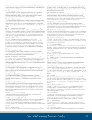 Concordia University Academic Catalog 109
individuals engage in inappropriate sexual behaviors. Students will learn about
the various types of sex offenders, risk factors and statistics associated with sex
offending, sex offender-specific policies (i.e., registries, civil commitment of SVP’s),
and sex offender treatment options.
FMH	 580	 Forensic Risk Assessment	 3	
“This course provides more extensive training to students on forensic mental
health assessment for adults and adolescents. It will cover topics including
risk-needs assessment tools that are commonly used by forensic mental health
professionals to assess for risk of violence, danger, and harm to self and others, as
well as determining what criminogenic needs should be addressed.
FMH	 585	 Cultural Aspects Frn Mntl Hlth	 3	
This course explores what corrections, law enforcement, legal, and related
forensics-based professionals need to know about culture. Students can expect
to understand the complex definition of culture and gain insight into how culture
may impact one’s personal and professional choices and behaviors.
FMH	 590	 Forensic Mental Health Law	 3	
This course examines the relationship between mental illness and the legal system.
It will discuss the various professional roles involved in the forensic mental health
law arena, issues involving competency to proceed, expert witness testimony,
courtroom testimony protocols, and the insanity defense.
FMH	 595	 Research and Capstone	 3	
This course is the culminating final project in this program of study. Students are
required to complete a 30-40 page integrative paper on a scholarly topic relevant
to the study of forensic mental health.
GE	 101	 Human Geography	 2	
“Human Geography is an introduction to the basic techniques and concepts of
geography. Population, culture, livelihood, settlements and political geography are
introduced with emphasis placed on the human role in inhabiting and changing
the landscape.
GRK	 211	 Beginning Greek I	 4	
“Students begin their study of the fundamentals of Greek grammar.
GRK	 212	 Beginning Greek II	
4	 “Students complete their study of the fundamentals of Greek grammar.
(Prerequisite: GRK211)
GRK	 299	 Greek Review	 1	
Students review basic concepts, master of vocabulary and forms, and explore
syntactic structures in preparation for the seminary entrance exam.
GRK	312	Matthew	 2	
“Through reading of major portions of the Greek text of Matthew, students build
their skills in the translation of biblical Greek and analysis of grammatical forms.
Particular attention will be given to the indicative verb. Matthew is read in the fall
term prior to Year A in the liturgical cycle. (Prerequisite: GRK212 with a grade of C or
above.)
GRK	316	Luke	 2	
“Through reading of major portions of the Greek text of Luke, students build
their skills in the translation of biblical Greek and analysis of grammatical forms.
Particular attention will be given to the vocabulary of Luke. Luke is read in the fall
term prior to Year C in the liturgical cycle. (Prerequisite: GRK212 with a grade of C or
above.)
GRK	 412	 Galatians and Romans	 2	
“Through the reading of the complete Greek texts of Galatians and Romans,
students build their skills in the translation of biblical Greek and analysis of
grammatical forms. Particular attention will be given to participles. (Prerequisite:
GRK212 with a grade of C or above.)
GRK	414	Corinthians	 2	
“Through reading of major portions of the Greek texts of both letters, students
build their skills in the translation of biblical Greek and analysis of syntactic
relationships. Particular attention will be given to the syntax of subordinate
clauses. (Pre requisite: completion of GRK 212 with a grade of C or above.)
HBR	 311	 Biblical Hebrew I	 4	
“This course is a study of the biblical Hebrew language. Emphasis is on basic
grammar and vocabulary. Students will be introduced to the strong verb and to
noun paradigms.
HBR	 312	 Biblical Hebrew II	 4	
“The study of basic Hebrew grammar is continued in this course. Students are
The focus is on the decision-making tools and applications of financial planning.
Students will build their own financial plan that will guide their financial decisions
in the present and in the future.
FIN	 301	 Corporate Finance I	 4	
“This course explores the basics of financial management. Topics include the
capital markets, the cash budget, pro forma statements, analysis of financial
statements, and the time value of money Students also complete a research
project. (Prerequisites: ACC201, MAT110 , MAT125 or MAT135)
FIN	 311	 Corporate Finance II	 4	
“This course continues the examination of various corporate finance topics from
Corporate Finance I. Special focus is given to long-term financing, including bonds,
preferred stock, common stock and the optimal capital structure. Students also
explore capital budgeting and the cost of capital and dividend policy. (Prerequisite:
FIN301)
FIN	 411	 Investments  Capital Markets	 4	
“This course explores investment decision-making in a capitalist economy. The
operation of securities markets, business cycles and fiscal and monetary policy are
analyzed. Various investment methodologies are discussed. International investing,
valuation of stocks and bonds and a survey of the various types of investment
assets are also included. Students prepare an investment portfolio as their final
project. (Prerequisite: FIN301)
FIN	 420	 Financial Development, Fundraising, and Grant Writing	 4	
Students learn the theory and practice of philanthropy, fundraising and grant
writing for non-profit organizations. This course provides hands-on instruction
for identifying grant opportunities, writing proposals, and evaluating proposals
for non-profits. Students also learn to develop budgets and manage resource
acquisition through ethical fund-raising and the development of philanthropy
partners.
FMH	 500	 Forensic Mental Health	 3	
This course provides students with a comprehensive overview of the forensic
mental health field. The course explores in detail why some people with mental-
health related problems engage in criminal related behavior.
FMH	 510	 Family Violence, PTSD  Trauma	 3	
“This course provides an in-depth look at the relationship between family violence,
Post Traumatic Stress Disorder (PTSD), preventing suicide, substance abuse, and
trauma, as these topics relate to the family structure. This course will help students
understand the dynamics of family violence and trauma on other family members,
including children.
FMH	 520	 Research Methods in FMH	 3	
This course provides students with the skills to critically evaluate research on
issues related to forensic mental health. Students will learn how to apply empirical
research to inform their decision-making in matters of forensic assessment and
treatment planning.
FMH	 530	 Ethical  Legal Considerations	 3	
This course focuses on the ethical and legal considerations that forensic
professionals encounter in their daily job duties. Students will learn about ethical
guidelines for forensic practice, as they relate to an ethical decision-making
framework.
FMH	 540	 Fornsc Mentl Hlth Psychopathol	 3	
This course examines the most common mental health conditions observed in
a forensic mental health-based population, including those conditions common
among homeless individuals with undiagnosed mental health issues. Students
can expect to learn how substance use, co-occurring disorders, traumatic brain
injuries, and pre-natal substance exposure can contribute to increased mental
health symptoms.
FMH	 550	 Spec. Populations Frn Mntl Hlt	 3	
“This course explores underserved and disadvantaged individuals who are
involved in the criminal justice and legal system.
FMH	 560	 Substance Use  Co-Oc Disordrs	 3	
“This course provides students with an overview of the most commonly abused
substances in forensic mental health populations. Students will learn how
to identify commonly abused drugs, recognize patterns and warning signs
associated with drug use, and identify evidence-based intervention and treatment
approaches.
FMH	 570	 Sexual Offending	 3	
“This course provides students with a better understanding regarding why some
 