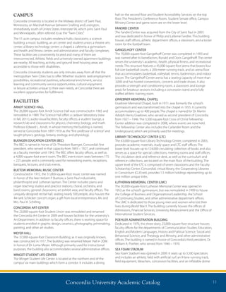 Concordia University Academic Catalog 11
CAMPUS
Concordia University is located in the Midway district of Saint Paul,
Minnesota, on Marshall Avenue between Snelling and Lexington,
immediately south of Unites States Interstate 94, which joins Saint Paul
and Minneapolis, often referred to as the“Twin Cities.”
The 51-acre campus includes residence halls; classrooms; a science
building; a music building; an art center and student union; a theatre arts
center; a library technology center; a chapel; a cafeteria; a gymnasium
and health and fitness center; and administration and faculty complexes.
These facilities are conveniently located and many of them are
interconnected. Athletic fields and university-owned apartment buildings
are nearby. All teaching, activity, and ground level housing areas are
accessible to those with disabilities.
Concordia University students are only minutes away from all that the
metropolitan Twin Cities has to offer. Whether students seek employment
possibilities, recreational pastimes, educational enrichment, service
learning and community service opportunities, cultural enjoyment,
or leisure activities unique to their own needs, at Concordia there are
excellent opportunities for fulfillment.
FACILITIES
ARNDT SCIENCE HALL
The 26,000-square-foot Arndt Science Hall was constructed in 1965 and
remodeled in 1989. The Science Hall offers a cadaver laboratory (new
in fall, 2011), audio-visual facilities, faculty offices, a student lounge, a
research lab and classrooms for physics, chemistry, biology, and math.
Professor Edward L. Arndt, in whose memory the building is named,
served at Concordia from 1897-1910 as the“first professor of science”and
taught physics, geology, botany, zoology, and physiology.
BUENGER EDUCATION CENTER (BEC)
The BEC is named in honor of Dr. Theodore Buenger, Concordia’s first
president, who served in that capacity from 1893 – 1927, and continued
as a faculty member until 1943. The BEC offers faculty offices, as well as
a 4,000-square-foot event room. The BEC event room seats between 175
– 225 people and is commonly used for networking events, receptions,
banquets, lectures, and club events.
BUETOW MEMORIAL MUSIC CENTER
Constructed in 1972, the 31,000-square-foot music center was named
in honor of the late Herbert P. Buetow, a Saint Paul industrialist,
philanthropist and Lutheran layman. The Center includes piano and
organ teaching studios and practice stations; choral, orchestra, and
band rooms; general classrooms; art exhibit area; and faculty offices. The
uniquely designed recital hall, seating nearly 500 people, also houses the
44-rank Schlicker concert organ, a gift from local entrepreneurs, Mr. and
Mrs. Paul A. Schilling.
CONCORDIA ART CENTER
The 23,000-square-foot Student Union was remodeled and renamed
the Concordia Art Center in 2009 and houses facilities for the university’s
Art Department. In addition to faculty offices, there is working space for
students enrolled in graphic design, ceramics, photography, printmaking,
painting, and other art studies.
MEYER HALL
The 37,000-square-foot Classroom Building, as it was originally known,
was constructed in 1917. The building was renamed Meyer Hall in 2006
in honor of Dr. Loma Meyer. Although primarily used for instructional
purposes, the building also accommodates several administrative offices.
WINGET STUDENT LIFE CENTER
The Winget Student Life Center is located at the northern end of the
campus’six main buildings which form a corridor. It includes a dining
hall on the second floor and Student Accessibility Services on the top
floor. The President’s Conference Room, Student Senate office, Campus
Ministry Center and game room are on the lower level.
FANDREI CENTER	
The Fandrei Center was acquired from the City of Saint Paul in 2003
and was dedicated in honor of Philip and LaVerne Fandrei. This building
houses staff offices, athletic department offices, a classroom, and a locker
room for the football team.
GANGELHOFF CENTER
The 70,000-square-foot Gangelhoff Center was completed in 1993 and
was named after its benefactors, Ronald and Doris Gangelhoff. The center
serves the university’s academic, health, physical fitness, and recreational
needs. This structure features a 45,000-square-foot arena that boasts four
full-size basketball courts; a 200-meter running track; and an arena floor
that accommodates basketball, volleyball, tennis, badminton, and indoor
soccer. The Gangelhoff Center arena has a seating capacity of more than
3,000 and has hosted conventions, concerts and trade shows. It also
provides a strength and conditioning room, a classroom and lounge
areas for breakout sessions including a concession stand and a fully
staffed athletic training room.
GRAEBNER MEMORIAL CHAPEL
Graebner Memorial Chapel, built in 1911, was formerly the school’s
gymnasium and was transformed into the chapel in 1955. It currently
accommodates up to 400 people. The chapel is named for Dr. Martin
Adolph Henry Graebner, who served as second president of Concordia
from 1927 – 1946. The 3,500-square-foot Cross of Christ Fellowship
Center addition was completed in 2008, where events are now held.
The Fellowship Center also includes the Carlander Room and the
Underground, which are primarily used for meetings.
LIBRARY TECHNOLOGY CENTER (LTC)
The 43,000-square-foot Library Technology Center, completed in 2003,
provides academic materials, study space and LTC staff offices. The
lower level houses up to 124,000 circulating collection of books and also
serves as a space for special collections, meeting rooms and staff offices.
The circulation desk and reference desk, as well as the curriculum and
reference collections, are located on the main floor of the building. The
upper level of the LTC is comprised of seven classrooms and the Faculty
Scholarship Center. Concordia’s virtual library, the Cooperating Libraries
in Consortium (CLICnet), provides 1.5 million holdings representing up to
one million unique titles.
LUTHERAN MEMORIAL CENTER (LMC)
The 30,000-square-foot Lutheran Memorial Center was opened in
1953 as the school’s gymnasium, but was remodeled in 1999 to house
the College of Business and Organizational Leadership, the School
of Continuing Studies, and other administrative department offices.
The LMC is dedicated to those young men and women who lost their
lives during World War II. The building currently houses the offices of
Admissions, Financial Services, University Advancement and the Office of
International Student Services.
POEHLER ADMINISTRATION BUILDING
Dedicated in 1970, this three-story, 25,000-square-foot structure houses
faculty offices for the departments of Communication Studies, Education,
English and Modern Languages, History and Political Science, Social and
Behavioral Science, and Theology and Ministry, and other administrative
offices. The building is named in honor of Concordia’s third president, Dr.
William A. Poehler, who served from 1946 – 1970.
SEA FOAM STADIUM
Sea Foam Stadium was opened in 2009. It seats up to 3,500 spectators
and includes an athletic field with artificial turf, an 8-lane running track,
field equipment, bleachers, concession facilities, and an inflatable dome
 