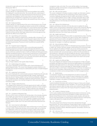 Concordia University Academic Catalog 110
management styles, and civility. This course will also address how language,
perception, gender communication, and generational differences and context
influence the conflict process.
HCR	 340	 Hlth Care Info Systems	 4	
This course is designed to introduce students to health care information systems
and help them understand why the interlocking of these systems provides
numerous challenges and opportunities for health care providers in the years
to come. Students will learn how to collect, massage, manipulate data in order
to make it useful. There is plenty of useless data and information available; the
real professional can mine that data and information into golden nuggets of
knowledge.
HCR	 350	 Hlthcare Div  Global Issues	 4	
Students use literature, interviews and class discussion to explore the values,
beliefs, customs and perceptions represented in various kinds of diversity affecting
social and economic life. Students explore the obligations and implications of
equal opportunity in organizations while they develop organizational strategies to
benefit from diversity in the United States and abroad.
HCR	 400	 Health Care Finance	 4	
Explores the major concepts of finance within an organizational context, including
basic accounting terms, budgeting, time value of money, types of healthcare
payments and insurance systems, and global considerations, as students use
standard financial tools to make business assessments and financial decisions
important for managers in a healthcare organization.
HCR	 435	 Ethics  Decision Making	 4	
This is a foundational course in ethics for individuals pursuing vocations of service
in health care. Students will have a greater understanding of the ethical principles
that are applied to the delivery of health care services and the processes for
making sound ethical decisions. Students will develop models of decision making
that are consistent with core personal values as well as the ethical standards of
their professions. Motivations for ethical healthcare decisions will be evaluated.
The roles and responsibilities of healthcare professionals will be explored on the
basis of Christian values as well as assumptions drawn from reason and societal
norms and expectations.
HCR	 440	 Legal Env for Hlthcare Mgrs	 4	
This course integrates the treatment of law and management. It helps managers
and leaders spot legal issues before they become legal problems and emphasizes
developing the legal astuteness to craft solutions that attain core organizational
objectives without incurring undue legal risk. Traditional legal concepts are
discussed as well as current topics in developing areas of the law. An emphasis on
ethical concerns stimulates understanding of how managers must incorporate
considerations of ethics and social responsibility into their managerial actions.
HIS	 121	 World History	 4	
“A comparative introduction to the development of cultures in Europe, the
Americas, Asia and Africa. Topics include the age of exploration from a global
perspective; the rise of the West; religious, economic and political revolutions;
imperialism; changes in the patterns of everyday life. No prerequisites.
HIS	 212	 Introduction to History	 4	
Students familiarize themselves with methods of inquiry in history and compare
these with the methodologies of other disciplines. The course asks participants to
raise relevant questions about the data, sources, and conclusions of the material
they examine and to conduct their own inquiry through the completion of a self-
designed project.
HIS	 220	 Leaders in American Society	 4	
“In this course, students examine the leadership foundations of American society.
After examining and discussing these foundations, students will move to non-
Western ethical influences of our contemporary society. Students will study the
lives of many diverse leaders. In examining the traditional with the contemporary,
students will explore the complex ethical framework of our nation.
HIS	 231	 USA to 1877	 4	
“This survey course traces American history from colonial times through
Reconstruction. The course emphasizes a broad range of topics including: colonial
settlement patterns, the growth of slavery, the Revolution, the development of
nationalism, the Age of Jackson, Westward expansion, sectionalism, and the Civil
War and Reconstruction.
HIS	 233	 USA since 1877	
4	 “This survey course traces American history from Reconstruction to the
introduced to weak verbs and to the study of the Hebrew text of the Torah.
(Prerequisite: HBR311)
HCA	 525	 Program Dev  Service Delivery	 3	
Students will gain an understanding of the structural problems that underlie
the challenges in using formal services. The course will cover a wide range of
services that older people may need, both formal and informal services, service
coordination and integration, and the role of both consumer directed and
professional case management in negotiating service systems. Types of care
facilities would also be discussed: memory care, assisted living, home care, and
long-term care.
HCA	 540	 Professional Ethics	 3	
Students will gain an understanding of the roots of ethical practice and consider
moral behavior in light of a changing and diverse society and the complicated
issues of modern science and technology. This course examines abuse and neglect
in its various forms, the signs and symptoms, reporting requirements, and how
those working with older adults, as mandated reporters, can work with Adult
Protective Services and the other legal, medical, and community agencies that
deal with this difficult and complex issue.
HCA	 545	 Grant Writing and Fundraising	 3	
This course offers students an opportunity to develop skills in fundraising. It will
include reviewing successful grants, researching grant opportunities, the grant
writing process, assembling documentation, managing and evaluating a grant,
and reporting procedures. Processes for both for-profit and nonprofit will be
compared.
HCA	 555	 Economic Issues in Aging Pop	 3	
This course will look at the economic issues surrounding aging population.
Examining projections and trends, students will analyze the elements in our
society that play important roles in providing people with income and health
security, which are currently hot topics in both our Federal and State governments.
Medicare and Medical Assistance, social security, private pensions, and long-term
care insurance are examples of topics to study. The course looks at how public
policy effects different populations such as minorities and women with discussion
on how to revamp our system across the generations
HCA	 565	 Master’s Thesis	 3	
Thesis or Project related to their specific field of interest.
HCR	 220	 Epidemiological Foundation	 4	
This course is designed to provide students with a historical background in
epidemiological studies. The course is also designed to expose students to the
principles and concepts necessary for understanding the basics of epidemiological
investigations.
HCR	 250	 Leadership Communication	 4	
This course emphasizes the communication processes of leadership with particular
focus on assessing and researching leadership skills, strategic organizational
planning, decision making, problem solving, mentoring employees, collaborative
team management skills, cultivating a supportive work environment, change
management, facilitation and meeting management skills, presentation skills and
interviewing skills.
HCR	 300	 Strategic Ldrshp Resources...	 4	
“The strategy process represents an essential opportunity for health care leaders
to establish, implement and guide the organization’s direction in these turbulent
waters of changing distribution systems. Students will look at the strategies of
health care organizations in an increasingly global and competitive marketplace.
HCR	 325	 Compliance  Regulatory Req.	 4	
The focus of this course is to examine the role law plays in the everyday operation
of our health care system from the management perspective. Key topics will
include: The Affordable Care Act of 2010, Corporate Compliance and Integrity,
Fraud and Abuse, health care laws, and health care regulatory agencies. Laws
and bills related to health care in the State of Minnesota will be examined and
followed.
HCR	 330	 Comm Strat for Conflict Mgmt	 4	
“This course provides an overview of the nature and functions of communication
in human conflict. Professionals develop communication skills, such as listening
and collaboration, which are necessary for managing conflict productively in
interpersonal, organizational and intercultural contexts. Professionals will gain
an understanding of patterns, research and processes associated with conflict
 