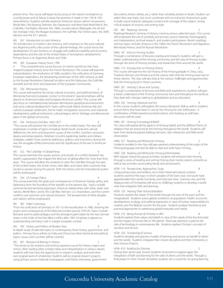 Concordia University Academic Catalog 111
documents, letters, diaries, etc.), rather than scholarly articles or books. Student can
select their own topic, but must coordinate with an instructor. Assessment goals
include sound research, adequate content and coverage of the subject, strong
critical analysis of sources, and writing style.
HIS	 487	 Readings Seminar	 2	
Readings/Research Seminar in History covering various, selected topics. This course
will emphasize the use of scholarly and primary source materials; historiography
and interpretation, archival research, and student participation. Recent readings-
seminar topics include: America in the 1960s; the French Revolution and Napoleon,
Minnesota History, and the Russian Revolution.
HMG	101	 Intro to Hmong Studies	 2	
Through a combination of lectures, reading and research, students will gain a
better understanding of the Hmong community and the area of Hmong studies
through the work of Hmong scholars and researchers from around the world.
HMG	110	 Introduction to Hmong History	 4	
This course will examine the rich history of the Hmong people in China, Laos,
Thailand, Vietnam and America and the various roles that the Hmong have had on
these nations. The class will also look at the various challenges and opportunities
that the Hmong faced in these countries.
HMG	201	 Hmong Culture and Society	 4	
Through a combination of lectures and field work experiences, students will gain
a better understand of the Hmong community here and throughout the world as
they deal with changes relating to globalization and acculturation.
HMG	202	 Hmong Literature and Art	 4	
In this course, students will explore the various literatures (folk as well as modern)
and art forms that have been in use by the Hmong for over 4,000 years. A
combination of field experiences/observations, and readings as well class
discussion will be used.
HMG	301	 Hmong Cosmology  Belief	 4	
This class will explore all the aspects of Hmong beliefs and the different forms of
religions that are practiced by the Hmong throughout the world. Students will
learn from books/assigned readings, lectures, class interaction and field work/
observation.
HMG	327	 Reading and Writing for Hmong	 2	
Students enrolled in the class will gain general understanding of the origin of the
Hmong language and also be able to read and write basic Hmong.
HMG	328	 Reading and Writing for Hmong-Intermediate	 2	
With regular interactive group activities, students will enhance their Hmong
through a series of reading and writing Hmong short stories, poems, proverbs as
well as key activities surrounding family and social events.
HON	 110	 Perspectives, Approaches, Gosp	 8
Using primary texts and artifacts set in their historical/cultural contexts
students examine the ways in which peoples of the west, east, and south have
apprehended their world, humanity, and God over time. Sciences, arts, and the
religious texts of Christianity will serve to challenge students to develop a world
view that integrates faith and learning.
HON	 120	 Hearing Their Voices:Globalism	 8	
Students explore the needs of the world through the eyes of the poor and the
marginalized. Students assess global conditions of population, health, economic
development, ecology, and political expression in view of human responsibility for
creation and the Biblical concern for the poor. Students analyze theoretical and
practical approaches to addressing global inequities and needs.
HON	 210	 Being Human  Christian in Wrl	 8	
Students explore their values and beliefs in view of the needs of the less fortunate
and the impact of human life on the planet. Particular attention is paid to the
role of technology in contemporary life. Students explore Christian concepts of
vocation and service.
HON	 220	 Scholarship  Service	 8	
Students develop and practice models of learning and service on behalf of others
and the world. Students integrate their chosen discipline and their Christianity in
their Honors Projects.
HON	 410	 Building for Eternity	 2	
During their senior year, honors students reconvene to explore again the
integration of faith and learning for the sake of others and the world. Through a
final project in their chosen discipline, students set a course for on-going learning
present time. The course will begin by focusing on the nation’s emergence as
a world power and its failure to keep the promises it made in the 13th  15th
amendments. Students will also examine: America’s various reform movements,
World War I, the Roaring Twenties, the Depression and New Deal, World War II, the
Cold War, Civil Rights, Vietnam, the 1960s counterculture, Watergate, the oil and
Iran hostage crises, the Reagan revolution, the Gulf War, the Clinton years, the 2000
election and the 9/11 attacks.
HIS	 267	 Introduction to Latin America	 4	
“An introduction to modern Latin America, with emphasis on the post-colonial
era. Beginning with a discussion of the colonial heritage, the course traces the
development of Latin America, its struggle with political instability and economic
dependence and the role of the United States in hemispheric development.
Primary focus is on Argentina, Brazil, and Chile.
HIS	 285	 European History Since 1789	
4	 “This comprehensive survey focuses on events and forces that have
shaped European history since the French Revolution. The course will examine
industrialization, the revolutions of 1848, socialism, the unification of Germany,
European imperialism, the devastating world wars of the 20th century, as well
as the Russian Revolution, National Socialism and the Holocaust, the Cold War
standoff, and the birth and expansion of the European Community.
HIS	 320	 Minnesota History	 2	
This course will examine the social, cultural, economic, and political history of
Minnesota from pre-European contact to the present. Special emphasis will be
placed on American Indian and European-American conflict. This course will
also focus on interrelationship between Minnesota’s geophysical environment
and socio-cultural development. Topics will include Native American life and
culture, European settlement, the fur trade, immigration, economic and industrial
development, political institutions, cultural legacy, ethnic heritage, and Minnesota’s
place in the global community.
HIS	 330	 America’s Civil War: 1845-1877	 4	
“This course will examine the Civil War era in the United States. The class will
emphasize a number of topics including: North-South social and cultural
differences, the short and long-term causes of the conflict, Southern secession,
slavery and emancipation, Abraham Lincoln’s leadership, battles and military
strategies, soldier’s lives, wartime diplomacy, politics, and economics during the
war, the struggles of Reconstruction and the significance of the war in American
history.
HIS	 332	 The Cold War: A Global Persp	 4	
This course examines the causes, actions, and results of a conflict between the
world’s superpowers that shaped the direction of global affairs for more than forty
years. This course will allow the students to view the Cold War through the eyes
of the United States, the Soviet Union, their allies, and many other countries that
served as proxies during this period. Both the history and the international system
will be emphasized.
HIS	 334	 US Foreign Policy	 4	
This course examines the goals and consequences of American foreign policy and
diplomacy from the founding of the republic to the present day. Topics include
commercial and territorial expansion, America’s relationships with other states and
nations, World Wars I and II, the Cold War, Vietnam, U.S. imperialism, and the current
conflicts over terrorism and natural resources. The perspectives of other peoples
and nations will be emphasized.
HIS	 382	 Hitler’s Germany	 4	
“From the unification of Germany in 1871 to the reunification in 1990, stressing the
origins and consequences of the National Socialist period, 1933-45. Topics include
Bismarck and his political legacy and the divergent paths taken by the two German
states in the midst of the East-West conflict after 1945. Emphasis is placed on
understanding Germany’s role in a larger European context.
HIS	 395	 History and Politics of Modern Asia	 4	
In-depth study of selected topics in contemporary Asian history, government, and
politics. Primary focus will be on India and China, but other historical and political
topics, issues, and countries will be covered.
HIS	 401	 Research  Writing in History	 2	
“This serves as the research and writing capstone course for History majors and
minors. After reading other scholars’ideas and interpretations in various classes,
students will now have the opportunity to research, analyze, and write their
own original work of scholarship. Students will do original research projects
using primary source materials (newspapers, oral history interviews, government
 