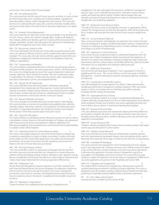 Concordia University Academic Catalog 112
management. The class will explore the importance of effective management
practice. Topics such as self-directed work teams, motivation, systems theory,
quality, and leadership will be studied. Students will investigate their own
strengths and areas of personal development in order to understand how best to
develop their own leadership capabilities.
HRM	 320	 Advanced Human Resource Mgmt	 4	
“The role of the human resource management function in organizations will be
studied. The changing nature of work and demographic shifts will be of particular
focus. Students will study all of the roles that the human resource professional
plays.
HRM	 325	 Survey  Research Methods	 4	
“Basic survey and research methodologies are explored in the context of human
resource management. Analysis of professional research articles is studied with an
emphasis on reading and understanding research. Students will learn the use of
technology as a tool for HR professionals.
HRM	 350	 Legal Issues in Human Resource	 4	
Every human resource professional needs to understand employment law. The
historical roots of labor/management will be examined and the application of
the law to the present day workplace including wrongful discharge, harassment,
interviewing, selection, compensation, and benefits will be discussed and studied.
Techniques such as negotiation and mediation will be practiced.
HRM	 352	 Staffing the Organization	 4	
How do we find and keep good employees? Every organization in America is
grappling with this issue. This course will focus on the many aspects of Talent
Management. Students will study recruitment, forecasting, selection, orientation
and retention.
HRM	 353	 Compensation and Benefits Systems	 4	
How will employees be compensated for their efforts? Salary administration
variable pay, performance management, position evaluation, HRIS, and reward
systems, in terms of monetary and non-monetary pay, will be evaluated.
Employee benefits will also be examined.
HRM	 410	 Organizational Dev  Change	 4	
This course introduces students to concepts in organizational development.
Students will study change theories and how to make organizations more effective
while navigating change, how to perform and assess organizational needs, and
how to look at various options in training and developing employees.
HRM	 435	 Business  Personal Ethics	 4	
“This class will look at processes and strategies for dealing with ethical dilemmas
and situations. Students will work on case studies and look at their own roots in
developing their ethical positions. Students will wrap up this class with their own
statement of ethical beliefs.
HRM	 440	 Human Resources Plan	 4	
“Students will have completed their human resource synthesis project they began
months ago and will present it to their cohort.
HRM	 470	 Strategic Human Resources	 4	
This course will examine Human Resources professionals as strategic partners
with their organizational counterparts. Various cases and readings will be used to
illuminate the pivotal role HR can play in influencing the direction of organizations.
HSM	 400	 Hospitality HR: Managing	 4	
This course examines the management of the fundamental and most valuable
asset in any organization â€“ its human resources; and, it will also review the salient
issues and key elements critical in building a strong and successful organization.
It will review the application of human resource management practices as
they apply to the Hospitality and Tourism Industry. This course will encourage
students to realize the significance of human resource management (HRM) and its
successful application and practice in the Hospitality and Tourism field.
HSM	 410	 Hospitality Law  Legal Issues	 4	
The student will be introduced to hospitality law, utilizing proven tools and
standard operating procedures for satisfying company objectives. This course is
designed to give the student a working understanding of Federal and State laws
pertaining to Hospitality Industry-related entities and business operations.
ITA	 101	 Intro. Italian Lang  Culture	 2	
Learning the basics of Italian and the culture of Italy.
and service in the context of the Christian gospel.
HRG	 500	 HR Leadership  Ethics	 4	
This course examines the full scope of human resources activities. It covers a broad
list of key Human Resources competencies including strategic management,
teaming, problem solving, conflict management, and creativity. This course will
also focus on understanding the value and connection between morality, ethics,
and values as they relate to the role of Human Resources leadership in our capital
system.
HRG	 510	 Strategic HR and Measurement	 4	
This course examines the role of the Human Resources leader in the development
of vision, mission, values, and coherent strategic plans. Students will diagnose
their strategic abilities and develop a plan for increasing their personal and team
strategic capabilities. Students also will explore the importance of developing a
global talent management and metric driven mindset.
HRG	 520	 Recruitment, Selection  Ret	 4	
“This course will explore the full spectrum of the talent acquisition process with
a focus on making an effective business case for implementing talent acquisition
strategies. The course also will cover testing methods, applicant assessment, and
employment engagement methods and the laws and regulations impacting
staffing in organizations.
HRG	 530	 Compensation and Benefits	 4	
This course explores employee performance methods, pay and reward systems,
employee benefits programs, and total compensation systems. The focal point of
the course is on designing pay structures that support organization values and
strategic objectives. Topics include the strategic role total compensation plays
in organizations, the dynamics of alternative pay systems, sales compensation,
executive compensation systems, and employee benefits.
HRG	 540	 Org Dev for HR Professionals	 4	
This course will help Human Resources leaders understand organization
development from a leadership and HR perspective. Students will build their
capacity to facilitate complex change initiatives using change theories, models,
and concepts. Students will demonstrate an understanding of how a complex
business environment is driving the need for continuous change.
HRG	 550	 Research Methods and Design	 4	
“This course provides concentrated learning in action research methodology.
The course provides an overview of quantitative and qualitative data collection
methods, analysis, intervention selection, and evaluation. The philosophy, ethics,
and politics of organizational research are introduced. Students will complete
the first phase of their final capstone paper during this course.
HRG	 560	 Finance for HR Leaders	 4	
This course will focus on developing Human Resources business acumen as well as
a quantitative mindset. Moreover, the practical aspects of strategic and operational
roles of accounting and finance are explored. In addition, applications for
forecasting, budgeting, financial performance, and fiscal and ethical responsibilities
in a global context will be explored.
HRG	 570	 Legal Environment for Human Resource Leaders	 4	
This course covers legal employment issues that Human Resources leaders face
in operating organizations in today’s complex environment. Students will study
the foundations of the United States legal system, the public and international
environment, the private environment, and the regulatory environment as it
relates to the role of Human Resources practitioner.
HRG	 580	 HR Action Research at Work	 4	
“This course will offer students an opportunity to leverage their learning from
the entire curriculum and demonstrate their competence in Human Resources
problem-solving and leading change. Students will select a topic related to Human
Resources leadership. Furthermore, they will use an action research framework and
create a high impact deliverable for increasing organization effectiveness.
HRM	 200	 Employment Law	 2	
Human Resources Management requires operations to be fully compliant with
both state and federal statutes that govern all aspects of employment, beginning
with recruitment and hiring through termination. This course is designed to
provide the student with an overview of the legal framework impacting human
resources practices, and an introduction to applying those principles to practical
situations.
HRM	 310	 Managing in Organizations	 4
“Students will learn the underlying trends and topics of leadership and
 