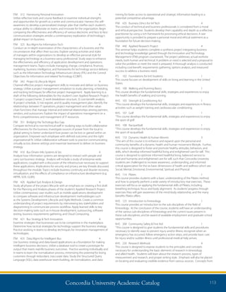 Concordia University Academic Catalog 113
mining for faster access to operational and strategic information leading to a
potential competitive advantage.
ITM	 435	 Business Ethics for Inf Tech	 4	
The conduct of technical and business professionals is considered from a moral
and ethical perspective. Students develop their capability and depth as a reflective
practitioner by using a rich framework for processing ethical decisions. A rare
opportunity is provided to prepare a personal moral and ethical statement as a
foundation for future decision-making.
ITM	 440	 Applied Research Project	 4	
This seminar helps students complete a synthesis project integrating business
and technology knowledge gained through the Innovation and Technology
Management (ITM) program coursework. The project addresses actual worksite
needs, both human and technical. A problem or need is selected and a proposal to
solve the problem or meet the need is prepared. A thorough analysis is conducted
including cost-benefit, requirements gathering, options analysis, and measured
success to address a business need.
ITS	 102	 Foundations for Intl Students	 1	
This course focuses on development of skills on living and learning in the United
States.
KHS	 100	 Walking and Running Basics	 1	
This course develops the fundamental skills, strategies and experiences to enjoy
the health benefits of walking and running.
KHS	 103	 Strength  Conditioning Act	 1	
“This course develops the fundamental skills, strategies and experiences in fitness
activities such as weight training and cardiovascular conditioning.
KHS	107	Golf	 1	
“This course develops the fundamental skills, strategies and experiences to enjoy
the sport of golf.
KHS	108	Racquetball	 1	
“This course develops the fundamental skills, strategies and experiences to enjoy
the sport of racquetball.
KHS	 110	 Dynamic Health  Human Movmt	 3	
“The aim of this course is to enhance and expand upon the personal and
community benefits of a dynamic health and human movement lifestyle. Further,
this course is designed to foster and promote healthy attitudes, behaviors, and
skills, which develop informed healthful living and enlightened care for self. This
course is designed to optimize informed healthful living, balanced service to
God and humanity and enlightened care for self, such that Concordia University
students are challenged to increase awareness, understanding, and informed
critical appreciation for the six basic dimensions of health and wellness which are:
Social, Mental, Emotional, Environmental, Spiritual, and Physical.
KHS	114	Pilates	 1	
This course provides students with a basic understanding of the Pilates method,
and how to properly perform a wide variety of introductory mat exercises. These
exercises will focus on applying the fundamental skills of Pilates, including
breathing technique, focus and body alignment. As students’progress through
exercises they will gain awareness of the mind-body relationship, and the many
benefits Pilates offers.
KHS	 125	 Introduction to Kinesiology	 1	
This course provides an introduction to the sub-disciplines of the field of
Kinesiology. At the conclusion of the course, students will have an understanding
of the various sub-disciplines of Kinesiology and the current issues present in
these sub-disciplines, and be award of available employment and graduate school
opportunities.
KHS	 200	 Community Safety  First Aid	 1	
“This course is designed to give students the fundamental skills and procedures
necessary to identify ways to prevent injury and/or illness, recognize when an
emergency has occurred, follow emergency action steps, and provide basic care
for injury and/or sudden illness until professional medical help arrives.
KHS	 220	 Research Methods	 4	
This course is designed to expose students to the principles and concepts
necessary for understanding the basic elements of research in kinesiology
and allied health. Students will learn about the research process, types of
measurement and research, and proper writing style. Emphasis will also be placed
on locating and evaluating credible evidence from various sources. Concepts from
ITM	 312	 Harnessing Personal Innovation	 4	
Utilize reflective tools and course feedback to examine individual strengths
and opportunities for growth as a writer and communicator. Harness this self-
awareness to develop a personalized strategic plan that clarifies each student’s
unique ability to collaborate on teams and innovate for the organization. Begin
comparing the effectiveness and efficiency of various electronic and face to face
communication strategies amidst a contemporary exploration of technology’s
global impact on business.
ITM	 325	 Bus Mgmt for Information Tech	 4	
Conduct an in-depth examination of the characteristics of a business and the
circumstances that affect their success. Explore varying activities and styles
of managers within organizations to develop an effective personal style for
managing technology as a business-savvy professional. Study ways to enhance
the effectiveness and efficiency of application development and operations
management teams. Topics include managing change, compliance, finances,
marketing, business intelligence, and frameworks for technology service delivery
such as the Information Technology Infrastructure Library (ITIL) and the Control
Objectives for Information and related Technology (COBIT).
ITM	 342	 Project  Lifecycle Mgmt	 4	
Channel effective project management skills to innovate and deliver on business
strategy. Utilize a project management simulation to study planning, scheduling,
and tracking techniques for effective project management. Apply learning to a
draft of the following deliverables for the student’s own Applied Research Project:
1) project scope/charter, 2) work breakdown structure, 3) cost-benefit analysis,
4) project schedule, 5) risk register, and 6) quality management plan. Identify the
relationships between IT operations, project management and other value-
chain functions that manage internal and external relationships among partners,
vendors, and outsourcers. Explore the impact of operations management on a
firm’s competitiveness and management of IT resources.
ITM	 351	 Bridging the Techology-Bus Gap	 4	
Compare technical to non-technical staff in studying ways to build collaborative
effectiveness for the business. Investigate sources of power from the local to
global setting to better understand how power can be lost or gained within an
organization. Empower each employee with defined outcomes and the right
organizational fit. Utilize collaborative software tools to practice communicating
virtually across diverse settings and maximize teamwork to deliver on business
strategy.
ITM	 410	 Bus Driven Info Systems  Sec	 4	
Analyze how information systems are designed to interact with people and
carry out business strategy. Analysis will include a study of enterprise-wide
applications, coupled with a discussion of the infrastructure necessary to support
these applications. Implications for security and privacy are key threads discussed
throughout the module. Topics include business continuity and disaster recovery,
virtualization, and the effects of compliance on infrastructure development (e.g.
HIPPA, SOX, GLBA).
ITM	 420	 Applied Syst Analysis  Design	 4	
Study all phases of the project lifecycle with an emphasis on creating a first draft
for the Planning and Analysis phases of the student’s Applied Research Project.
Utilize contemporary case studies such as mobile applications development
to compare software and infrastructure development methodologies such
as the Systems Development Lifecycle and Agile Methods. Create a common
understanding of project requirements by interviewing key stakeholders and
diagramming to communicate process workflow. Apply learned skills to key
decision-making tasks such as in-house development, outsourcing, software
testing, business requirements gathering, and Cloud Computing.
ITM	 421	 Bus Strategy  Tech Innovation	 4	
Examine strategies that businesses use to be competitive in the marketplace.
Determine how tactical strategies for technology support the business strategy.
Practice working in teams to develop techniques for innovation management of
technologies.
ITM	 425	 Data Mgmt for Intelligent Bus	 4	
Use business strategy and data-based applications as a foundation for making
intelligent business decisions. Utilize a database tool to create a prototype for
output that meets real-life business outcomes. Practice working individually and
in teams to learn the normalization process, minimizing the potential for losing
customers through redundant, inaccurate data. Study the Structured Query
Language (SQL), data warehouse team-building, de-normalization, and data-
 