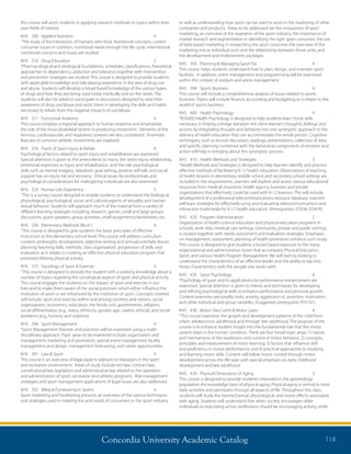Concordia University Academic Catalog 114
as well as understanding how sport can be used to assist in the marketing of other
companies and products. Areas to be addressed are the uniqueness of sport
marketing, an overview of the segments of the sport industry, the importance of
market research and segmentation in identifying the right sport consumer, the use
of date-based marketing in researching the sport consumer the overview of the
marketing mix as individual units and the relationship between those units, and
the development and endorsement packages.
KHS	 393	 Planning  Managing Sport Fac	 4	
This course helps students understand how to plan, design, and maintain sport
facilities. In addition, event management and programming will be examined
within the context of stadium and arena management.
KHS	 394	 Sports Business	 4	
This course will include a comprehensive analysis of issues related to sports
business. Topics will include finance, accounting and budgeting as it relates to the
world of sports business.
KHS	 400	 Health Psychology	 4	
“KHS400 Health Psychology is designed to help students learn those skills
necessary in forging a bridge between the client-learner’s thoughts, feelings and
actions by integrating thought and behavior into one synergistic approach to the
delivery of health education that can accommodate the whole person. Cognitive
techniques, such as lecture discussion, readings, presentations, collection of data,
and specific planning combined with the behavioral components of emotion and
action will help in bringing about this synergistic process.
KHS	 410	 Health Methods and Strategies	 3	
“Health Methods and Strategies is designed to help learners identify and practice
effective methods of facilitating K-12 health education. Observations of teaching
of health lessons in elementary, middle school and secondary school settings are
included in the requirements. Learners will explore and assess various educational
resources from medical, insurance, health agency, business and private
organizations that effectively could be used with K-12 learners. This will include
development of a professional telecommunications resource database. Learners
will learn strategies for effectively using and evaluating telecommunications and
interactive multimedia for K-12 health education. (Prerequisites: ED336, ED470)
KHS	 420	 Program Administration	 2	
Organization of health science education and physical education programs in
schools, work sites, medical care settings, community, private and public settings
is studied together with needs assessment and evaluation strategies. Emphases
on management, assessment, planning of health promotion enhance such study.
This course is designed to give students a broad based exposure to the many
organizational and administrative duties that accompany Physical Education,
Sport, and various Health Program Management. We will start by looking to
understand the characteristics of an effective leader and the ability to tap into
those characteristics with the people one works with.
KHS	 435	 Sport Psychology	 4	
“Psychology of sport and its applications for performance enhancement are
examined. Special attention is given to theory and techniques for developing
and refining psychological skills to enhance performance and personal growth.
Content examines personality traits, anxiety, aggression vs. assertion, motivation,
and other individual and group variables. (Suggested prerequisite: PSY101)
KHS	 436	 Motor Dev,Contrl  Motor Learn	 4	
“This course examines the growth and development patterns of the child from
infant, adolescence, adulthood, and through late adulthood. The purpose of the
course is to enhance student insight into the fundamental role that the motor
system plays in the human condition. There are four broad topic areas: 1) nature
and mechanisms of the expression and control of motor behavior; 2) concepts,
principles and measurement of motor learning; 3) factors that influence skill
and proficiency in motor performance; and 4) practical approaches to studying
and learning motor skills. Content will follow motor control through motor
development across the life span with special emphasis on early childhood
development and late adulthood.
KHS	 439	 Physical Dimensions of Aging	 3	
This course is designed to provide students interested in the gerontology
population the knowledge base of physical aging. Physical aging is central to most
daily activities and permeates through all aspects of life. Throughout this class,
students will study the biomechanical, physiological, and motor effects associated
with aging. Students will understand that when society encourages older
individuals to stop being active, professions should be encouraging activity, while
this course will assist students in applying research methods to topics within their
own fields of interest.
KHS	 300	 Applied Nutrition	 4	
“The study of the interaction of humans with food. Nutritional concepts; current
consumer issues in nutrition; nutritional needs through the life cycle; international
nutritional concerns and issues are studied.
KHS	 310	 Drug Education	 2	
“Pharmacological and etiological foundations, schedules, classifications, theoretical
approaches to dependency, addiction and tolerance together with intervention
and prevention strategies are studied. This course is designed to provide students
with applicable knowledge and role playing experience in the area of drug use
and abuse. Students will develop a broad based knowledge of the various types
of drugs and how they are being used today medically and on the street. The
students will also be asked to participate in discussions designed to raise their
awareness of drug use/abuse and assist them in developing the skills and habits
necessary to refrain from the negative impacts of use/abuse.
KHS	 311	 Functional Anatomy	 4	
This course employs a regional approach to human anatomy and emphasizes
the role of the musculoskeletal system in producing movement. Elements of the
nervous, cardiovascular, and respiratory systems are also considered. Kinematic
features of common athletic movements are explored.
KHS	 316	 Psych of Sport Injury  Rehab	 4	
Psychological factors related to sport injury and rehabilitation are examined.
Special attention is given to the antecedents to injury, the stress-injury relationship,
emotional responses to injury and rehabilitation, and the role psychological
skills such as mental imagery, relaxation, goal setting, positive self-talk, and social
support has on injury risk and recovery. Ethical issues for professionals and
psychological considerations for malingering individuals are also examined.
KHS	 320	 Human Life Experience	 3	
“This is a survey course designed to enable students to understand the biological,
physiological, psychological, social, and cultural aspects of sexuality and human
sexual behavior. Students will approach much of the material from a variety of
different learning strategies including, research, games, small and large groups
discussions, guest speakers, group activities, small assignments/worksheets, etc.
KHS	 330	 Elementary Methods Block I 	 4	
“This course is designed to give students the basic principles of effective
instruction at the elementary school level. This course will address curriculum
content, philosophy development, objective writing and annual/unit/daily lesson
planning teaching skills, methods, class organization, progression of skills, and
evaluation as it relates to creating an effective physical education program that
promotes lifelong physical activity.
KHS	 375	 Sociology of Sport  Exercise 	 4	
“This course is designed to provide the student with a working knowledge about a
number of topics regarding the sociological aspects of sport and physical activity.
This course engages the students on the impact of sport and exercise in our
lives and to make them aware of the social processes which either influence the
institution of sport or are influenced by the institution of sport. Concepts covered
will include: sport and exercise within and among societies and nations, social
organizations, economics, education, the family unit, governments, religions,
social differentiation (e.g., status, ethnicity, gender, age, careers, ethical), and social
problems (e.g., honesty and violence).
KHS	 390	 Sport Management	 4	
“Sport Management theories and practices will be examined using a multi-
disciplinary approach. Topic areas to be examined include: organization and
management, marketing and promotion, special event management, facility
management and design, management forecasting, and career opportunities.
KHS	 391	 Law  Sport	 4	
This course is an overview of legal aspects relevant to managers in the sport
and recreation environment. Areas of study include tort law, contract law,
constitutional law, legislation and administrative law related to the operation
and administration of sport, recreation and athletic programs. Risk management
strategies and sport management applications of legal issues are also addressed.
KHS	 392	 Mktg  Fundraising in Sports	 4	
Sport marketing and fundraising presents an overview of the various techniques
and strategies used in meeting the and needs of consumers in the sport industry
 