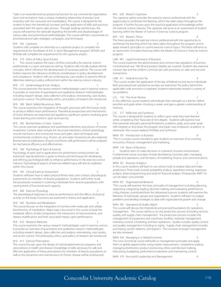 Concordia University Academic Catalog 116
KHS	 620	 Master’s Capstone	 3	
The capstone option provides the exercise science professional with the
opportunity to synthesize the learning, which has taken place throughout the
program. It further focuses upon the practical application of knowledge within
the exercise science industry. The capstone will serve as an assessment of student
learning within the Master of Science in Exercise Science program.
KHS	 625	 Master’s Thesis	 6	
The thesis provides the exercise science professional with the opportunity to
synthesize the learning, which has taken place throughout the program, and to
apply research principles to current exercise science topics. The thesis will serve as
an assessment of student learning within the Master of Science in Exercise Science
program.
LAW	 401	 Legal Environment of Business	 2	
This course examines the administrative and common law regulation of business.
Constitutional Law, Title VII and product liability are covered. Students also examine
contract law and the Uniform Commercial Code provisions on sales and secured
transactions.
LAW	 411	 Federal Income Tax	 4	
“This course studies the application of the law of federal income tax to individuals.
Both procedural and substantive tax laws are examined. The policy behind the
applicable code provisions is explored. Students extensively research a variety of
tax problems.
LSC	 159	 The Inner Review	 2	
In this reflective course students will evaluate their strengths as a learner; define
priorities and goals when choosing a career; and gain a greater understanding of
memory.
LSC	 277	 Reflection and Synthesis	 2	
This course is designed for students to reflect upon what they have learned
while completing their Associate of Arts degree. Students will examine how
their personal strengths, personal limitations, academic goals, and career goals
will integrate as they leave the program and begin new endeavors- academic or
otherwise. (this course replaces Portfolio and Synthesis)
MAN	 101	 Introduction to Business	 4	
“This is a survey course intended to give students an overview of accounting,
economics, finance, management and marketing.
MAN	 120	 Basics of Business	
2	 Students learn to make decisions in a dynamic business environment.
Fundamental course concepts include developing a business plan, managing
people and operations, and the basics of marketing, finance, and communications.
MAN	 201	 Business Analytics	 2	
In this course students will learn to use various tools to analyze data and make
predictions. These tools include probability analysis, hypothesis testing, regression
analysis, linear programming and tools for financial analysis. (Prerequisite: MAT110 -
can be taken concurrently)
MAN	 301	 Organizational Behavior	 4	
“This course will examine the basic principles of management including planning,
organizing, integrating, leading, decision-making, and evaluating performance.
Using theories contributed from the behavioral sciences students will examine the
behavior of individuals, groups and organizations. Students will learn to analyze
problems and develop strategies to deal with organizational growth and change.
MAN	 302	 Operations  Quality Mgmt	 2	
This course will discuss the theoretical and practical foundations for operations
management. The course will focus on the production process (including service),
quality, and supply chain management. the production process includes the
management of equipment and machinery, facilities, materials management,
inventory control, scheduling, and lean operations. Quality includes quality control
and quality management including six sigma. Supply chain management includes
purchasing, vendor relations, and logistics. The concepts of project management
are also reviewed.
MAN	 350	 Managing in a Global Economy	 4	
This cross functional course will build on management principles and apply
them to global opportunities using market measurement, competitive analysis,
managing distribution, product positioning, ethics and decision-making,
forecasting, budgeting, performance evaluation and maintaining control.
MAN	 370	 Non-profit Leadership and Management	 4	
“Sales is an essential revenue producing function for any commercial organization.
Sport and recreations have a unique marketing relationship of product and
inventory with the consumer and marketplace. The course is designed for the
student to learn the theoretical concepts and the application of skills and practices
associated with the sports sales process. Through readings and lectures, the
course will examine the rationale regarding the benefits and disadvantages of
various sales and promotional methodologies. This course will then concentrate on
promotional and sales strategies, campaigns, and techniques.
KHS	565	Capstone	 3	
Students will complete an internship or a capstone project to complete the
requirements for the Master of Arts in Sport Management program. KHS565 and
KHS566 will complete the requirements for the capstone project.
KHS	 570	 Ethics  Policy Sport  Exerc	
3	 This course explores the topics of ethics and policy for exercise science
professionals in a sport and exercise setting. Students will critically analyze ethical
concepts, which influence the development of necessary policies. The course will
further examine the relevance of ethical considerations in policy development
and compliance. Students will use contemporary case studies to examine ethical
dilemmas relating to policy enforcement within the exercise science industry.
KHS	 575	 Epidemiological Stat. Analysis	 3	
This course examines the various research methodologies used in exercise science.
It provides an overview of quantitative and qualitative research methodologies
including research design, data collection and analysis, interviewing, case studies,
and action science. The philosophy, ethics, and politics of research are introduced.
KHS	 580	 Mech Skilled Neuromusc Behv	 3	
This course examines the integration of thought processes with the human body
to produce skilled motor performance. Theoretical perspectives and mechanisms
of motor behavior are examined and applied to significant systems involving gross
motor learning and control in sport and exercise.
KHS	 585	 Biomechanics in Exerc. Science	 3	
This course examines qualitative and quantitative elements and physics of human
movement. Content areas include the structural mechanics of bone physiology,
muscle mechanics, and connective tissue principles. Sport techniques and
environmental conditions (e.g., friction, air, and water resistance) are also explored.
Biomechanical implications of sport and fitness skill performance will be analyzed
for mechanical efficiency and effectiveness.
KHS	 590	 Psychology of Sport  Exercise	 3	
Psychology of sport and its applications for performance enhancement are
examined. Special attention is given to theory and techniques for developing
and refining psychological skills to enhance performance in the exercise science
industry. Psychological aspects of exercise-related injury will also be explored
within this course.
KHS	 595	 Clinical Exercise Assessment	 3	
Students will learn how to select physical fitness tests, and conduct physiological
assessments on members of diverse populations. Students will further study
the procedures involved in screening individuals from diverse populations with
varying levels of functional work capacity.
KHS	 600	 Exercise Physiology	 3	
The physiological responses to exercise performance and the effects of physical
activity on the body’s functions are examined in theory and application.
KHS	 605	 Nutrition and Metabolism	 3	
This course focuses on the integration of nutrition with molecular and cellular
biochemistry of metabolism. Major topics discussed in this course include the
metabolic effects of diet composition, the interactions of macronutrients, and
dietary modifications and their associated impact upon performance.
KHS	 610	 Research Methods	 3	
This course examines the various research methodologies used in exercise science.
It provides an overview of quantitative and qualitative research methodologies
including research design, data collection and analysis, interviewing, case studies,
and action science. The philosophy, ethics, and politics of research are introduced.
KHS	 615	 Exercise Prescription	 3	
This course focuses upon the design of individualized exercise programs and
prescriptions in health and disease. Knowledge of skills necessary for safe and
effective application of these prescriptions for members of diverse populations as
well as the prevention and maintenance of chronic disease will be emphasized.
 