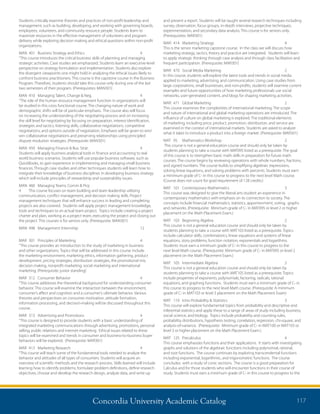 Concordia University Academic Catalog 117
and present a report. Students will be taught several research techniques including
survey, observation, focus groups, in-depth interviews, projective techniques,
experimentation, and secondary data analysis. This course is for seniors only.
(Prerequisites: MAR301)
MAR	 414	 Marketing Strategy	 4	
This is the senior marketing capstone course. In the class we will discuss how
marketing strategy, tactics, theory and practice are integrated. Students will learn
to apply strategic thinking through case analysis and through class facilitation and
frequent participation. (Prerequisite: MAR301)
MAR	 470	 Social Media Marketing	 2	
In this course, students will explore the latest tools and trends in social media
applied to marketing, advertising, and communication. Using case studies from
large corporations, small businesses, and non-profits, students will examine current
examples and future opportunities of how marketing professionals use social
networks, user-generated content, and blogs for shaping marketing activities.
MAR	 471	 Global Marketing	 2	
This course examines the complexities of international marketing. The scope
and nature of international and global marketing operations are introduced. The
influence of culture on global marketing is explored. The traditional elements
of marketing, including price, product, promotion, distribution, and service are
examined in the context of international markets. Students are asked to analyze
what it takes to introduce a product into a foreign market. (Prerequisite: MAR301)
MAT	 95	 Mathematics Workshop	 2	
This course is not a general education course and should only be taken by
students planning to take a course with MAT095 listed as a prerequisite. The goal
of this course is to strengthen basic math skills in preparation for future math
courses. The course begins by reviewing operations with whole numbers, fractions,
and signed numbers. The course builds to simplifying algebraic expressions,
solving linear equations, and solving problems with percents. Students must earn
a minimum grade of C- in this course to progress to the next level Math course.
(Course does not count for grad requirement of 128 credits.)
MAT	 101	 Contemporary Mathematics	 3	
This course was designed to give the liberal arts student an experience in
contemporary mathematics with emphasis on its connection to society. The
concepts include financial mathematics, statistics, apportionment, voting, graphs
and networks. (Prerequisite: Minimum grade of C- in MAT095 or level 2 or higher
placement on the Math Placement Exam.)
MAT	 103	 Beginning Algebra	 2	
This course is not a general education course and should only be taken by
students planning to take a course with MAT103 listed as a prerequisite. Topics
include calculator skills, combinatorics, linear equations and systems of linear
equations, story problems, function notation, exponentials and logarithms.
Students must earn a minimum grade of C- in this course to progress to the
next level Math course. (Prerequisite: Minimum grade of C- in MAT095 or level 2
placement on the Math Placement Exam.)
MAT	 105	 Intermediate Algebra	 2	
This course is not a general education course and should only be taken by
students planning to take a course with MAT105 listed as a prerequisite. Topics
include properties of exponents, polynomials, factoring, radicals, rational
equations, and graphing functions. Students must earn a minimum grade of C- in
this course to progress to the next level Math course. (Prerequisite: A minimum
grade of C- in MAT103 or level 3 placement on the Math Placement Exam)
MAT	 110	 Intro Probability  Statistics	 3	
This course will explore fundamental topics from probability and descriptive and
inferential statistics and apply these to a range of areas of study including business,
social science, and biology. Topics include probability and counting rules,
probability distributions, hypothesis testing, correlation, regression, chi-square, and
analysis-of-variance. (Prerequisite: Minimum grade of C- in MAT100 or MAT103 or
level 3 or higher placement on the Math Placement Exam.)
MAT	125	Precalculus	 4	
This course emphasizes functions and their applications. It starts with investigating
graphs and solutions of the algebraic functions including polynomial, rational,
and root functions. The course continues by exploring transcendental functions
including exponential, logarithmic, and trigonometric functions. The course
concludes with a study of conic sections. The course is a good preparation for
Calculus and for those students who will encounter functions in their course of
study. Students must earn a minimum grade of C- in this course to progress to the
Students critically examine theories and practices of non-profit leadership and
management, such as building, developing, and working with governing boards,
employees, volunteers, and community resource people. Students learn to
maximize resources in the effective management of volunteers and program
delivery while exploring decision making and ethical questions within non-profit
organizations.
MAN	 401	 Business Strategy and Ethics	 4	
“This course introduces the critical business skills of planning and managing
strategic activities. Case studies are emphasized. Students learn an executive-level
perspective on strategy formulation and implementation. Students also explore
the divergent viewpoints one might hold in analyzing the ethical issues likely to
confront business practitioners. This course is the capstone course in the Business
Program. Therefore, students should take this course only during one of the last
two semesters of their program. (Prerequisites: MAN301)
MAN	 410	 Managing Talent, Change  Neg.	 4	
“The role of the human resource management function in organizations will
be studied in this cross functional course. The changing nature of work and
demographic shifts will be of particular emphasis. The course also will focus
on increasing the understanding of the negotiating process and on increasing
the skill level for negotiating by focusing on preparation, interest identification,
strategies and tactics, listening skills, collaborative negotiations, competitive
negotiations, and options outside of negotiation. Emphasis will be given to win/
win collaborative negotiations and preserving relationships using principled
dispute resolution strategies. (Prerequisite: MAN301)
MAN	 450	 Managing Finance  Bus. Strat.	 4	
Students will apply business analytical tools in finance and accounting to real
world business scenarios. Students will use popular business software, such as
QuickBooks, to gain experience in implementing and managing small business
finances. Through case studies and other techniques students will learn how to
integrate their knowledge of business disciplines in developing business strategy
which will include principles of stewardship and sustainability issues.
MAN	 460	 Managing Teams, Comm  Proj	
4	 This course focuses on team building and team leadership utilizing
communication, conflict management, and decision making skills. Project
management techniques that will enhance success in leading and completing
projects are also covered. Students will apply project management knowledge,
tools and techniques to an actual team project. Topics include creating a project
charter and plan, working as a project team, executing the project and closing out
the project. This courses is for seniors only. (Prerequisite: MAN301)
MAN	 498	 Management Internship	 12	
	
MAR	 301	 Principles of Marketing	 4	
“This course provides an introduction to the study of marketing in business
and other organizations. Topics that will be addressed in this course include
the marketing environment, marketing ethics, information gathering, product
development, pricing strategies, distribution strategies, the promotional mix,
decision making, nonprofit marketing, social marketing and international
marketing. (Prerequisite: junior standing)
MAR	 312	 Consumer Behavior	 4	
“This course addresses the theoretical background for understanding consumer
behavior. This course will examine the interaction between the environment,
consumer’s affect and cognition and a consumer’s ultimate behavior. Various
theories and perspectives on consumer motivation, attitude formation,
information processing, and decision-making will be discussed throughout this
course.
MAR	 313	 Advertising and Promotions	 4	
“This course is designed to provide students with a basic understanding of
integrated marketing communications through advertising, promotions, personal
selling, public relations and internet marketing. Ethical issues related to these
topics will be examined and trends in consumer and business-to-business buyer
behaviors will be explored. (Prerequisite: MAR301)
MAR	 413	 Marketing Research	 4	
“This course will teach some of the fundamental tools needed to analyze the
behavior and attitudes of all types of consumers. Students will acquire an
overview of scientific methods and the research process. Skills learned will include
learning how to identify problems, formulate problem definitions, define research
objectives, choose and develop the research design, analyze data, and write up
 