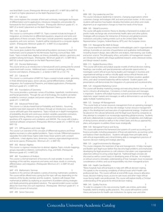 Concordia University Academic Catalog 118
0	
MBA	 500	 Org Leadership and Dev	 3	
This course introduces leadership in dynamic, changing organizations where
customers change, technologies shift, and work processes evolve. In this course
students will examine how leaders develop themselves and others and create
alignment as an organization changes to meet the needs of the future
MBA	 505	 Global Economics	 3	
The course will apply economic theory to develop a framework to analyze and
predict trade, exchange rate, environmental, health, labor and other policies.
Strategies will encompass the interaction of American and global economic
institutions and policy making entities such as the United States Trade
Representative, Congress, Federal Reserve, WTO, and the European Union.
MBA	 510	 Managerial Res Meth  Design	 3	
“This course examines the various research methodologies used in organizational
settings. It provides an overview of quantitative and qualitative methodologies
including research design, data collection and analysis, interviewing, case studies,
and action science. The philosophy, ethics, and politics of management research
are introduced. Students will critique published research, write a literature review,
and design research studies.
MBA	 515	 Applied Business Ethics	 3	
“This course will review and analyze popular models of ethical decision making.
Readings, case studies, and special presenters will provide opportunities to
investigate current ethical issues facing leaders and managers in business and
organizational settings as well as critically apply various ethical theories and
decision-making frameworks. Literature relative to Christian vocation, applied
ethics, and value-centered leadership will be explored. Student papers and
presentations will demonstrate the integration of a personal and vocational ethic.
MBA	 520	 Integrated Marketing Comm	 3	
This course will develop marketing strategy and executing diverse communication
tactics critical to all enterprises. Consistency in both processes and messages
is important. Students will analyze business scenarios and determine strategic
objectives, target markets and messages, as well as demonstrate to use and how to
apply multiple marketing tactics.
MBA	 525	 Strategic HR Management	 3	
“This course looks at human resources management from an operating manager’s
perspective and focuses on the key role strategic human resource management
plays in the development and execution of organizational strategy. Emphasis will
be placed on the cultural, behavioral, and the legal issues faced by companies as
they attempt to compete in an increasingly expanding global economy. Students
will work collaboratively to analyze and compare the complexities and challenges
of doing business abroad as well as in the United States and discuss approaches,
plans, and programs to address those issues strategically.
MBA	 530	 Managerial Finance and Acctg	 3	
This course will examine the framework and systems of current accounting and
finance principles including preparation of financial statements, accounting cycles
and balance sheet classifications. Students will apply these principles along
with ethical responsibility and critical thinking skills to management practices of
business decision making and strategic planning.
MBA	 535	 Legal Environment for Managers	 3	
This course integrates the treatment of law and management. It helps managers
and leaders spot legal issues before they become legal problems and emphasizes
developing the legal astuteness to craft solutions that attain core organizational
objectives without incurring undue legal risk. Traditional legal concepts are
discussed as well as current topics in developing areas of the law. An emphasis
on ethical concerns stimulates understanding of how managers must incorporate
considerations of ethics and social responsibility into their managerial actions
MBA	 540	 Health Care Bioethics	 3	
“Many hospitals have ethical boards to help with difficult decision making.
This speaks to the increasing complexity of ethical issues which health care
professionals face. This course will look at end-of-life issues, resource allocation
issues, decision-making issues, access-to-care issues and other major ethical
issues facing health care professionals. This course will explore briefly a Christian
understanding of the grounds for ethical decision making.
MBA	 545	 Quality Practices	 3	
“In order to compete in this new economy, health care entities, particularly
hospitals, need to employ quality practices. This course will examine current
theory and practices for health care institutions: Six sigma, Lean and other
next level Math course. (Prerequisite: Minimum grade of C- in MAT100 or MAT105
or level 4 or higher placement on the Math Placement Exam )
MAT	 135	 Calculus I	 4	
This course explores the concepts of limit and continuity, investigates techniques
of differentiation and its applications, introduces integration, and provides the
framework for the Fundamental Theorem. (Prerequisite: Minimum grade of C- in
MAT125 or level 5 placement on the Math Placement Exam.)
MAT	 145	 Calculus II	 5	
This course is a continuation of MAT135. Topics covered include techniques of
integration, an introduction to differential equations, sequences and series and
applications of these concepts. Other topics include parametric equations, polar
equations, and conic sections. Students will be introduced to a computer algebra
system. (Prerequisite: Minimum grade of C- in MAT135 or equivalent)
MAT	 200	 Found of Elem Math	 3	
This course gives students the mathematical foundation necessary to teach K-6
mathematics and to prepare for the Minnesota Teaching Licensure Basic Skills
Exam. Topics include basic algebra, set theory, probability, statistics, geometry, and
problem-solving techniques. (Prerequisite: Minimum grade of C- in MAT100 or
MAT105 or level 4 placement on the Math Placement Exam.)
MAT	 220	 Discrete Mathematics	 3	
This course serves as an introduction to formal proofs and is prerequisite for several
upper level math courses. Additional topics covered include logic, set theory,
function and relations. (Prerequisite: C- or better in MAT135 or CSC175)
MAT	 255	 Calculus III	 4	
This course is a continuation of MAT145. Topics covered include analytic geometry
in three-dimensional space, vector calculus, partial differentiation, multiple
integration, the Fundamental Theorems, and related applications. (Prerequisite:
Minimum grade of C- in MAT145)
MAT	 305	 Foundations of Geometry	 3	
This course provides a systematic survey of Euclidean, hyperbolic, transformation,
and fractal geometries. Through the use of technology, the students are better
enabled to construct, analyze, and prove conjectures. (Prerequisite: Minimum
grade of C- in MAT220)
MAT	 330	 Advanced Prob  Stats	 4	
This course is a Calculus-based look at Probability and Statistics. Assuming
students have been exposed to the basics through an introductory course, this
course will build upon that experience. Topics include an in depth investigations
of probability, discrete and continuous random variables, parameter estimation,
hypothesis testing, inference using the normal and binomial distributions,
goodness of fit, regression and correlation, and ANOVA. The course will include a
statistical software component. (Prerquisites: Minimum grade of C- in MAT145 and
MAT110)
MAT	 375	 Diff Equations and Linear Algb	 4	
This course is an overview of the concepts of differential equations and linear
algebra necessary to solve applied problems. Topics include: Differential equations:
separable, first-order linear, higher-order linear, linear systems with constant
coefficients. Linear algebra: basis, dimension, matrices, eigenvalues/eigenvectors,
and vector spaces. (Prerequisite: Minimum of C- in MAT145)
MAT	 450	 Abstract Algebra	 4	
This course is a rigorous introduction to abstract algebra. Topics include mappings,
groups, equivalence relations, isomorphisms, rings, and fields. (Prerequisite:
Minimum grade of C- in MAT220)
MAT	 460	 Foundations of Analysis	 4	
This course is a formal treatment of functions of a real variable. It covers the
topology of the real line, sequences and series, and classic results in continuity,
differentiation, and integration. (Prerequisite: Minimum of C- in MAT145 and
MAT220)
MAT	 478	 Mathematics Seminar	 3	
Students in this seminar will explore a variety of exciting mathematics problems.
The course will be offered every spring but the topic will vary depending on the
interests of the faculty member and the students. Students will sharpen their
mathematical abilities by exploring an assortment of problem-solving strategies
and clearly presenting generalized solutions. The opened-ended course number
allows for more than one such experience. (Prerequisite: Minimum grade of C- in
MAT220 or consent of instructor)
MAT	 499	 Senior Outcomes	
 