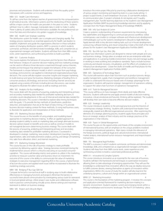 Concordia University Academic Catalog 119
Introduce the entire project lifecycle by practicing collaborative development
of various project monitoring and reporting tools in a case-study setting: 1)
project scope/charter, 2) work breakdown structure, 3) cost-benefit analysis,
4) communication plan, 5) project schedule, 6) risk register, and 7) quality
management plan. Transfer learning objectives to the student’s own Management
Application Portfolio (MAP) by practicing knowledge retention and by applying
concepts from the Project Management Body of Knowledge (PMBOK).
MBA	 590	 Info Syst Analysis  Comm	 3	
Create a systemic understanding of business requirements by interviewing
key stakeholders and diagramming to communicate process workflow. Utilize
contemporary case studies to compare software and infrastructure development
methodologies such as the Systems Development Lifecycle to Agile Methods.
Apply learned skills to key decision-making tasks such as in-house development,
outsourcing, software testing, and cloud computing. Create a first draft of the initial
phases for the student’s own Management Application Portfolio (MAP).
MBA	 595	 Bus Info Syst Sec, Risk, Qlty	 3	
Analyze how information systems are designed to interact with people and carry
out business strategy. Design plans to analyze and secure enterprise-wide data
and applications in a growing mobile environment. Assess risk and manage quality
in working to meet auditing and compliance standards. Topics include business
continuity and disaster recovery, virtualization, and the effects of compliance on
infrastructure development. Create first drafts of middle and final phases for the
student’s Management Application Portfolio (MAP).
MBA	 605	 Operations  Technology Mgmt	 3	
This course will examine value-chain functions such as product-process design,
quality management, supply chain management and workforce management
in order to understand the resource-based view of strategic advantage for the
organization. Students will examine strategic management of operations utilizing
to support the value-chain functions of operations management.
MBA	 610	 Tools for Managerial Decision	 3	
“This course will focus on how managers think clearly and make effective
decisions. Students will examine and apply several models of decision-making.
Innovative, critical, emotional and futuristic thinking will be explored. The students
will develop their own tools to become effective decision-makers.
MBA	 620	 Strategic Leadership	 3	
This course introduces students to the principal practices and the theorists of
contemporary strategic thinking. Students will understand how leaders have
strategically created and affected organizational outcomes. After examining the
elements of a strategic planning process, students apply those principles and
focus on strategic analysis of their industry and the strategic practices of the
organizations in that industry.
MBA	 630	 Topics in Global Management	 3	
This course focuses on the opportunities and threats of the complex environment
of international business, with an emphasis on the unique problems involved
in managing international operations. Main topics include the relevance of
the foreign economic, political, legal, and cultural environment, international
market analysis, international human resource management, and import/export
transactions.
MBA	 705	 Managerial Appl Portfolio	 1	
The MAP is a process in which students summarize, synthesize and demonstrate
knowledge, skills, and competencies as organizational managers and leaders.
Students will draw from their MBA course work, career experiences and
synthesizing activities to build a customized professional portfolio.
MKM	311	 Innovation  Complex Systems	 4	
This course introduces innovation as an essential for the new rule of business.
Students will learn the framework and techniques to systematize innovation
allowing them to take advantage of emerging opportunities. They will use the
knowledge to understand how innovation affects the way we deploy resources
to fulfill customer desires, viewing themselves as agents of innovation within
organizations. Within this course of study the student will also examine the
underlying dynamics, culture and change within an organizational context.
MKM	321	 Marketing Innovation	 4	
This course is the foundation of the marketing program. It reviews the concepts
and application-oriented framework for marketing decision-making in a
dynamic environment. Students explore current and emerging trends within a
shifting marketplace and economic landscape. The five P’s of marketing - place,
processes and procedures. Students will understand how the quality system
interweaves with customer service and happiness.	 “
MBA	 555	 Health Care Informatics	 3	
“A call has come from the highest reaches of government for the computerization
of all medical records. Information systems and the interlocking of these systems
will be a major concern for health care providers in the years to come. Students
will learn how to collect, massage, manipulate data in order to make it useful.
There is plenty of useless data and information available; the real professional can
mine that data and information into golden nuggets of knowledge.	 “
MBA	 560	 Health Care Strategic Leadrshp	 3	
The distribution system for health care is complex and changing rapidly. The
strategy process represents an essential opportunity for health care leaders to
establish, implement and guide the organizations direction in these turbulent
waters of changing distribution systems. MAP is a process in which students
summarize, synthesize, and demonstrate knowledge, skills, and competencies as
organizational managers and leaders. Students will draw from their MBA course
work, career experiences, and synthesizing activities to build a portfolio.
MBA	 561	 Customer Analysis	 3	
This course explores the behavior of consumers and the factors that influence
their behavior. Analysis of customer decision-making and how marketing strategy
can be used to influence those decisions is examined through various theories,
models and techniques that attempt to explain the behavior of the consumer.
The framework is a buyer behavior model, in which concepts from psychology,
sociology, and economics are applied to individual and organizational purchase
decisions. The course will also explore consumer insights and shopper marketing
to build revenue and grow the business. Marketing strategies of leading firms in
consumer products, technology, and services (including internet services) are
analyzed using a variety of formats including lecture-discussions, case studies
designed to illustrate the salient issues as well as readings and texts.
MBA	 565	 Analytics for Bus Intelligence	 3	
This course deals with the process of acquiring, analyzing and interpreting primary
and secondary marketing data needed for profitable marketing decisions. It
considers recent developments in the use of internal and external data needed for
marketing decisions. This course is intended to explore data mining techniques
with the goals: 1) To provide the key methods of classification, prediction,
reduction, and exploration that are at the heart of data mining; 2) To provide
business decision-making context for these methods; 3) Using real business cases,
to illustrate the application and interpretation of these methods.
MBA	 570	 Marketing Decision Models	 3	
This course focuses on the benefits of using analytic and modeling-based
approaches to marketing decision-making. It offers an applied approach to
develop student’s ability to work on marketing data, and weigh alternate business
decision options based on benefits and costs as well as construct models to
aid managerial decisions determining business strategy. This course deals with
the process of acquiring, analyzing and interpreting primary and secondary
marketing data needed for profitable marketing decisions. Coursework is
developed in strategic marketing, new product development, branding, marketing
segmentation, sales and trade promotion analysis, pricing, and design of marketing
mix, sales force allocation, direct, and internet marketing.
MBA	 575	 Marketing Strategy Monetized	 3
This course focuses on the role of business strategy to create profitable
customers by delivering superior value. Strategy becomes monetized during the
implementation process which is critical to executing on successful consumer
capitalism. This course will develop metrics and systems to utilize in the marketing
activities to measure customer value and business return on investment. An
outcome of this course is the ability to communicate the value of marketing
strategies to executive management regarding ROI. In this course, a hybrid format
of lecture-discussions and applied work issues will be incorporated to illustrate the
marketing strategy outcomes.
MBA	 580	 Bridging IT Bus Gap Glbl Set	 3	
Compare technical to non-technical staff in studying ways to build collaborative
effectiveness in managing functions and projects. Minimize the barriers to
successful intercultural communication by investigating various tools for teamwork
in local and global settings. Utilize project case studies and collaborative software
tools to practice communicating virtually across diverse settings and maximize
teamwork to deliver on business strategy.
MBA	 585	 Project and Lifecycle Mgmt	 3	
 