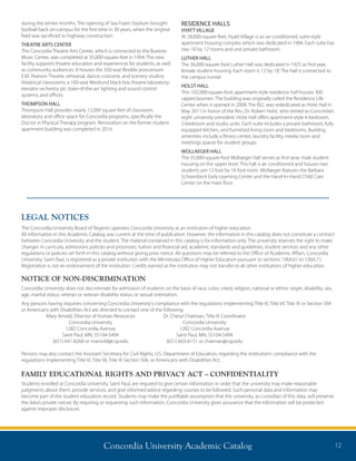 Concordia University Academic Catalog 12
during the winter months. The opening of Sea Foam Stadium brought
football back on-campus for the first time in 30 years, when the original
field was sacrificed to highway construction.
THEATRE ARTS CENTER
The Concordia Theatre Arts Center, which is connected to the Buetow
Music Center, was completed at 35,000-square-feet in 1994. The new
facility supports theatre education and experiences for students, as well
as community audiences. It houses the 350-seat flexible proscenium
E.M. Pearson Theatre; rehearsal, dance, costume, and scenery studios;
theatrical classrooms; a 100-seat Westlund black box theatre laboratory;
elevator orchestra pit; state-of-the-art lighting and sound control
systems; and offices.
THOMPSON HALL
Thompson Hall provides nearly 12,000 square feet of classroom,
laboratory and office space for Concordia programs, specifically the
Doctor in Physical Therapy program. Renovation on the former student
apartment building was completed in 2014.
RESIDENCE HALLS
HYATT VILLAGE
At 28,000-square-feet, Hyatt Village is an air conditioned, suite-style
apartment housing complex which was dedicated in 1984. Each suite has
two 10’by 12’rooms and one private bathroom.
LUTHER HALL
The 36,000-square-foot Luther Hall was dedicated in 1925 as first-year,
female student housing. Each room is 12’by 18’. The hall is connected to
the campus tunnel.
HOLST HALL
This 102,000-square-foot, apartment-style residence hall houses 300
upperclassmen. The building was originally called the Residence Life
Center when it opened in 2008. The RLC was rededicated as Holst Hall in
May 2011 in honor of the Rev. Dr. Robert Holst, who retired as Concordia’s
eight university president. Holst Hall offers apartment-style 4-bedroom,
2-bedroom and studio units. Each suite includes a private bathroom, fully
equipped kitchen, and furnished living room and bedrooms. Building
amenities include a fitness center, laundry facility, media room and
meetings spaces for student groups.
WOLLAEGER HALL
The 35,000-square-foot Wollaeger Hall serves as first-year, male student
housing on the upper level. This hall is air conditioned and houses two
students per 12 foot by 18 foot room. Wollaeger features the Barbara
Schoenbeck Early Learning Center and the Hand-In-Hand Child Care
Center on the main floor.
LEGAL NOTICES
The Concordia University Board of Regents operates Concordia University as an institution of higher education.
All information in this Academic Catalog was current at the time of publication. However, the information in this catalog does not constitute a contract
between Concordia University and the student. The material contained in this catalog is for information only. The university reserves the right to make
changes in curricula, admissions policies and processes, tuition and financial aid, academic standards and guidelines, student services and any other
regulations or policies set forth in this catalog without giving prior notice. All questions may be referred to the Office of Academic Affairs. Concordia
University, Saint Paul, is registered as a private institution with the Minnesota Office of Higher Education pursuant to sections 136A.61 to 136A.71.
Registration is not an endorsement of the institution. Credits earned at the institution may not transfer to all other institutions of higher education.
NOTICE OF NON-DISCRIMINATION
Concordia University does not discriminate for admission of students on the basis of race, color, creed, religion, national or ethnic origin, disability, sex,
age, marital status, veteran or veteran disability status, or sexual orientation.
Any persons having inquiries concerning Concordia University’s compliance with the regulations implementing Title VI, Title VII, Title IX or Section 504
or Americans with Disabilities Act are directed to contact one of the following:
	 Mary Arnold, Director of Human Resources	 Dr. Cheryl Chatman, Title IX Coordinator
	 Concordia University	 Concordia University
	 1282 Concordia Avenue	 1282 Concordia Avenue
	 Saint Paul, MN, 55104-5494	 Saint Paul, MN, 55104-5494
	 (651) 641-8268 or marnold@csp.edu	 (651) 603-6151 or chatman@csp.edu	
Persons may also contact the Assistant Secretary for Civil Rights, U.S. Department of Education, regarding the institution’s compliance with the
regulations implementing Title VI, Title VII, Title IX Section 504, or Americans with Disabilities Act.
FAMILY EDUCATIONAL RIGHTS AND PRIVACY ACT – CONFIDENTIALITY
Students enrolled at Concordia University, Saint Paul, are required to give certain information in order that the university may make reasonable
judgments about them, provide services, and give informed advice regarding courses to be followed. Such personal data and information may
become part of the student education record. Students may make the justifiable assumption that the university, as custodian of this data, will preserve
the data’s private nature. By requiring or requesting such information, Concordia University gives assurance that the information will be protected
against improper disclosure.
 