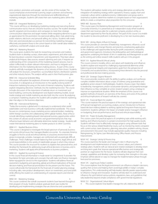 Concordia University Academic Catalog 120
The students will explore market entry and strategy alternatives as well as the
integration of marketing strategy within operations, finance, supply chain and
corporate culture within a global economy. Collaboration and group work is
essential as students determine markets to compete based on their organization’s
ability to create a competitive value proposition for the consumer.
MKM	480	 Business Plan	 4	
“This course spans the Marketing Management and Innovation program at
Concordia University. It is presented as an independent study where students
create their own business plan for a selected company, product, entity, or
department approved by their faculty advisor. The goal of this course is to enable
the student to become proficient in developing his or her own business plans.
MLM	 500	 Ldrshp, Mgmt, Influen  Change	 4	
This course provides an overview of leadership, management, influence, social
power dynamics, and change theories and practices, emphasizing application
to the challenges and opportunities facing for-profit corporations, nonprofits,
and government agencies. Introduces the philosophies and methodological
approaches underlying the Master of Arts in Leadership and Management as well
as the writing and online research skills students will use in this program.
MLM	 510	 Applied Moral  Ethical Ldrshp	 4	
This course connects morality, ethics, and values with leadership and influence.
Students explore and respond to challenging organizational dilemmas while
balancing personal integrity and organization goals from the perspective of
Christianity and vocational ethics, incorporating these elements into the personal
and professional decision-making process.
MLM	 520	 Strategic Organiz Research	 4	
This course provides students with the ability to gather, analyze, and synthesize
complex credible information about a topic of interest using quantitative and
qualitative action research methodologies. Students choose a topic that relates
to leadership, management, and/or social power dynamics and properly leverage
their influence as they complete an action research project using a strategy to
improve an organizational situation. While the emphasis of this course is on
applied methods of research, an overview of the theory and some of the political
and ethical implications of research will also be covered.
MLM	 525	 Financial Mgmt for Leaders	 4	
“This course explores the practical aspects of the strategic and operational roles
of financial management, accounting, analysis, and an introduction to finance-
based decision-making related to working capital and long-term financing and
investment. Students will learn the impact of a leader and/or manager’s influence
on budgeting, financial performance, and fiscal and ethical responsibility.
MLM	 532	 Project  Quality Management	 4	
This course covers the practical aspects of completing tasks while working with,
leading, and influencing teams in a project environment for high quality results.
Students will learn how to effectively manage projects using software tools that
focus on the various related leadership issues, such as monitoring needs compared
with current action, team dynamics, planning, execution, problem-solving, closure,
and assessment. Discussion may include appropriate quality measures including
Reengineering, Six Sigma, Lean Manufacturing, Office Kaizen, and Process
Improvement.
MLM	 542	 Strategic Ldrshp  Process Imp	 4
This course examines the leader and manager’s role in influencing the
development and implementation of vision, mission, values, and coherent
strategic plans. Students will use classical and creative strategies to develop short-
and long-term goals that improve operational effectiveness and strategically
position an organization for the future. Students will also diagnose their own
strategic capabilities and develop a plan for increasing their strengths in this area.
Emphasis will be placed on ways to manage the implementation phase through
best-practice processes.
MLM	 545	 Legal Issues Today’s Leaders	 4	
This course explores how the legal environment can influence a leader’s decisions,
guiding their actions and helping them avoid legal pitfalls in today’s complex
organizations. This understanding will help leaders identify greater opportunities
to influence change and innovation. Students will also learn to understand and
influence the spirit behind various policies, regulations, laws, and guidelines that
take leadership beyond simple compliance with governmental regulations.
MLM	 552	 Organizational Culture Mgmt	
4	 This course explores how leaders manage the soft, relationship skills of
price, product, promotion and people - are the center of this module. The
course emphasizes environmental scanning, target customers and achieving
organizational objectives through the intentional and skillful blending of
marketing strategies. Students will create their own marketing plans within this
module.
MKM	330	 Integrated Marketing Comm	 4	
“This course will focus on developing marketing strategy and executing diverse
communication tactics that are critical for business success. The student develops
specific targeted communications and campaigns to meet their strategic
communication objectives and target markets while integrating elements to gain
an appreciation for the promotion mix (personal selling, direct mail, advertising,
public relations, electronic and personal selling, etc.) tactics. Students will create
their own promotional plans as avenues for transmitting marketing messages
effectively and present those to the cohort based on their overall value related to
usefulness, cost/benefit analysis and social value.
MKM	342	 Marketing Research	 4	
This course gives students the tools for researching consumers and markets.
Students learn to develop surveys, observation, experiments, and other tools
for learning about customer characteristics and requirements. They learn about
analytical techniques, data sources, research planning and costs. It requires an
understanding of the components of the marketing research process, how to
utilize it effectively to obtain relevant information, and how to integrate such
information into the marketing decision-making process. As part of this course
students will fully investigate the dynamics of an industry of their choice. Students
will analyze the structure, competition, success/failure factors, distribution systems
and other industry factors. This analysis will be used in their final business plan
MKM	350	 Interactive  Mobile Mktg	 4	
This course will explore the explosion of Internet marketing options to engage
consumers. It is designed as an introduction to the rapidly evolving world of
Interactive marketing focusing on the tools of Internet marketing. Students will
explore integrating electronic methods into the marketing function. The course
includes discussion of the importance of website return on investment and
brand building, community development and digital marketing models. Social
media strategy and mobile marketing are also built into the course. By analyzing
a company’s marketing situation the student will complete an Internet marketing
plan that aligns to the business objectives.
MKM	360	 International Marketing	 4	
“Today the economy is global and it is necessary to understand other world
stakeholders and how business is ethically implemented worldwide. This course
focuses on contemporary issues marketing across national borders, marketing
within foreign countries and collaborating within global markets. Areas of focus
include identifying marketing-based international business opportunities within
the context of cultural, social, economic and governmental factors that may
influence buyer behavior and ultimately determine market strategy. Students will
create international marketing plans to market products to other countries.
MKM	411	 Applied Business Ethics	 4	
“This course is designed to investigate the broad spectrum of personal, business
and society ethical issues that managers/leaders encounter. As corporate America
struggles to find its social and ethical identity in a business environment that
grows increasingly complex, managers are confronted with exceedingly difficult
challenges. These challenges include balancing their economic, legal, ethical, and
social responsibilities to the variety of stakeholder groups in which they interact.
This course provides the structure for students to explore their personal ethics and
develop the framework for addressing tough ethical decisions in business and in
marketing. Students will apply ethical frameworks to business problems.
MKM	431	 Applied Accounting  Finance	 4	
In this course financial information is made easier to comprehend. It provides the
foundation for basic principles and concepts that will make non-finance managers
better equipped for service to the organization. Students will address financial
assessment, budgeting and spending, global and ethical implications of financial
decision-making, and financial prioritization for the present and the future. This
course will provide the framework for the financials of market planning strategy
including sales, new product development, return on investment, price and profit
while offering the student an understanding of corporate reports and internal
control.
MKM	441	 Marketing Strategy	 4	
This course combines the overall coursework students have learned throughout
their program of study. Students analyze graduate-level case studies for
developing and implementing strategies that are distinctive and sustainable.
 