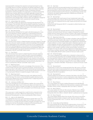 Concordia University Academic Catalog 121
MUS	 161	 Class Voice 	 1	
“Students will examine and personally develop the foundations of a healthy,
efficient technique of singing. Activities to achieve this goal include vocal
exercises practiced in and out of the classroom, solo singing for one’s classmates,
lectures and demonstrations by the instructor on vocal technique and the vocal
mechanism, and related reading assignments. (Offered every semester. No
prerequisite. Studio course.)
MUS	 201	 Musicianship I	 4	
“This course begins with a brief review of music fundamentals (scales, keys,
intervals and triads) and continues with four-part harmonic writing, and basic
analysis. Exercises in keyboard harmony, sight singing, and dictation are included
in the course.
(Offered every fall. Prerequisite: MUS101 or equivalent as determined by music
placement test.)
MUS	 202	 Musicianship II	 4	
“Students continue to learn four-part harmonic writing, including the use of
inversions and seventh chords. Exercises in analysis incorporate the study of
melody, harmony, rhythm, texture, and form. Dictation, sight singing, and keyboard
harmony are continued. (Offered every spring. Prerequisite: MUS201 or equivalent.)
MUS	 261	 Beginning Conducting	 2	
“The goal of this introductory course is to begin to develop a clear and expressive
conducting technique. Students will conduct in class frequently, videotaping
their work and receiving immediate feedback and suggestions for improvement.
Students will learn to conduct regular beat patterns, preparatory gestures, cues,
cutoffs, deadbeats, fermatas, asymmetrical patterns, and subdivided gestures.
Students will learn to make thoughtful decisions in varying their conducting
pattern to show changes in dynamics, tempo, and articulation. Activities to
strengthen the inner ear while conducting will also be included. Requirement: for
Church Music and Music Education majors. (Offered every odd fall. Prerequisites:
music reading ability, MUS201 and/or consent of instructor. Studio course.)
MUS	 267	 Diction for Singers	 1	
“This course is designed for the student who is interested in enhancing his or
her vocal training by expanding one’s knowledge of Italian and German diction
and song repertoire. Emphasis is placed on the understanding and production of
pronunciation. Voice students and music majors, particularly those in the choral
and church music tracks, will want to register for this course. (Offered odd falls.
Prerequisite: 2 semesters of MUS860 - Private Voice or consent of instructor. Studio
course.)
MUS	 301	 Musicianship III	 4	
“Students learn to write in the contrapuntal style of the 18th century. Chromatic
harmonies and a study of classical period forms are also included in the course.
Dictation, sight-singing, and keyboard harmony are continued. (Offered every fall.
Prerequisite: MUS202 or equivalent.)
MUS	 302	 Musicianship IV	 4	
“Students explore the new directions composers have taken in the 20th century
and compose their own pieces in various contemporary styles. Keyboard harmony,
dictation, and sight-singing are continued. (Offered every spring. Prerequisite:
MUS301.)
MUS	 321	 Music History I	 3	
“This course explores the Ancient, medieval, Renaissance and early Baroque
periods of Western music. (Offered every third semester in sequence with the other
two Music History Courses). Prerequisites: MUS120 or MUS121, MUS201.)
MUS	 322	 Music History II	 3	
“This course explores the 18th and 19th centuries of Western music. (Offered
every third semester in sequence with the other two Music History Courses).
Prerequisites: MUS120 or MUS121, MUS201. MUS321 is preferred, but not required.)
MUS	 323	 Music History III	 3	
“This course explores Western Music from the late 19th century to the present.
(Offered every third semester in sequence with the other two Music History
Courses). Prerequisites MUS 120 or 121 and 201. MUS 321 and 322 preferred but
not required.
MUS	 356	 K-6 Gen Music  Teach Method	 2	
This course will deal with the planning and implementation of instruction in the
non-performance-based music class from kindergarten to the senior high at
the elementary school levels. Students will examine curriculum, textbooks and
organizational life to leverage their experience and practical research as they
successfully influence innovative, disciplined, and well-led organizations. Topics
explore strategies to a) assess an organization’s culture and climate; b) develop
a continuous flow talent management mindset incorporating Training 
Development methods throughout the organization; c) motivate and positively
influence team member effectiveness and obtain applicable concepts and
tools for acquiring, developing, improving, influencing, and (re)allocating talent;
d) explore the concepts and theories related to change management and
improvement; and e) develop skills to influence, plan, and implement changes for
improving organizational life in both corporate and nonprofit settings.
MLM	 555	 Ldrshp  Mgmt Res, Synthesis..	 4	
This course offers students the opportunity to leverage their learning from the
entire program. They will reflect their learning related to leadership, management,
and social influence on topics relevant to their professional organizational setting.
Students will also complete significant final steps in their research and present a
formal report on their action research project.
MUS	 101	 Basic Musicianship 	 2	
“Basic Musicianship is designed for the student with little background in music.
This course will present concepts needed for an understanding of the basic
fundamentals of music theory. Students will also have an introduction to ear
training and the keyboard. (Offered every spring. No prerequisite. This course can
serve as a prerequisite for MUS201 and ED446. Studio course.)
MUS	 111	 Class Piano I	 2	
“This is the first of two courses in a beginning piano instruction sequence. Through
group class instruction students are given a practical knowledge of the keyboard
and an understanding of the tonal-rhythmic structure of music. Keyboard skills
requisite for handling classroom music situations or for personal enjoyment of
music are developed. (Offered every fall and spring. No prerequisite. Players with
previous keyboard experience may be exempt by examination. Can serve as a
prerequisite to MUS201 and ED446. Studio course.)
MUS	 112	 Class Piano II	 2	
“This is the second of two courses in a beginning piano instruction sequence.
Through group class instruction students are given a practical knowledge of
the keyboard and an understanding of the tonal-rhythmic structure of music.
Keyboard skills requisite for handling classroom music situations or for personal
enjoyment of music are developed. (Offered every fall and spring. No prerequisite.
Players with previous keyboard experience may be exempt by examination. Can
serve as a prerequisite to MUS201 and ED446. Studio course.)
MUS	 115	 Beginning Guitar I	 1	
“This course is designed for those with no knowledge of the instrument. Areas
covered include tuning the guitar, strumming techniques, chords-two keys, and
transposing. Open to all students. (Offered every fall and spring. No prerequisite.
Players with previous guitar experience may be exempt by examination and move
on to private guitar if desired or needed for program. Studio course.)
MUS	 116	 Beginning Guitar II	 1	
“This course is a continuation of Beginning Guitar I with additional chords in
several more keys. This course is recommended for students desiring to study
private guitar. (Offered every spring. Prerequisite: MUS115 Beginning Guitar I or
consent of instructor. Studio course.)
MUS	 120	 Listening to Life:West. Clscl	 2	
“Using music primarily from the classical Western tradition, this course teaches
music listening skills, relates music to history and culture, and reveals music as a
conveyer of human emotions, thoughts, and ideals. The course also touches briefly
on ethnic folk music, global art music, and popular music (American jazz, musical
theatre, and pop music.)
(This course earns 2 credits towards the 4 credit Fine Arts component of the
general education curriculum. Offered every fall and spring, summers to be
announced. No prerequisite. Can serve as a prerequisite to Music History.)
MUS	 121	 Listen to Life: Global  Pop	 2	
“Using global folk and art music and contemporary popular idiom music, this
course teaches music listening skills, relates music to history and culture, and
reveals music as a conveyer of human emotions, thoughts, and ideals. This course
contributes to the Fine Arts/Aesthetic component of the General Education
curriculum. MUS121 is required for Music Education students.
 