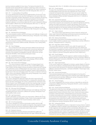 Concordia University Academic Catalog 122
Prerequisites: MUS120 or 121, MUS840 or other previous private piano study.)
MUS	 425	 Choral Literature	 2	
“A study of the choral literature from the Renaissance through the present
(including global choral music) forms the material for this course. Choral
composers and representative compositions from each era are studied. The
historical perspective on choral music is discussed and a filing card reference
library developed. (Offered odd falls. Prerequisites: MUS120 or 121, MUS202 or
consent of instructor.)
MUS	 426	 Instrumental Literature	 2	
“Instrumental literature will emphasize literature for school-aged groups.
Instrumental composers and compositions are studied through lecture, listening,
reading, and student presentations. Students also develop a level II and III,
four-year curriculum for band and orchestra. Teaching strategies based on the
National Standards for Arts Education will also be discussed. (Offered even falls.
Prerequisites: MUS120 or 121, MUS202 or consent of instructor.)
MUS	 427	 Organ Literature	
2	 “This course surveys organ literature of various historical, national, and
stylistic types. Historical organ design, performance practice and aesthetics are
emphasized. (Offered even falls.) Prerequisite: MUS120 or 121.
MUS	 430	 History of Sacred Music	 4	
“An examination of the practice and theology involved in the music of the
church enables students to evaluate music in relationship to worship. (Offered on
demand. Prerequisite: MUS321 or MUS322.)
MUS	 439	 Parish Music Admin Field Exp	 2	
“This course offers experiences in parish music under the supervision of a
cooperating parish musician. Activities include directing choirs, leading and
accompanying congregational singing, performing attendant music, working with
instrumentalists and cantors, planning worship, and composing practical service
music. (Offered on demand. Prerequisite: approval of Music Department.)
MUS	 440	 Church Organist	 2	
“This course examines the role of the organist in Lutheran worship and seeks to
prepare organists to provide effective leadership of hymns and liturgy. (Offered on
demand). Prerequisite: 4 semesters of MUS850 - Private Organ Study or consent of
instructor. Studio course.)
MUS	 441	 Organ Improvisation	 2	
“In this course, students are challenged to introduce a greater degree of creativity
into their service playing, to develop keyboard skills necessary for improvisation
and to practice basic procedures for improvising chorale preludes and intonations.
(Offered on demand). Prerequisites: 2 semesters of MUS850 - Private Organ Study,
MUS202. Studio course.)
MUS	 444	 Instrumental Arranging	 1	
“Instrumental arranging focuses on the practical aspects of scoring and is
approached in terms of understanding how composers have traditionally written
for instrument(s) and ensembles. (Offered even springs. Prerequisites: MUS201,
current or previous enrollment in MUS202.)
MUS	 445	 Choral Arranging 	 1	
“This course is designed for the musician wishing to make effective settings for
choral groups. (Offered odd springs. Prerequisites: MUS301, current or previous
enrollment in MUS302.)
MUS	 456	 Choral Conducting  Methods	 2	
“This advanced conducting course will apply and develop the skills gained in
MUS261, focusing on leading choirs. Topics will include literature selection/
programming for various school and church choirs, choral score study, audition
procedures, seating formations, rehearsal planning and execution, working
to develop vocal quality and musicianship in rehearsals and administration of
church and school choral programs. A major component of the course will be
the preparation and conducting of a public choral ensemble performance.
Requirement for Vocal Music Education majors and Church Music majors-choral
track. (Offered even springs. Prerequisite: MUS261. Studio course.)
MUS	 492	 Composition Recital	 2	
“The student is challenged to compose a major piece or group of pieces. Students
are challenged to begin to develop a personal language, one that gives evidence
of skill, imagination and originality and that communicates effectively to an
audience. This project is the capstone experience for the Music Major in the Music
Theory/Composition track. As part of this capstone, students will submit a written
essay describing how the experience implemented and was supported by the
Framework for Learning. (Offered on demand. Prerequisite: MUS990) Honors lesson
teaching materials available for these classes. The National Standards for Arts
Education receive special attention in relation to planning a spiral curriculum. A
strong emphasis is placed on unit and lesson planning. The course is required for
all Music Teaching Majors. Offered every even fall. Prerequisite: MUS 120 or 121.
MUS	 357	 7-12 General Music Tchng Mthds	 2	
This course will deal with the planning and implementation of instruction in the
non-performance-based music class from kindergarten to the senior high at the
secondary school levels. Students will examine curriculum, textbooks and teaching
materials available for these classes. The National Standards for Arts Education
receive special attention in relation to planning a spiral curriculum. A strong
emphasis is placed on unit and lesson planning. The course is required for all Music
Teaching Majors. Offered every even fall. Prerequisites: MUS120 or 121, MUS 202.
MUS	 360	 String Techniques  Pedagogy 	 1	
“This course acquaints students with the techniques and challenges of playing
and teaching stringed instruments. (Offered even falls. Prerequisite: music reading
ability. Studio course.)
MUS	 361	 Woodwind Tech  Pedagogy	 1	
“This course acquaints students with the techniques and challenges of playing and
teaching woodwind instruments. (Offered odd springs. Prerequisite: music reading
ability. Studio course.)
MUS	 362	 Brass Techniques  Pedagogy 	 1	
“This course acquaints students with the techniques and challenges of playing and
teaching brass instruments. (Offered odd falls. Prerequisite: music reading ability.
Studio course.)
MUS	 363	 Piano Pedagogy 	
1	 “As an introduction to the various techniques related to the teaching of
piano, students are exposed to and explore piano instructional materials and
methodology. Practical experience is gained through observation, teacher
interviews, and evaluation of pedagogical materials. (Offered even springs.
Prerequisite: MUS840 or other previous private piano study.)
MUS	 364	 Handbell Tech  Pedagogy	 1	
“Through lecture and hands-on ringing, students are given practical study
of handbell techniques, score preparation, and pedagogy. (Offered odd falls.
Prerequisite: music reading ability. Studio course.)
MUS	 365	 Elect Instrmt Tech  Pedagogy	
2	 “This course introduces students to a range of computer-based music
technologies. Extensive work is done with the music notation/MIDI program,
Finale. Students will also explore using pre-set patches, sequencing, and creating
new synthesized sounds. CD ROM programs for music history, music education,
music theory, and ear-training will also be explored. Students will be expected to
log lab hours in the music technology studio. This course is an elective in all music
majors, minors, and emphases. (Offered every spring. Prerequisites: music reading
ability, computer literacy. Studio course.)
MUS	 366	 Vocal Pedagogy  Techniques	 1	
“This course is designed for advanced singers who wish to gain techniques
and practice in teaching vocal technique, both in working with individual voice
lessons and with choral groups. This course is required for the vocal tracks of the
director of parish music (DPM) program and the music teaching major. Activities
include leading warm-ups and teaching peer voice lessons. (Offered even falls.
Prerequisites: private voice study and consent of instructor. Studio course.)
MUS	 367	 Percussion Tech  Pedagogy	 1	
“This course acquaints students with the techniques and challenges of teaching
and playing percussion instruments. (Offered even springs.l Prerequisite: music
reading ability. Studio course.)
MUS	 368	 Jazz Improvisation	 1	
“Students will explore concepts used in jazz improvisation. (Offered odd springs.
Prerequisites: A workable knowledge of scales, chords, chord progressions, sight-
reading, and a familiarity with the musical vocabulary. Studio course.)
MUS	 369	 Art of Accompanying	 1	
“This course is designed as a practice and provides students with the skills
necessary to become artistic and capable accompanists. Areas explored include
vocal, instrumental, and choral accompanying. (Offered odd falls. Prerequisite:
MUS840 or other previous private piano study. Studio course.)
MUS	 424	 Keyboard Literature	 2	
“A survey of keyboard instruments, literature and styles from 1600 to the
present, excluding that which relates directly to the organ. (Offered odd springs.
 