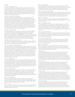 Concordia University Academic Catalog 123
MUS	 720	 Concert Band	 2	
Concert Band performs works drawn from worldwide genres. Performances
include chapel services, fall and spring concerts, and Commencement. Occasional
off-campus performances are also scheduled. (Offered every fall and spring.
Prerequisite: prior instrumental experience and seat audition placement.)
MUS	 730	 Chamber String Ensemble	 1	
Chamber Ensemble performs works drawn from worldwide genres. Performances
include chapel services, fall and spring concerts, and Commencement. Occasional
off-campus performances are also scheduled. (Offered every fall and spring.
Prerequisite: prior instrumental experience and seat audition placement.)
MUS	 739	 CSP Ringers	 1	
This course is open to any student with limited or no handbell experience. It
teaches basic handbell techniques. Members of this class will perform 1-2 times/
semester in chapel.
MUS	 740	 Handbell Ensemble	 2	
“This ensemble is open to any student with handbell experience or sufficient
music reading ability. It will perform both on campus for chapel services and the
Fine Arts Christmas Concert as well as for area congregations. Members of this
ensemble may also belong to other music organizations on campus. (Offered
every fall and spring. Prerequisites: music reading ability, audition for placement by
instructor.)
MUS	 750	 Jazz Band Ensemble	 2	
Jazz Ensemble and Jazz combos from the group perform works from various jazz
styles. Performances include fall and spring concerts, chapel service playing, and
occasional off campus performances. (Offered every fall and spring.) Prerequisite:
previous instrumental experience.
MUS	 760	 Percussion Ensemble	 1	
“The Percussion Ensemble is open to all students and is designed to develop
mastery of various percussion instruments. Students will develop and refine
percussion techniques through the rehearsal and performance of standard
percussion ensemble repertoire.
MUS	 782	 Chapel Band	 1	
“Open to singers and instrumentalists by audition. The ensemble performs a
variety of praise, prayer and ethnic worship music for chapel in contemporary
music idioms. Planning and leading a full chapel service is a feature of the group’s
activities. (Prerequisite: audition by instructor.)
MUS	800	 Violin	 1	
1 credit each, repeatable. Meets 1/2 hour per week. May not be taken pass/
no pass. These courses may be repeated with credit. Individual lessons on
the standard orchestral and band instruments and voice stress proper tone
production, phrasing and style. Special techniques unique to the instrument are
studied. Material covered includes standard works for the instrument. All lessons
include studio classes scheduled throughout the term as a lab time. (Offered every
semester. Prerequisites: approval and placement by instructor. Private lesson fee.)
MUS	801	 Viola	 1	
1 credit each, repeatable. Meets 1/2 hour per week. May not be taken pass/
no pass. These courses may be repeated with credit. Individual lessons on
the standard orchestral and band instruments and voice stress proper tone
production, phrasing and style. Special techniques unique to the instrument are
studied. Material covered includes standard works for the instrument. All lessons
include studio classes scheduled throughout the term as a lab time. (Offered every
semester. Prerequisites: approval and placement by instructor. Private lesson fee.)
MUS	802	 Cello	 1	
1 credit each, repeatable. Meets 1/2 hour per week. May not be taken pass/
no pass. These courses may be repeated with credit. Individual lessons on
the standard orchestral and band instruments and voice stress proper tone
production, phrasing and style. Special techniques unique to the instrument are
studied. Material covered includes standard works for the instrument. All lessons
include studio classes scheduled throughout the term as a lab time. (Offered every
semester. Prerequisites: approval and placement by instructor. Private lesson fee.)
MUS	 803	 String Bass	 1	
1 credit each, repeatable. Meets 1/2 hour per week. May not be taken pass/
no pass. These courses may be repeated with credit. Individual lessons on
the standard orchestral and band instruments and voice stress proper tone
production, phrasing and style. Special techniques unique to the instrument are
studied. Material covered includes standard works for the instrument. All lessons
fee applies.
MUS	 493	 Senior Project: Thesis	 2	
“The student will research a musicological topic, write a documented thesis
and present their research in a public lecture/demonstration. This project is the
capstone experience for the Music Major in the Music History/Literature track.
As part of this capstone, students will submit a written essay describing how the
experience implemented and was supported by the Framework for Learning.
(Offered on demand. Prerequisites: MUS321, MUS322, MUS323 and consent of
instructor.) Honors Lesson fee applies.
MUS	 494	 Sr Project:Conducting Recital	 2	
“The student will conduct a public recital of an instrumental and/or vocal
ensemble for which they have selected literature, prepared scores, rehearsed
the ensemble, and prepared a program. The conducting experience may involve
regularly scheduled university ensembles and student organized ensembles.
This project is done with the supervision of the appropriate faculty conducting
teacher. This is an option for the capstone experience for the Music Major in
the Applied Music track. As part of this capstone, students will submit a written
essay describing how the experience implemented and was supported by the
Framework for Learning. (Offered on demand. Prerequisites: MUS456 or MUS457
and consent of instructor.) Honors Lesson fee applies.
MUS	 495	 Sr. Project: Recital	 2	
“The student will present a public recital on their primary instrument, building
on private lesson study over several semesters. This project is done with the
supervision of the student’s primary applied teacher. This is the capstone
experience for the Music Major in the Applied Music track. As part of this capstone,
students will submit a written essay describing how the experience implemented
and was supported by the Framework for Learning. (Offered on demand.
Prerequisites: MUS9xx and consent of instructor.) Honors Lesson fee applies.
MUS	 498	 Music Busnss Intrn:The Singers	 2	
This off-campus internship with a music business (usually in the Twin Cities metro
area) serves as the capstone for the music business major. Students may take
other classes on campus during this part-time internship.
MUS	 712	 Shades of Harmony Gospel Choir	 1	
“The multicultural choir consists of students and staff from varying races, cultures
and backgrounds who are interested in learning about, experiencing and singing
African-American gospel music and spirituals. Gospel music has an improvisational
dimension to it and the choir typically learns new music by rote, although music
may be provided for choir members. In addition to the choral rehearsals, there
will be periodic discussions of the historical aspects of the music, and the social
atmosphere that brought the songs to life. The choir will occasionally sing for
chapel, but will also perform at local area churches, and is expected to expand its
performance territory. Any student, staff or faculty member can register for the
choir. (No auditions are required.)
MUS	 713	 Jubilate Choir	 2	
“This choir regularly provides music for chapel worship. Special projects include
the Fine Arts Christmas Concert and choral worship services throughout the year.
While full-year membership is desired, students may audition to enter the choir at
semester breaks. Jubilate is an excellent ensemble for students who wish to sing
but are involved in other touring ensembles or will be off-campus part of the year
as student teachers or interns. (Offered every fall and spring. Prerequisite: choral
audition for placement by instructor.)
MUS	 714	 Christus Chorus	 2	
“This group presents major choral works in a series of concerts, including the Fine
Arts Christmas and Concert. Weekend tours/retreats and an extended annual
spring tour are part of the schedule. Trips abroad are planned occasionally.
Auditions are held at the beginning and end of each academic year. Full-year
membership is required. (Offered every fall and spring. Prerequisite: choral audition
for placement by instructor.)
MUS	 716	 Opera Workshop	 2	
“Exploration of operatic singing, character development, and basic stage
movement through workshop activities, class play, and assigned operatic scenes.
Open to sophomores, juniors, and seniors. Must also be enrolled in MUS 860 or
MUS 960. First time enrollment must be for 2 credits.
MUS	 717	 Vox 9	 2	
This is a small vocal ensemble of 4-16 singers focusing on learning and performing
vocal jazz literature. The group meets for one rehearsal 90 minutes/week and
performs occasionally on campus.
 