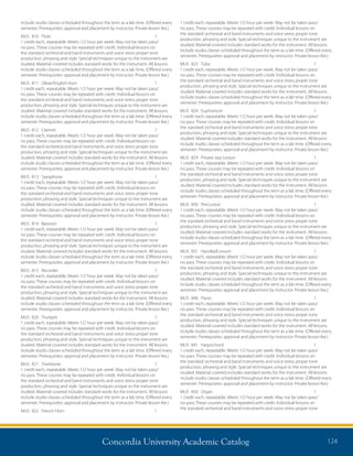 Concordia University Academic Catalog 124
1 credit each, repeatable. Meets 1/2 hour per week. May not be taken pass/
no pass. These courses may be repeated with credit. Individual lessons on
the standard orchestral and band instruments and voice stress proper tone
production, phrasing and style. Special techniques unique to the instrument are
studied. Material covered includes standard works for the instrument. All lessons
include studio classes scheduled throughout the term as a lab time. (Offered every
semester. Prerequisites: approval and placement by instructor. Private lesson fee.)
MUS	823	 Tuba	 1	
1 credit each, repeatable. Meets 1/2 hour per week. May not be taken pass/
no pass. These courses may be repeated with credit. Individual lessons on
the standard orchestral and band instruments and voice stress proper tone
production, phrasing and style. Special techniques unique to the instrument are
studied. Material covered includes standard works for the instrument. All lessons
include studio classes scheduled throughout the term as a lab time. (Offered every
semester. Prerequisites: approval and placement by instructor. Private lesson fee.)
MUS	824	 Euphonium	 1	
1 credit each, repeatable. Meets 1/2 hour per week. May not be taken pass/
no pass. These courses may be repeated with credit. Individual lessons on
the standard orchestral and band instruments and voice stress proper tone
production, phrasing and style. Special techniques unique to the instrument are
studied. Material covered includes standard works for the instrument. All lessons
include studio classes scheduled throughout the term as a lab time. (Offered every
semester. Prerequisites: approval and placement by instructor. Private lesson fee.)
MUS	 829	 Private Jazz Lesson	 1	
1 credit each, repeatable. Meets 1/2 hour per week. May not be taken pass/
no pass. These courses may be repeated with credit. Individual lessons on
the standard orchestral and band instruments and voice stress proper tone
production, phrasing and style. Special techniques unique to the instrument are
studied. Material covered includes standard works for the instrument. All lessons
include studio classes scheduled throughout the term as a lab time. (Offered every
semester. Prerequisites: approval and placement by instructor. Private lesson fee.)
MUS	830	 Percussion	 1	
1 credit each, repeatable. Meets 1/2 hour per week. May not be taken pass/
no pass. These courses may be repeated with credit. Individual lessons on
the standard orchestral and band instruments and voice stress proper tone
production, phrasing and style. Special techniques unique to the instrument are
studied. Material covered includes standard works for the instrument. All lessons
include studio classes scheduled throughout the term as a lab time. (Offered every
semester. Prerequisites: approval and placement by instructor. Private lesson fee.)
MUS	 831	 Handbell Lesson	 1	
1 credit each, repeatable. Meets 1/2 hour per week. May not be taken pass/
no pass. These courses may be repeated with credit. Individual lessons on
the standard orchestral and band instruments and voice stress proper tone
production, phrasing and style. Special techniques unique to the instrument are
studied. Material covered includes standard works for the instrument. All lessons
include studio classes scheduled throughout the term as a lab time. (Offered every
semester. Prerequisites: approval and placement by instructor. Private lesson fee.)
MUS	840	 Piano	 1	
1 credit each, repeatable. Meets 1/2 hour per week. May not be taken pass/
no pass. These courses may be repeated with credit. Individual lessons on
the standard orchestral and band instruments and voice stress proper tone
production, phrasing and style. Special techniques unique to the instrument are
studied. Material covered includes standard works for the instrument. All lessons
include studio classes scheduled throughout the term as a lab time. (Offered every
semester. Prerequisites: approval and placement by instructor. Private lesson fee.)
MUS	841	 Harpsichord	 1	
1 credit each, repeatable. Meets 1/2 hour per week. May not be taken pass/
no pass. These courses may be repeated with credit. Individual lessons on
the standard orchestral and band instruments and voice stress proper tone
production, phrasing and style. Special techniques unique to the instrument are
studied. Material covered includes standard works for the instrument. All lessons
include studio classes scheduled throughout the term as a lab time. (Offered every
semester. Prerequisites: approval and placement by instructor. Private lesson fee.)
MUS	850	 Organ	 1	
1 credit each, repeatable. Meets 1/2 hour per week. May not be taken pass/
no pass. These courses may be repeated with credit. Individual lessons on
the standard orchestral and band instruments and voice stress proper tone
include studio classes scheduled throughout the term as a lab time. (Offered every
semester. Prerequisites: approval and placement by instructor. Private lesson fee.)
MUS	810	 Flute	 1	
1 credit each, repeatable. Meets 1/2 hour per week. May not be taken pass/
no pass. These courses may be repeated with credit. Individual lessons on
the standard orchestral and band instruments and voice stress proper tone
production, phrasing and style. Special techniques unique to the instrument are
studied. Material covered includes standard works for the instrument. All lessons
include studio classes scheduled throughout the term as a lab time. (Offered every
semester. Prerequisites: approval and placement by instructor. Private lesson fee.)
MUS	 811	 Oboe/English Horn	 1	
1 credit each, repeatable. Meets 1/2 hour per week. May not be taken pass/
no pass. These courses may be repeated with credit. Individual lessons on
the standard orchestral and band instruments and voice stress proper tone
production, phrasing and style. Special techniques unique to the instrument are
studied. Material covered includes standard works for the instrument. All lessons
include studio classes scheduled throughout the term as a lab time. (Offered every
semester. Prerequisites: approval and placement by instructor. Private lesson fee.)
MUS	812	 Clarinet	 1	
1 credit each, repeatable. Meets 1/2 hour per week. May not be taken pass/
no pass. These courses may be repeated with credit. Individual lessons on
the standard orchestral and band instruments and voice stress proper tone
production, phrasing and style. Special techniques unique to the instrument are
studied. Material covered includes standard works for the instrument. All lessons
include studio classes scheduled throughout the term as a lab time. (Offered every
semester. Prerequisites: approval and placement by instructor. Private lesson fee.)
MUS	813	 Saxophone	 1	
1 credit each, repeatable. Meets 1/2 hour per week. May not be taken pass/
no pass. These courses may be repeated with credit. Individual lessons on
the standard orchestral and band instruments and voice stress proper tone
production, phrasing and style. Special techniques unique to the instrument are
studied. Material covered includes standard works for the instrument. All lessons
include studio classes scheduled throughout the term as a lab time. (Offered every
semester. Prerequisites: approval and placement by instructor. Private lesson fee.)
MUS	814	 Bassoon	 1	
1 credit each, repeatable. Meets 1/2 hour per week. May not be taken pass/
no pass. These courses may be repeated with credit. Individual lessons on
the standard orchestral and band instruments and voice stress proper tone
production, phrasing and style. Special techniques unique to the instrument are
studied. Material covered includes standard works for the instrument. All lessons
include studio classes scheduled throughout the term as a lab time. (Offered every
semester. Prerequisites: approval and placement by instructor. Private lesson fee.)
MUS	815	 Recorder	 1	
1 credit each, repeatable. Meets 1/2 hour per week. May not be taken pass/
no pass. These courses may be repeated with credit. Individual lessons on
the standard orchestral and band instruments and voice stress proper tone
production, phrasing and style. Special techniques unique to the instrument are
studied. Material covered includes standard works for the instrument. All lessons
include studio classes scheduled throughout the term as a lab time. (Offered every
semester. Prerequisites: approval and placement by instructor. Private lesson fee.)
MUS	820	 Trumpet	 1	
1 credit each, repeatable. Meets 1/2 hour per week. May not be taken pass/
no pass. These courses may be repeated with credit. Individual lessons on
the standard orchestral and band instruments and voice stress proper tone
production, phrasing and style. Special techniques unique to the instrument are
studied. Material covered includes standard works for the instrument. All lessons
include studio classes scheduled throughout the term as a lab time. (Offered every
semester. Prerequisites: approval and placement by instructor. Private lesson fee.)
MUS	821	 Trombone	 1	
1 credit each, repeatable. Meets 1/2 hour per week. May not be taken pass/
no pass. These courses may be repeated with credit. Individual lessons on
the standard orchestral and band instruments and voice stress proper tone
production, phrasing and style. Special techniques unique to the instrument are
studied. Material covered includes standard works for the instrument. All lessons
include studio classes scheduled throughout the term as a lab time. (Offered every
semester. Prerequisites: approval and placement by instructor. Private lesson fee.)
MUS	 822	 French Horn	 1	
 