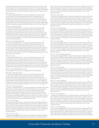 Concordia University Academic Catalog 125
lessons with the instructor’s approval. Honors lessons may be taken in conjunction
with recital preparation. All lessons include studio classes scheduled throughout
the term as a lab time. (Offered every semester. Prerequisites: music reading ability,
previous study at the 800 level and/or approval and placement by instructor.
Private lesson fee.)
MUS	 902	 Honors Cello	 2	
2 credits each, repeatable. Meets 1 hour per week. May not be taken pass/no pass.
Each of the above 800 level individual lessons may be taken as weekly one-hour
lessons with the instructor’s approval. Honors lessons may be taken in conjunction
with recital preparation. All lessons include studio classes scheduled throughout
the term as a lab time. (Offered every semester. Prerequisites: music reading ability,
previous study at the 800 level and/or approval and placement by instructor.
Private lesson fee.)
MUS	 903	 Honors String Bass	 2	
2 credits each, repeatable. Meets 1 hour per week. May not be taken pass/no pass.
Each of the above 800 level individual lessons may be taken as weekly one-hour
lessons with the instructor’s approval. Honors lessons may be taken in conjunction
with recital preparation. All lessons include studio classes scheduled throughout
the term as a lab time. (Offered every semester. Prerequisites: music reading ability,
previous study at the 800 level and/or approval and placement by instructor.
Private lesson fee.)
MUS	 910	 Honors Flute	 2	
2 credits each, repeatable. Meets 1 hour per week. May not be taken pass/no pass.
Each of the above 800 level individual lessons may be taken as weekly one-hour
lessons with the instructor’s approval. Honors lessons may be taken in conjunction
with recital preparation. All lessons include studio classes scheduled throughout
the term as a lab time. (Offered every semester. Prerequisites: music reading ability,
previous study at the 800 level and/or approval and placement by instructor.
Private lesson fee.)
MUS	 911	 Honors Oboe/English Horn	 2	
2 credits each, repeatable. Meets 1 hour per week. May not be taken pass/no pass.
Each of the above 800 level individual lessons may be taken as weekly one-hour
lessons with the instructor’s approval. Honors lessons may be taken in conjunction
with recital preparation. All lessons include studio classes scheduled throughout
the term as a lab time. (Offered every semester. Prerequisites: music reading ability,
previous study at the 800 level and/or approval and placement by instructor.
Private lesson fee.)
MUS	 912	 Honors Clarinet	 2	
2 credits each, repeatable. Meets 1 hour per week. May not be taken pass/no pass.
Each of the above 800 level individual lessons may be taken as weekly one-hour
lessons with the instructor’s approval. Honors lessons may be taken in conjunction
with recital preparation. All lessons include studio classes scheduled throughout
the term as a lab time. (Offered every semester. Prerequisites: music reading ability,
previous study at the 800 level and/or approval and placement by instructor.
Private lesson fee.)
MUS	 913	 Honors Saxophone	 2	
2 credits each, repeatable. Meets 1 hour per week. May not be taken pass/no pass.
Each of the above 800 level individual lessons may be taken as weekly one-hour
lessons with the instructor’s approval. Honors lessons may be taken in conjunction
with recital preparation. All lessons include studio classes scheduled throughout
the term as a lab time. (Offered every semester. Prerequisites: music reading ability,
previous study at the 800 level and/or approval and placement by instructor.
Private lesson fee.)
MUS	 914	 Honors Bassoon	 2	
2 credits each, repeatable. Meets 1 hour per week. May not be taken pass/no pass.
Each of the above 800 level individual lessons may be taken as weekly one-hour
lessons with the instructor’s approval. Honors lessons may be taken in conjunction
with recital preparation. All lessons include studio classes scheduled throughout
the term as a lab time. (Offered every semester. Prerequisites: music reading ability,
previous study at the 800 level and/or approval and placement by instructor.
Private lesson fee.)
MUS	 915	 Honors Recorder	 2	
2 credits each, repeatable. Meets 1 hour per week. May not be taken pass/no pass.
Each of the above 800 level individual lessons may be taken as weekly one-hour
lessons with the instructor’s approval. Honors lessons may be taken in conjunction
with recital preparation. All lessons include studio classes scheduled throughout
the term as a lab time. (Offered every semester. Prerequisites: music reading ability,
production, phrasing and style. Special techniques unique to the instrument are
studied. Material covered includes standard works for the instrument. All lessons
include studio classes scheduled throughout the term as a lab time. (Offered every
semester. Prerequisites: approval and placement by instructor. Private lesson fee.)
MUS	860	 Voice	 1	
1 credit each, repeatable. Meets 1/2 hour per week. May not be taken pass/
no pass. These courses may be repeated with credit. Individual lessons on
the standard orchestral and band instruments and voice stress proper tone
production, phrasing and style. Special techniques unique to the instrument are
studied. Material covered includes standard works for the instrument. All lessons
include studio classes scheduled throughout the term as a lab time. (Offered every
semester. Prerequisites: approval and placement by instructor. Private lesson fee.)
MUS	 861	 Popular/Jazz Voice	 1	
1 credit each, repeatable. Meets 1/2 hour per week. May not be taken pass/
no pass. These courses may be repeated with credit. Individual lessons on
the standard orchestral and band instruments and voice stress proper tone
production, phrasing and style. Special techniques unique to the instrument are
studied. Material covered includes standard works for the instrument. All lessons
include studio classes scheduled throughout the term as a lab time. (Offered
every semester. Prerequisites: 4 semesters of MUS860; approval and placement by
instructor. Private lesson fee.)
MUS	 861	 Private Vocal Jazz Lesson	 1	
1 credit each, repeatable. Meets 1/2 hour per week. May not be taken pass/
no pass. These courses may be repeated with credit. Individual lessons on
the standard orchestral and band instruments and voice stress proper tone
production, phrasing and style. Special techniques unique to the instrument are
studied. Material covered includes standard works for the instrument. All lessons
include studio classes scheduled throughout the term as a lab time. (Offered
every semester. Prerequisites: 4 semesters of MUS860; approval and placement by
instructor. Private lesson fee.)
MUS	870	 Guitar	 1	
1 credit each, repeatable. Meets 1/2 hour per week. May not be taken pass/
no pass. These courses may be repeated with credit. Individual lessons on
the standard orchestral and band instruments and voice stress proper tone
production, phrasing and style. Special techniques unique to the instrument are
studied. Material covered includes standard works for the instrument. All lessons
include studio classes scheduled throughout the term as a lab time. (Offered every
semester. Prerequisites: approval and placement by instructor. Private lesson fee.)
MUS	 872	 Private Electronic Music Lesso	 1	
Private weekly 1/2 hour lesson in using electronic music technology.
MUS	 880	 Conducting Lessons	 1	
1 credit each, repeatable. Meets 1/2 hour per week. May not be taken pass/
no pass. These courses may be repeated with credit. Individual lessons on
the standard orchestral and band instruments and voice stress proper tone
production, phrasing and style. Special techniques unique to the instrument are
studied. Material covered includes standard works for the instrument. All lessons
include studio classes scheduled throughout the term as a lab time. (Offered every
semester. Prerequisites: approval and placement by instructor. Private lesson fee.)
MUS	 890	 Composition Lessons	 1	
1 credit each, repeatable. Meets 1/2 hour per week. May not be taken pass/no pass.
These courses may be repeated with credit. Individual lessons on the standard
orchestral and band instruments and voice stress proper tone production,
phrasing and style. Special techniques unique to the instrument are studied.
Material covered includes standard works for the instrument. All lessons include
studio classes scheduled throughout the term as a lab time. This course is open to
students who have had MUS201. (Offered every semester. Prerequisites: MUS201;
approval and placement by instructor. Private lesson fee.)
MUS	 900	 Honors Violin	 2	
2 credits each, repeatable. Meets 1 hour per week. May not be taken pass/no pass.
Each of the above 800 level individual lessons may be taken as weekly one-hour
lessons with the instructor’s approval. Honors lessons may be taken in conjunction
with recital preparation. All lessons include studio classes scheduled throughout
the term as a lab time. (Offered every semester. Prerequisites: music reading ability,
previous study at the 800 level and/or approval and placement by instructor.
Private lesson fee.)
MUS	 901	 Honors Viola	 2	
2 credits each, repeatable. Meets 1 hour per week. May not be taken pass/no pass.
Each of the above 800 level individual lessons may be taken as weekly one-hour
 
