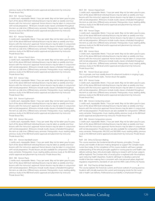 Concordia University Academic Catalog 126
MUS	 941	 Honors Harpsichord	 2	
2 credits each, repeatable. Meets 1 hour per week. May not be taken pass/no pass.
Each of the above 800 level individual lessons may be taken as weekly one-hour
lessons with the instructor’s approval. Honors lessons may be taken in conjunction
with recital preparation. All lessons include studio classes scheduled throughout
the term as a lab time. (Offered every semester. Prerequisites: music reading ability,
previous study at the 800 level and/or approval and placement by instructor.
Private lesson fee.)
MUS	 950	 Honors Organ	 2	
2 credits each, repeatable. Meets 1 hour per week. May not be taken pass/no pass.
Each of the above 800 level individual lessons may be taken as weekly one-hour
lessons with the instructor’s approval. Honors lessons may be taken in conjunction
with recital preparation. All lessons include studio classes scheduled throughout
the term as a lab time. (Offered every semester. Prerequisites: music reading ability,
previous study at the 800 level and/or approval and placement by instructor.
Private lesson fee.)
MUS	 960	 Honors Voice	 2	
2 credits each, repeatable. Meets 1 hour per week. May not be taken pass/no pass.
Each of the above 800 level individual lessons may be taken as weekly one-hour
lessons with the instructor’s approval. Honors lessons may be taken in conjunction
with recital preparation. All lessons include studio classes scheduled throughout
the term as a lab time. (Offered every semester. Prerequisites: music reading ability,
previous study at the 800 level and/or approval and placement by instructor.
Private lesson fee.)
MUS	 961	 Honors Vocal Jazz Lesson	 2	
This is a private, one hour weekly lesson for advanced students in singing in jazz,
pop, and musical theatre styles. Honors lesson fee applies.
MUS	 970	 Honors Guitar	 2	
2 credits each, repeatable. Meets 1 hour per week. May not be taken pass/no pass.
Each of the above 800 level individual lessons may be taken as weekly one-hour
lessons with the instructor’s approval. Honors lessons may be taken in conjunction
with recital preparation. All lessons include studio classes scheduled throughout
the term as a lab time. (Offered every semester. Prerequisites: music reading ability,
previous study at the 800 level and/or approval and placement by instructor.
Private lesson fee.)
MUS	 980	 Honors Conducting Lesson	 2	
2 credits each, repeatable. Meets 1 hour per week. May not be taken pass/no pass.
Each of the above 800 level individual lessons may be taken as weekly one-hour
lessons with the instructors approval. Honors lessons may be taken in conjunction
with recital preparation. Private lessons are also available for composition. (Offered
every semester. Prerequisites: music reading ability, previous study at the 800 level
and/or approval and placement by instructor. Private lesson fee.)
MUS	 990	 Honors Composition Lessons	 2	
2 credits each, repeatable. Meets 1 hour per week. May not be taken pass/no pass.
Each of the above 800 level individual lessons may be taken as weekly one-hour
lessons with the instructors approval. Honors lessons may be taken in conjunction
with recital preparation. Private lessons are also available for composition. (Offered
every semester. Prerequisites: MUS202 and MUS890; music reading ability, previous
study at the 800 level and/or approval and placement by instructor. Private lesson
fee.)
NUR	 330	 Ethics  Decision Making	 4	
This course examines the fundamental ethical theories, principles, Christian
virtues, and models of decision-making designed, to support the complex issues
nurses face today. At the completion of this course students will have a greater
understanding of the ethical principles applied to nursing practice and health care
delivery settings. Basic ethical principles relating to research with human subjects
will be explored. The Christian ethic of social justice is explored with the emphasis
upon reducing health disparities. Students will begin to develop a personal
model of decision making that is consistent with core personal values, legal and
regulatory requirements, standards of care and the ANA Code of Ethics for Nurses.
NUR	 345	 Prof. Practice  Role Develpmt	 4	
This course explores the historical, current, and future outlook of nursing practice.
Students will critically examine the current and emerging trends for the nurse’s
role in health care delivery. Professional accountability is emphasized through
previous study at the 800 level and/or approval and placement by instructor.
Private lesson fee.)
MUS	 920	 Honors Trumpet	 2	
2 credits each, repeatable. Meets 1 hour per week. May not be taken pass/no pass.
Each of the above 800 level individual lessons may be taken as weekly one-hour
lessons with the instructor’s approval. Honors lessons may be taken in conjunction
with recital preparation. All lessons include studio classes scheduled throughout
the term as a lab time. (Offered every semester. Prerequisites: music reading ability,
previous study at the 800 level and/or approval and placement by instructor.
Private lesson fee.)
MUS	 921	 Honors Trombone	 2	
2 credits each, repeatable. Meets 1 hour per week. May not be taken pass/no pass.
Each of the above 800 level individual lessons may be taken as weekly one-hour
lessons with the instructor’s approval. Honors lessons may be taken in conjunction
with recital preparation. All lessons include studio classes scheduled throughout
the term as a lab time. (Offered every semester. Prerequisites: music reading ability,
previous study at the 800 level and/or approval and placement by instructor.
Private lesson fee.)
MUS	 922	 Honors French Horn	 2	
2 credits each, repeatable. Meets 1 hour per week. May not be taken pass/no pass.
Each of the above 800 level individual lessons may be taken as weekly one-hour
lessons with the instructor’s approval. Honors lessons may be taken in conjunction
with recital preparation. All lessons include studio classes scheduled throughout
the term as a lab time. (Offered every semester. Prerequisites: music reading ability,
previous study at the 800 level and/or approval and placement by instructor.
Private lesson fee.)
MUS	 923	 Honors Tuba	 2	
2 credits each, repeatable. Meets 1 hour per week. May not be taken pass/no pass.
Each of the above 800 level individual lessons may be taken as weekly one-hour
lessons with the instructor’s approval. Honors lessons may be taken in conjunction
with recital preparation. All lessons include studio classes scheduled throughout
the term as a lab time. (Offered every semester. Prerequisites: music reading ability,
previous study at the 800 level and/or approval and placement by instructor.
Private lesson fee.)
MUS	 924	 Honors Euphonium	 2	
2 credits each, repeatable. Meets 1 hour per week. May not be taken pass/no pass.
Each of the above 800 level individual lessons may be taken as weekly one-hour
lessons with the instructor’s approval. Honors lessons may be taken in conjunction
with recital preparation. All lessons include studio classes scheduled throughout
the term as a lab time. (Offered every semester. Prerequisites: music reading ability,
previous study at the 800 level and/or approval and placement by instructor.
Private lesson fee.)
MUS	 930	 Honors Percussion	 2	
2 credits each, repeatable. Meets 1 hour per week. May not be taken pass/no pass.
Each of the above 800 level individual lessons may be taken as weekly one-hour
lessons with the instructor’s approval. Honors lessons may be taken in conjunction
with recital preparation. All lessons include studio classes scheduled throughout
the term as a lab time. (Offered every semester. Prerequisites: music reading ability,
previous study at the 800 level and/or approval and placement by instructor.
Private lesson fee.)
MUS	 931	 Honors Handbell Lesson	 2	
2 credits each, repeatable. Meets 1 hour per week. May not be taken pass/no pass.
Each of the above 800 level individual lessons may be taken as weekly one-hour
lessons with the instructors approval. Honors lessons may be taken in conjunction
with recital preparation. Private lessons are also available for composition. (Offered
every semester. Prerequisites: music reading ability, previous study at the 800 level
and/or approval and placement by instructor. Private lesson fee.)
MUS	 940	 Honors Piano	 2	
2 credits each, repeatable. Meets 1 hour per week. May not be taken pass/no pass.
Each of the above 800 level individual lessons may be taken as weekly one-hour
lessons with the instructor’s approval. Honors lessons may be taken in conjunction
with recital preparation. All lessons include studio classes scheduled throughout
the term as a lab time. (Offered every semester. Prerequisites: music reading ability,
previous study at the 800 level and/or approval and placement by instructor.
Private lesson fee.)
 
