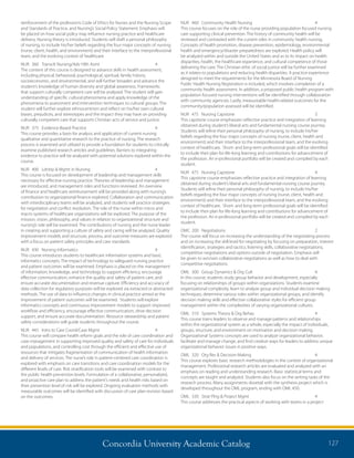 Concordia University Academic Catalog 127
NUR	 460	 Community Health Nursing	 4	
This course focuses on the role of the nurse providing population focused nursing
care supporting clinical prevention. The history of community health will be
reviewed and contrasted with the current roles in community health nursing.
Concepts of health promotion, disease prevention, epidemiology, environmental
health and emergency/disaster preparedness are explored. Health policy will
be analyzed within and outside the United States and as to its impact on health
disparities, health, the healthcare experience, and cultural competence of those
delivering the care. The Christian ethic of social justice will be further examined
as it relates to populations and reducing health disparities. A practice experience
designed to meet the requirements for the Minnesota Board of Nursing
Public Health Nursing Registration is included, which involves completion of a
community health assessment. In addition, a proposed public health program with
population focused nursing interventions will be identified through collaboration
with community agencies. Lastly, measureable health-related outcomes for the
community/population assessed will be identified.
NUR	 475	 Nursing Capstone	 3	
This capstone course emphasizes reflective practice and integration of learning
obtained during student’s liberal arts and fundamental nursing course journey.
Students will refine their personal philosophy of nursing, to include his/her
beliefs regarding the four major concepts of nursing (nurse, client, health and
environment) and their interface to the interprofessional team, and the evolving
context of healthcare. Short- and long-term professional goals will be identified
to include their plan for life-long learning and contributions for advancement of
the profession. An e-professional portfolio will be created and compiled by each
student.
NUR	 475	 Nursing Capstone	 4	
This capstone course emphasizes reflective practice and integration of learning
obtained during student’s liberal arts and fundamental nursing course journey.
Students will refine their personal philosophy of nursing, to include his/her
beliefs regarding the four major concepts of nursing (nurse, client, health and
environment) and their interface to the interprofessional team, and the evolving
context of healthcare. Short- and long-term professional goals will be identified
to include their plan for life-long learning and contributions for advancement of
the profession. An e-professional portfolio will be created and compiled by each
student.
OMC	200	 Negotiations	 2	
The course will focus on increasing the understanding of the negotiating process
and on increasing the skill level for negotiating by focusing on preparation, interest
identification, strategies and tactics, listening skills, collaborative negotiations,
competitive negotiations and options outside of negotiation. Emphasis will
be given to win/win collaborative negotiations as well as how to deal with
competitive negotiations.
OML	 300	 Group Dynamics  Org Cult	 4	
In this course, students study group behavior and development, especially
focusing on relationships of groups within organizations. Students examine
organizational complexity, learn to analyze group and individual decision making
techniques, determine various roles within organizational groups, and identify
decision making skills and effective collaborative styles for efficient group
management within the complexities of varying organizational cultures.
OML	 310	 Systems Theory  Org Behav	 4	
This course trains leaders to observe and manage patterns and relationships
within the organizational system as a whole, especially the impact of individuals,
groups, structure, and environment on motivation and decision making.
Organizational Systems concepts are used to analyze organizational behavior,
facilitate and manage change, and find creative ways for leaders to address unique
organizational behavior issues in positive ways.
OML	 320	 Org Res  Decision Making	 4	
This course explores basic research methodologies in the context of organizational
management. Professional research articles are evaluated and analyzed with an
emphasis on reading and understanding research. Basic statistical terms and
concepts are taught and analyzed. Students also focus on the writing tasks of the
research process. Many assignments dovetail with the synthesis project which is
developed throughout the OML program, ending with OML 450.
OML	 330	 Strat Plng  Project Mgmt	 4	
This course addresses the practical aspects of working with teams in a project
reinforcement of the profession’s Code of Ethics for Nurses and the Nursing Scope
and Standards of Practice, and Nursing’s Social Policy Statement. Emphasis will
be placed on how social policy may influence nursing practice and healthcare
delivery. Nursing theory is introduced. Students will draft a personal philosophy
of nursing, to include his/her beliefs regarding the four major concepts of nursing
(nurse, client, health, and environment) and their interface to the interprofessional
team, and the evolving context of healthcare.
NUR	 360	 Transclt Nursing/Adv Hlth Asmt	 4	
The content of this course is designed to advance skills in health assessment,
including physical, behavioral, psychological, spiritual, family history,
socioeconomic, and environmental, and will further broaden and advance the
student’s knowledge of human diversity and global awareness. Frameworks
that support culturally competent care will be analyzed. The student will gain
understanding of specific cultural phenomena and apply knowledge of the
phenomena to assessment and intervention techniques to cultural groups. The
student will further explore ethnocentrism and reflect on his/her own cultural
biases, prejudices, and stereotypes and the impact they may have on providing
culturally competent care that supports Christian acts of service and justice.
NUR	 375	 Evidence-Based Practice	 4	
This course provides a basis for analysis and application of current nursing
qualitative and quantitative research to the practice of nursing. The research
process is examined and utilized to provide a foundation for students to critically
examine published research articles and guidelines. Barriers to integrating
evidence to practice will be analyzed with potential solutions explored within the
course.
NUR	 400	 Ldrshp  Mgmt in Nursing	 4	
This course is focused on development of leadership and management skills
necessary for effective nursing practice. Theories of leadership and management
are introduced, and management roles and functions reviewed. An overview
of finance and healthcare reimbursement will be provided along with nursing’s
contribution to organizational finance explored. Collaboration and communication
with interdisciplinary teams will be analyzed, and students will practice strategies
for negotiation and conflict resolution. The role of the nurse within micro and
macro systems of healthcare organizations will be explored. The purpose of the
mission, vision, philosophy, and values in relation to organizational structure and
nursing’s role will be examined. The contributions of nursing and the nurse leader
in creating and supporting a culture of safety and caring will be analyzed. Quality
improvement models and structure, process, and outcome measures are explored
with a focus on patient safety principles and care standards.
NUR	 430	 Nursing Informatics	 4	
This course introduces students to healthcare information systems and basic
informatics concepts. The impact of technology to safeguard nursing practice
and patient outcomes will be examined. Emphasis is placed on the management
of information, knowledge, and technology to support efficiency, encourage
effective communication, enhance the quality and safety of patient care, and
ensure accurate documentation and revenue capture. Efficiency and accuracy of
data collection for regulatory purposes will be explored via extracted or abstracted
methods. The use of data to influence changes in clinical practice aimed at the
improvement of patient outcomes will be examined. Students will explore
informatics concepts and continuous improvement models to support improved
workflow and efficiency, encourage effective communication, drive decision
support, and ensure accurate documentation. Resource stewardship and patient
safety considerations will guide students throughout the course.
NUR	 445	 Intro to Care Coord/Case Mgmt	 4	
This course will compare health reform goals and the role of care coordination and
case management in supporting improved quality and safety of care for individuals
and populations, and controlling cost through the efficient and effective use of
resources that mitigates fragmentation of communication of health information
and delivery of services. The nurse’s role in patient-centered care coordination is
explored with emphasis on care transitions and care coordination models for the
different levels of care. Risk stratification tools will be examined with contrast to
the public health prevention levels. Formulation of a collaborative, personalized,
and proactive care plan to address the patient’s needs and health risks based on
their prevention level of risk will be explored. Ongoing evaluation methods with
measurable outcomes will be identified with discussion of care plan revision based
on the outcomes.
 