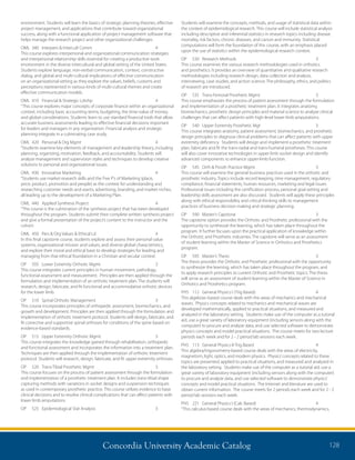 Concordia University Academic Catalog 128
Students will examine the concepts, methods, and usage of statistical data within
the context of epidemiological research. This course will include statistical analysis
including descriptive and inferential statistics in research topics including disease
mortality, risk factors, chronic diseases, and cancer and immunity. Statistical
computations will form the foundation of this course, with an emphasis placed
upon the use of statistics within the epidemiological research context.
OP	 530	 Research Methods	 3	
This course examines the various research methodologies used in orthotics
and prosthetics. It provides an overview of quantitative and qualitative research
methodologies including research design, data collection and analysis,
interviewing, case studies, and action science. The philosophy, ethics, and politics
of research are introduced.
OP	 535	 Trans-Femoral Prosthetic Mgmt	 3	
This course emphasizes the process of patient assessment through the formulation
and implementation of a prosthetic treatment plan. It integrates anatomy,
biomechanics, prosthetic design principles and material science to analyze clinical
challenges that can affect patients with high-level lower limb amputations.
OP	 540	 Upper Extremity Prosthetic Mgt	 3	
This course integrates anatomy, patient assessment, biomechanics, and prosthetic
design principles to diagnose clinical problems that can affect patients with upper
extremity deficiency. Students will design and implement a prosthetic treatment
plan, fabricate and fit the trans-radial and trans-humeral prostheses. This course
will also cover innovative technologies in upper limb socket design and identify
advanced components to enhance upper-limb function.
OP	 545	 Orth  Prosth Practice Mgmt	 3	
This course will examine the general business practices used in the orthotic and
prosthetic industry. Topics include record keeping, time management, regulatory
compliance, financial statements, human resources, marketing and legal issues.
Professional issues including the certification process, personal goal setting and
leadership skills assessment are also discussed. Students will apply these principles
along with ethical responsibility and critical thinking skills to management
practices of business decision making and strategic planning.
OP	 590	 Master’s Capstone	 3	
The capstone option provides the Orthotic and Prosthetic professional with the
opportunity to synthesize the learning, which has taken place throughout the
program. It further focuses upon the practical application of knowledge within
the Orthotic and Prosthetic industries. The capstone will serve as an assessment
of student learning within the Master of Science in Orthotics and Prosthetics
program.
OP	 595	 Master’s Thesis	 3	
The thesis provides the Orthotic and Prosthetic professional with the opportunity
to synthesize the learning, which has taken place throughout the program, and
to apply research principles to current Orthotic and Prosthetic topics. The thesis
will serve as an assessment of student learning within the Master of Science in
Orthotics and Prosthetics program.
PHS	 112	 General Physics I (Trig Based)	 4	
This algebraic-based course deals with the areas of mechanics and mechanical
waves. Physics concepts related to mechanics and mechanical waves are
developed mathematically, applied to practical situations, and measured and
analyzed in the laboratory setting. Students make use of the computer as a tutorial
aid, use a great variety of laboratory equipment (including sensors along with the
computer) to procure and analyze data, and use selected software to demonstrate
physics concepts and model practical situations. The course meets for two lecture
periods each week and for 2 - 2 period lab sessions each week.
PHS	 113	 General Physics II-Trig Based	 4	
This algebra/trigonometry-based course deals with the areas of electricity,
magnetism, light, optics, and modern physics. Physics’concepts related to these
topics are presented, applied to practical situations, and measured and analyzed in
the laboratory setting. Students make use of the computer as a tutorial aid, use a
great variety of laboratory equipment (including sensors along with the computer)
to procure and analyze data, and use selected software to demonstrate physics’
concepts and model practical situations. The Internet and literature are used to
obtain current information. The course meets for 2 periods each week and for 2 - 2
period lab sessions each week.
PHS	 221	 General Physics I (Calc Based)	 4	
“This calculus-based course deals with the areas of mechanics, thermodynamics,
environment. Students will learn the basics of strategic planning theories, effective
project management, and applications that contribute toward organizational
success, along with a functional application of project management software that
helps manage the research project and other organizational challenges
OML	 340	 Interpers  Intercult Comm	 4	
This course explores interpersonal and organizational communication strategies
and interpersonal relationship skills essential for creating a productive work
environment in the diverse intercultural and global setting of the United States.
Students explore language, non-verbal communication, context, constructive
dialog, and global and multi-cultural implications of effective communication
on an organizational setting as they explore the values, beliefs, customs and
perceptions represented in various kinds of multi-cultural themes and create
effective communication models.
OML	 410	 Financial  Strategic Ldrshp	 4	
“This course explores major concepts of corporate finance within an organizational
context, including basic accounting terms, budgeting, the time-value of money,
and global considerations. Students learn to use standard financial tools that allow
accurate business assessments leading to effective financial decisions important
for leaders and managers in any organization. Financial analysis and strategic
planning integrate in a culminating case study.
OML	 420	 Personal  Org Mgmt	 4	
“Students examine key elements of management and leadership theory, including
planning, organizing, motivation, feedback, and accountability. Students will
analyze management and supervision styles and techniques to develop creative
solutions to personal and organizational issues.
OML	 430	 Innovative Marketing	 4	
“Students use market research skills and the Five P’s of Marketing (place,
price, product, promotion and people) as the context for understanding and
researching customer needs and wants, advertising, branding, and market niches,
all leading up to the development of a Marketing Plan.
OML	 440	 Applied Synthesis Project	 4	
“This course is the culmination of the synthesis project that has been developed
throughout the program. Students submit their complete written synthesis project
and give a formal presentation of the project’s content to the instructor and the
cohort.
OML	 450	 Pers  Org Values  Ethical Ld	 4	
In this final capstone course, students explore and assess their personal value
systems, organizational mission and values, and diverse global characteristics,
and explore their moral and ethical base to develop strategies for leading and
managing from that ethical foundation in a Christian and secular context.
OP	 505	 Lower Extremity Orthotic Mgmt	 3	
This course integrates current principles in human movement, pathology,
functional assessment and measurement. Principles are then applied through the
formulation and implementation of an orthotic treatment plan. The students will
research, design, fabricate, and fit functional and accommodative orthotic devices
for the lower limb.
OP	 510	 Spinal Orthotic Management	 3	
This course incorporates principles of orthopedic assessment, biomechanics, and
growth and development. Principles are then applied through the formulation and
implementation of orthotic treatment protocol. Students will design, fabricate, and
fit corrective and supportive spinal orthoses for conditions of the spine based on
evidence-based standards.
OP	 515	 Upper Extremity Orthotic Mgmt	 3	
This course integrates the knowledge gained through rehabilitation, orthopedic
and functional assessment and incorporates the information into a treatment plan.
Techniques are then applied through the implementation of orthotic treatment
protocol. Students will research, design, fabricate, and fit upper extremity orthoses.
OP	 520	 Trans-Tibial Prosthetic Mgmt	 3	
This course focuses on the process of patient assessment through the formulation
and implementation of a prosthetic treatment plan. It includes trans-tibial shape
capturing methods with variations in socket designs and suspension techniques
as used in contemporary prosthetic practice. This course utilizes evidence to base
clinical decisions and to resolve clinical complications that can affect patients with
lower limb amputations.
OP	 525	 Epidemiological Stat Analysis	 3	
 