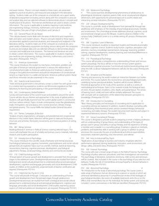 Concordia University Academic Catalog 129
PSY	 220	 Adolescent Psychology	
4	 “This course examines developmental phenomena of adolescence, its
physiological, emotional, cognitive, parent-child, social, vocational and religious
dimensions, with opportunity for personal exposure to youth’s needs and
interacting societal institutions. (Prerequisite: PSY101)
PSY	 230	 Lifespan Developmental Psy	 4	
This course is a scientific study of development from prenatal life through late
adulthood, with emphasis on the interplay of psychological processes, heredity
and environment. This chronological review addresses physical, cognitive, social
and emotional changes across the lifespan. Students observe children in the
campus Early Childhood Center or in a similar setting off campus. (Prerequisites:
PSY 101)
PSY	 300	 Cognition, Learn  Memory	 4	
“This course introduces students to important insights and theoretical principles
of modern cognitive science. Students study human cognition, perception and
attention, memory, knowledge representation, language, reasoning, problem
solving, cognitive development, creativity, learning, and individual differences in
cognition. (Prerequisite: PSY101)
PSY	 310	 Physiological Psychology	 4	
“This course will provide a comprehensive understanding of brain and nervous
system physiology. The focus will be on how the nervous system governs
behavioral and cognitive processes. Functional and dysfunctional physiology and
what this tells us about maladaptive behaviors will also be discussed. (Prerequisite:
PSY101)
PSY	 320	 Sensation and Perception	 4	
“Sensing and perceiving the world involves an interaction between our bodies
and minds. This course explores the neuroscience and psychological principles
underlying human perceptual abilities. Students will encounter different
theoretical approaches to the study of this question, as well as a variety of
methodological techniques. Topics to be covered include the biological basis
of vision, the perception of pattern, color, depth, and spatial layout. The senses
of hearing, touch, smell, and taste will be similarly addressed. The course
will conclude with an exploration of the relationship between perception to
knowledge. (Prerequisite: PSY101)
PSY	 330	 Introduction to Counseling	 4	
“Basic theory, principles, and techniques of counseling and its application to
counseling settings are explored. In addition, students develop counseling skills
in the following three theoretical areas: person-centered therapy, behavioral
contracting, and reality therapy. The student becomes both teacher and subject in
experiential laboratory sessions. (Prerequisite: PSY101)
PSY	 331	 Group Counseling  Therapy	 4	
This course is designed to provide students preparing to enter a helping profession
with an understanding of group theory, and understanding of the types of
groups used in group counseling or group therapy, and the experience of being
a member and co-leader in a counseling group. Emphasis is placed on methods,
problems, and leadership skills in working with a group. In addition to group
processes this course also focuses on professional and ethical responsibilities,
assessment, treatment planning, crisis intervention, and referral.
PSY	 340	 Intro to Industrial/Org. Psych	 4	
“Applications of psychology to business and industry: employee selection,
performance appraisal, training, leadership, motivation, work environment, job
design, safety, and work stress. (Prerequisite: PSY101)
PSY	 350	 Forensic Psychology	 4	
This course will cover a broad range of topics in the field of Forensic Psychology.
Psychology of police selection, procedures, and their investigations are examined.
The psychology of deception, eyewitness testimony, child victims and witnesses
will be covered. Also included in the course is the psychology of jury selection and
behavior. Finally, the role of mental illness and psychopathy in deviant behavior is
studied. (Prerequisite: PSY101)
PSY	 360	 Abnormal Psychology	 4	
“An introduction to the study of abnormal psychology. The course covers a
wide range of behaviors that are distressing to a person or society or which are
otherwise identified as abnormal. A comprehensive review of the etiologies of
psychological disorders, discussion of available treatments and a focus on the
effects that mental illness has on the individual, the family system, and society are
included. Current controversies in the field are identified. (Prerequisite: PSY101)
and wave motion. Physics’concepts related to these topics are presented,
applied to practical situations, and measured and analyzed in the laboratory
setting. Students make use of the computer as a tutorial aid, use a great variety
of laboratory equipment (including sensors along with the computer) to procure
and analyze data, and use selected software to demonstrate physics’concepts and
model practical situations. The Internet and literature are used to obtain current
information. The course is applicable to students majoring in pre-medicine,
pre-engineering, biology, chemistry, mathematics, and science education.
(Prerequisites: One year of high school physics and Calculus I)
PHS	 222	 General Physics II-Calc Based	 4	
“This calculus-based course deals with the areas of electricity and magnetism,
light and optics and modern physics. Physics’concepts related to these topics
are presented, applied to practical situations, and measured and analyzed in the
laboratory setting. Students make use of the computer as a tutorial aid, use a
great variety of laboratory equipment (including sensors along with the computer)
to procure and analyze data, and use selected software to demonstrate physics’
concepts and model practical situations. The Internet and literature are used
to obtain current information. The course is applicable to students majoring in
pre-medicine, pre-engineering, biology, chemistry, mathematics, and science
education. (Prerequisite: PHS221)
POL	 131	 American Government	 4	
“This course introduces the student to mechanics, institutions, problem and
principles of American national government. It stresses the relationship of
constitutional principles to American political practice. Emphasis is placed on
change in the political environment and judicial interpretation of constitutional
tenants as major factors in a viable and dynamic American political system. Racial
and Ethnic minorities are also examined in this course.
POL	 242	 State  Local Government 	 4	
“State and local government is the primary contact a citizen has with government.
In a creative learning experience students use Minnesota Legislature as their
laboratory for learning and participating in the governmental process.
POL	 243	 Contemporary Global Problems	 4	
Survey and examination of the current issues and problems around the world.
Course will also discuss themes and approaches in the study of global politics.
Students will specifically examine how the current global system is constructed
and how nations interact. Topics include contemporary issues like globalization,
trade, immigration, war and peace, arms control, terrorism, climate change,
and global poverty. This course fulfills the Global Studies General Education
requirement.
POL	 337	 Parties, Campaigns,  Election	 4	
“Analysis of party organizations, campaigns, and presidential and congressional
elections in the United States. Attention will be given to state and local party
structures and activities, third-party movements, and historical patterns of voting
behavior.
POL	 487	 Rdngs Seminar	 2	
Readings/Research Seminar in Political Science covering selected topics. This
course will emphasize the use of scholarly and primary source materials, individual
research, and student participation.
PSY	 101	 Introduction to Psychology	 4	
“This course introduces the scientific study of behavior and mental processes.
Psychological, behavioral, cognitive, humanistic, psychodynamic and social-cultural
perspectives are explored. Topics such as scientific method, statistical reasoning,
neuroscience, learning, cognitive processes, development, psychological
adjustment, therapy, social psychology, diversity and community are studied.
PSY	 210	 Child Psychology and Dev	 4	
“A broad sketch of human growth and development is provided from the prenatal
stages to the adolescent years. Developmental processes are studied from both a
biological and social-cultural perspective to understand physical and perceptual
development, cognition and language, personality and social development. Child
studies of children at the studentsÂ¿ projected levels of teacher certification are
required. (Prerequisite: PSY101)
PSY	 215	 Child  Ad Dev Psy for K-12 Ed	 4	
“This course will provide K through 12 educators an understanding of human
growth and development from the prenatal stages through adolescence.
Developmental processes are studied from both a biological and social-cultural
perspective to understand physical and perceptual development, cognition and
language, personality and social development. Child studies, examining various
aspects of child and adolescent development, are required. (Prerequisite: PSY101)
 