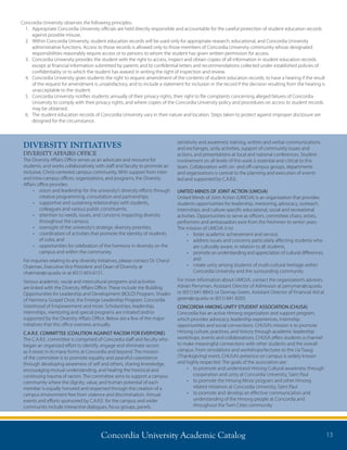 Concordia University Academic Catalog 13
DIVERSITY INITIATIVES
DIVERSITY AFFAIRS OFFICE
The Diversity Affairs Office serves as an advocate and resource for
students, and works collaboratively with staff and faculty to promote an
inclusive, Christ-centered campus community. With support from inter-
and intra-campus offices, organizations, and programs, the Diversity
Affairs office provides:
•	 vision and leadership for the university’s diversity efforts through
creative programming, consultation and partnerships;
•	 supportive and sustaining relationships with students,
colleagues and various public constituents;
•	 attention to needs, issues, and concerns impacting diversity
throughout the campus;
•	 oversight of the university’s strategic diversity priorities;
•	 coordination of activities that promote the identity of students
of color, and
•	 opportunities for celebration of the harmony in diversity on the
campus and within the community.
For inquiries relating to any diversity initiatives, please contact Dr. Cheryl
Chatman, Executive Vice President and Dean of Diversity at
chatman@csp.edu or at (651) 603-6151.
Various academic, social and intercultural programs and activities
are linked with the Diversity Affairs Office. These include the Building
Opportunities for Leadership and Development (BOLD) Program, Shades
of Harmony Gospel Choir, the Emerge Leadership Program, Concordia
Sisterhood of Empowerment and more. Scholarships, leadership,
internships, mentoring and special programs are initiated and/or
supported by the Diversity Affairs Office. Below are a few of the major
initiatives that this office oversees annually.
C.A.R.E. COMMITTEE (COALITION AGAINST RACISM FOR EVERYONE)
The C.A.R.E. committee is comprised of Concordia staff and faculty who
began an organized effort to identify, engage and eliminate racism
as it exists in its many forms at Concordia and beyond. The mission
of the committee is to promote equality and peaceful coexistence
through developing awareness of self and others, sharing knowledge,
encouraging mutual understanding, and healing the historical and
continuing trauma of racism. The committee aims to support a campus
community where the dignity, value, and human potential of each
member is equally honored and respected through the creation of a
campus environment free from violence and discrimination. Annual
events and efforts sponsored by C.A.R.E. for the campus and wider
community include interactive dialogues, focus groups, panels,
sensitivity and awareness training, written and verbal communications
and exchanges, unity activities, support of community issues and
actions, and presentations at local and national conferences. Student
involvement on all levels of this work is essential and critical to this
team. Collaboration with on- and off-campus groups, departments
and organizations is central to the planning and execution of events
led and supported by C.A.R.E.
UNITED MINDS OF JOINT ACTION (UMOJA)
United Minds of Joint Action (UMOJA) is an organization that provides
students opportunities for leadership, mentoring, advocacy, outreach,
internships, and culture-specific educational, social and recreational
activities. Opportunities to serve as officers, committee chairs, artists,
performers and ambassadors exist from the freshmen to senior years.
The mission of UMOJA is to:
•	 foster academic achievement and service,
•	 address issues and concerns particularly affecting students who
are culturally aware, in relation to all students,
•	 promote an understanding and appreciation of cultural differences,
and
•	 create unity among students of multi-cultural heritage within
Concordia University and the surrounding community.
For more information about UMOJA, contact the organization’s advisors,
Adrian Perryman, Assistant Director of Admission at perryman@csp.edu
or (651) 641-8843; or Donnay Green, Assistant Director of Financial Aid at
green@csp.edu or (651) 641-8205.
CONCORDIA HMONG UNITY STUDENT ASSOCIATION (CHUSA)
Concordia has an active Hmong organization and support program,
which provides advocacy, leadership experiences, internship
opportunities and social connections. CHUSA’s mission is to promote
Hmong culture, practices, and history through academic leadership
workshops, events and collaborations. CHUSA offers students a channel
to make meaningful connections with other students and the overall
campus. From simulations and workshops/lectures to the Ua Tsaug
(Thanksgiving) event, CHUSA’s presence on campus is widely known
and highly respected. The goals of the association are:
•	 to promote and understand Hmong Cultural awareness through
cooperation and unity at Concordia University, Saint Paul
•	 to promote the Hmong Minor program and other Hmong
related initiatives at Concordia University, Saint Paul
•	 to promote and develop an effective communication and
understanding of the Hmong people at Concordia and
throughout the Twin Cities community
Concordia University observes the following principles:
1.	Appropriate Concordia University officials are held directly responsible and accountable for the careful protection of student education records
against possible misuse.
2.	Within Concordia University, student education records will be used only for appropriate research, educational, and Concordia University
administrative functions. Access to those records is allowed only to those members of Concordia University community whose designated
responsibilities reasonably require access or to persons to whom the student has given written permission for access.
3.	Concordia University provides the student with the right to access, inspect and obtain copies of all information in student education records
except a) financial information submitted by parents and b) confidential letters and recommendations collected under established policies of
confidentiality or to which the student has waived in writing the right of inspection and review.
4.	Concordia University gives students the right to request amendment of the contents of student education records, to have a hearing if the result
of the request for amendment is unsatisfactory, and to include a statement for inclusion in the record if the decision resulting from the hearing is
unacceptable to the student.
5.	Concordia University notifies students annually of their privacy rights, their right to file complaints concerning alleged failures of Concordia
University to comply with their privacy rights, and where copies of the Concordia University policy and procedures on access to student records
may be obtained.
6.	The student education records of Concordia University vary in their nature and location. Steps taken to protect against improper disclosure are
designed for the circumstance.	
 